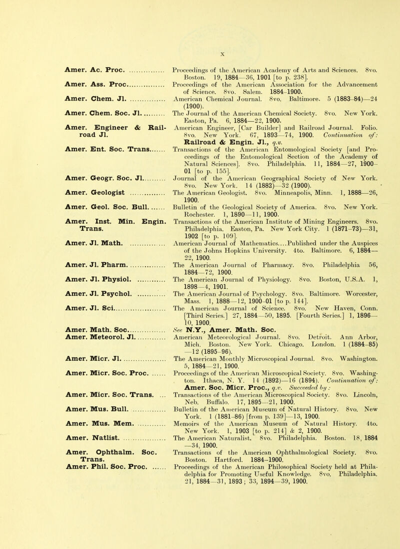 Amer. Ac. Proc Amer. Ass. Proc Amer. Chem. Jl Amer. Chem. Soc. Jl Amer. Engineer 6c Rail- road Jl. Amer. Ent. Soc. Trans Amer. Geogr. Soc. Jl Amer. Geologist Amer. Geol. Soc. Bull Amer. Inst. Min. Engin. Trans. Amer. Jl. Math Amer. Jl. Pharm Amer. Jl. Physiol Amer. Jl. Psychol Amer. Jl. Sci Amer. Math. Soc Amer. Meteorol. Jl Amer. Micr. Jl Amer. Micr. Soc. Proc Amer. Micr. Soc. Trans. ... Amer. Mus. Bull. Amer. Mus. Mem Amer. Natlist Amer. Ophthalm. Soc. Trans. Amer. Phil. Soc. Proc Proceedings of the American Academy of Arts and Sciences. 8vo. Boston. 19, 1884—36, 1901 [to p. 238]. Proceedings of the American Association for the Advancement of Science. 8vo. Salem. 1884-1900. American Chemical Journal. 8vo. Baltimore. 5 (1883-84)—24 (1900). The Journal of the American Chemical Society. 8vo. New York. Easton, Pa. 6, 1884—22, 1900. American Engineer, [Car Builder] and Railroad Journal. Folio. 8vo. New York. 67, 1893—74, 1900. Continuation of: Railroad 6c Engin. JL, q.v. Transactions of the American Entomological Society [and Pro- ceedings of the Entomological Section of the Academy of Natural Sciences]. 8vo. Philadelphia. 11, 1884—27, 1900- 01 [to p. 155]. Journal of the American Geographical Society of New York. 8vo. New York. 14 (1882)—32 (1900). The American Geologist. 8vo. Minneapolis, Minn. 1, 1888—26, 1900. Bulletin of the Geological Society of America. 8vo. New York. Rochester. 1, 1890—11, 1900. Transactions of the American Institute of Mining Engineers. 8vo. Philadelphia. Easton, Pa. New York City. 1 (1871-73)—31, 1902 [to p. 109]. American Journal of Mathematics Published under the Auspices of the Johns Hopkins University. 4to. Baltimore. 6, 1884— 22, 1900. The American Journal of Pharmacy. 8vo. Philadelphia 56, 1884—72, 1900. The American Journal of Physiology. 8vo. Boston, U.S.A. 1, 1898—4, 1901. The American Journal of Psychology. 8vo. Baltimore. Worcester, Mass. 1, 1888—12, 1900-01 [to p. 144]. The American Journal of Science. 8vo. New Haven, Conn. [Third Series.] 27, 1884—50, 1895. [Fourth Series.] 1, 1896— 10, 1900. See N.Y., Amer. Math. Soc. American Meteorological Journal. 8vo. Detroit. Ann Arbor, Mich. Boston. New York. Chicago. London. 1 (1884-85) —12 (1895-96). The American Monthly Microscopical Journal. 8vo. Washington. 5, 1884—21, 1900. Proceedings of the American Microscopical Society. 8vo. Washing- ton. Ithaca, N. Y. 14 (1892)—16 (1894). Continuation of: Amer. Soc. Micr. Proc, q.v. Succeeded by : Transactions of the American Microscopical Society. 8vo. Lincoln, Neb. Buffalo. 17, 1895—21, 1900. Bulletin of the American Museum of Natural History. 8vo. New York. 1 (1881-86) [from p. 139]—13, 1900. Memoirs of the American Museum of Natural History. 4to. New York. 1, 1903 [to p. 214] k 2, 1900. The American Naturalist. 8vo. Philadelphia. Boston. 18, 1884 —34, 1900. Transactions of the American Ophthalmological Society. 8vo. Boston. Hartford. 1884-1900. Proceedings of the American Philosophical Society held at Phila- delphia for Promoting Useful Knowledge. 8vo. Philadelphia. 21, 1884—31, 1893; 33, 1894—39, 1900.