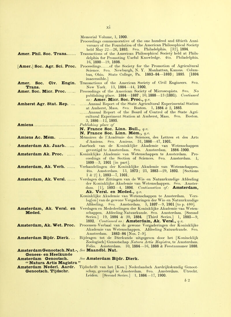 Memorial Volume, 1, 1900. Proceedings commemorative of the one hundred and fiftieth Anni- versary of the Foundation of the American Philosophical Society held May 22—26, 1893. 8vo. Philadelphia. [32], 1894. Amer. Phil. Soc. Trans Transactions of the American Philosophical Society held at Phila- delphia for Promoting Useful Knowledge. 4to. Philadelphia. 16, 1890—19, 1898. [Amer.] Soc. Agr. Sci. Proc. Proceedings of the Society for the Promotion of Agricultural Science. 8vo. Newburgh, N. Y. Manhattan, Kansas. Colum- bus, Ohio. State College, Pa. 1883-84—1893; 1895. [1894 inaccessible.] Amer. Soc. Civ. Engin. Transactions of the American Society of Civil Engineers. 8vo. Trans. New York. 13, 1884—44, 1900. ' Amer. Soc. Micr. Proc Proceedings of the American Society of Microscopists. 8vo. No publishing place. 1884—1887 ; 10,1888—13 (1891). Continued as: Amer. Micr. Soc. Proc, q.v. Amherst Agr. Stat. Rep Annual Report of the State Agricultural Experimental Station at Amherst, Mass. 8vo. Boston. 1, 1884 & 2, 1885. Annual Report of the Board of Control of the State Agri- cultural Experiment Station at Amherst, Mass. 8vo. Boston. 3, 1886—12, 1895. Amiens Publishing place of N. France Soc. Linn. Bull., q.v. N. France Soc. Linn. Mem., q.v. Amiens Ac. Mem Memoires de l'Academie des Sciences, des Lettres et des Arts d'Amiens. 8vo. Amiens. 31, 1886—47, 1901. Amsterdam Ak. Jaarb Jaarboek van de Koninklijke Akademie van Wetenschappen gevestigd te Amsterdam. 8vo. Amsterdam. 1884-1900. . Amsterdam Ak. Proc Koninklijke Akademie van Wetenschappen te Amsterdam. Pro- ceedings of the Section of Sciences. 8vo. Amsterdam. 1, 1899—3, 1901 [in part]. Amsterdam, Ak. Verh Verhandelingen der Koninklijke Akademie van Wetenschappen. 4to. Amsterdam. 13, 1873; 23, 1883—29, 1892. [Sections 1 & 2] 1, 1893—7, 1901. Amsterdam, Ak. Versl Verslagen der Zittingen van de Wis- en Natuurkundige Afdeeling der Koninklijke Akademie van Wetenschappen. 8vo. Amster- dam. [1], 1893—4, 1896. Continuation of: Amsterdam, Ak. Versl. en IVIeded.. q.v. Koninklijke Akademie van Wetenschappen te Amsterdam. Vers- lagen] van de gewone Vergaderingen der Wis- en Natuurkundige Afdeeling. 8vo. Amsterdam. 5, 1897—9, 1901 [to p. 480]. Amsterdam, Ak. Versl. en Verslagen en Mededeelingen der Koninklijke Akademie van Weten- Meded. schappen. Afdeeling Natuurkunde. 8vo. Amsterdam. [Second Series.] 19, 1884 & 20, 1884. [Third Series.] 1, 1885—9, 1892. Continued as: Amsterdam, Ak. Versl., q.v. Amsterdam, Ak. Wet. Proc. Processen-Verbaal van de gewone Vergaderingen der Koninklijke Akademie van Wetenschappen. Afdeeling Natuurkunde. 8vo. Amsterdam. 1883-84 [Nos. 7-9]. Amsterdam Bijdr. Dierk. ... Bijdragen tot de Dierkunde uitgegeven door het [Konincklijk Zoologisch] Genootschap Natura Artis Magistra, te Amsterdam. Folio. Amsterdam. 10, 1884—16, 1888 & Feestnummer 1888. AmsterdamGenootsch. Nat.-, See Maandbl. Nat. Genees- en Heelkunde Amsterdam Genootsch. See Amsterdam Bijdr. Dierk.  Natura Artis Magistra  Amsterdam Nederl. Aardr. Tijdschrift van het [Kon.] Nederlandsch Aardrijkskundig Genoot- Genootsch. Tijdschr. schap, gevestigd te Amsterdam. 8vo. Amsterdam. Utrecht. Leiden. [Second Series.] 1, 1884—17, 1900. b 2