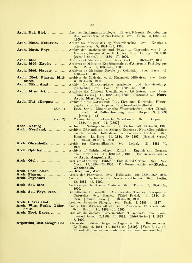 Arch. Ital. Biol Arch. Math. Naturvid Arch. Math. Phys Arch. Med Arch. Med. Exper Arch. Med. Navale Arch. Med. Pharm. Mili- taires Arch. Mikr. Anat Arch. Miss. Sci Arch. Nat. (Dorpat) (Ser. 1) (Ser. 2) Arch. Naturg Arch. Neerland Arch. Ohrenheilk Arch. Ophthalm Arch. Otol Arch. Path. Anat Arch. Pharm Arch. Psychiatr Arch. Sci. Med Arch. Sci. Phys. Nat Arch. Slaves Biol Arch. Wiss. Prakt. Thier- heilk. Arch. Zool. Exper Argentina, Inst. Geogr. Bol. Archives Italiennes de Biologie. Revues, Resumes, Reproductions des Travaux Scientifiques Italiens. 8vo. Turin. 5, 1884—34, 1900. Archiv for Mathematik og Naturvidenskab. 8vo. Kristiania. Kj0benhavn. 9, 1884—22, 1900. Archiv der Mathematik und Physik Gegriindet von J. A. Grunert, fortgesetzt von R. Hoppb. 8vo. Leipzig. 70, 1884. [Second Series.] 1, 1884—17, 1900. Archives of Medicine. 8vo. New York. 1, 1879—12, 1885. Archives de Medecine Experimentale et dAnatomie Pathologique. 8vo. Paris. 1, 1889—12, 1900. Archives de Medecine Navale [et Coloniale]. 8vo. Paris. 41, 1884—74, 1900. Archives de Medecine et de Pharmacie Militaires. 8vo. Paris. 3, 1884—36, 1900. Archiv fur Mikroskopische Anatomie [und Entwickelungs- geschichte]. 8vo. Bonn. 23, 1884—56, 1900. Archives des Missions Scientifiques et Litteraires. 8vo. Paris. [Third Series.] 11, 1885—15, 1889. Continued as: Nouv. Arch. Miss. Sci., q.v. Archiv fur die Naturkunde Liv-, Ehst- und Kurlands. Heraus- gegeben von der Dorpater Naturforscher-Gesellschaft. Erste Serie. Mineralogische Wissenschaften, nebst Chemie, Physik und Erdbeschreibung. 8vo. Dorpat. 9, [1889] [from p. 161]. Zweite Serie. Biologische Naturkunde. 8vo. Dorpat. 9, 1884 [in part]—11, [1897]. Archiv fiir Naturgeschichte. 8vo. Berlin. 50, 1884—66, 1900. Archives Neerlandaises des Sciences Exactes et Naturelles publiees par la Societe Hollandaise des Sciences a Harlem. 8vo. Haarlem. La Haye. 19, 1884—30, 1897. [Second Series.] 1, 1898—3, 1900; 5, 1900. Archiv fiir Ohrenheilk unde. 8vo. Leipzig. 21, 1884—50, 1900. Archives of Ophthalmology. Edited in English and German. 8vo. New York. 13, 1884—29, 1900. [For German edition see Arch. Augenheilk.] Archives of Otology. Edited in English and German. 8vo. New York. 13, 1884—29, 1900. [For German edition see Ztschr. Ohrenheilk.] See Virchow, Arch. Archiv der Pharmacie. 8vo. Halle a/S. 222, 1884—238, 1900. Archiv fiir Psychiatrie und Nervenkrankheiten. 8vo. Berlin. 15, 1884—33, 1900. Archivio per le Scienze Mediche. 8vo. Torino. 7, 1884—24, 1900. Bibliotheque Universelle. Archives des Sciences Physiques et Naturelles. 8vo. Geneve. [Third Period.] 11, 1884—34, 1895. [Fourth Period.] 1, 1896—10, 1900. Archives Slaves de Biologie. 8vo. Paris. 1, 1886—4, 1887. Archiv fiir Wissenschaftliche und Praktische Thierheilkunde. 8vo. Berlin. 10, 1884—26, 1900. Archives de Zoologie Experimentale et Generate. 8vo. Paris. [Second Series.] 2, 1884—10, 1892. [Third Series.] 1, 1893— 8, 1900. Boletin del Institute Geografico Argentino. 8vo. Buenos Aires. La Plata. 5, 1884—17, 1896; 20, [1899]. [Vols. 6, 12, 16, 17 and 20 done in part only, the rest being inaccessible.]