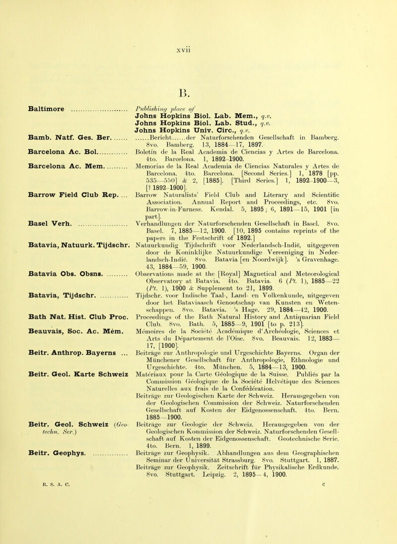 13. Baltimore Publishing place of Johns Hopkins Biol. Lab. Mem., q.v. Johns Hopkins Biol. Lab. Stud., q.v. Johns Hopkins Univ. Circ, q.v. Bamb. Natf. Ges. Ber Bericht der Naturforsclienden Gesellschaft in Bamberg. 8vo. Bamberg. 13, 1884—17, 1897. Barcelona Ac. Bol Boletin de la Real Academia de Ciencias y Artes de Barcelona. 4to. Barcelona. 1, 1892-1900. Barcelona Ac. Mem Memorias de la Real Academia de Ciencias Naturales y Artes de Barcelona. 4to. Barcelona. [Second Series.] 1, 1878 [pp. 535__550] & 2, [1885]. [Third Series.] I, 1892-1900—3, [1 1892-1900]. Barrow Field Club Rep. ... Barrow Naturalists' Field Club and Literary and Scientific Association. Annual Report and Proceedings, etc. 8vo. Barrow-in-Furness. Kendal. 5, 1895 ; 6, 1891—15, 1901 [in part]. Basel Verh Verhandlungen der Naturforschenden Gesellschaft in Basel. 8vo. Basel. 7, 1885—12, 1900. [10, 1895 contains reprints of the papers in the Festschrift of 1892.] Batavia, Natuurk. Tijdschr. Natuurkundig Tijdschrift voor Nederlandsch-Indie, uitgegeven door de Koninklijke Natuurkundige Vereeniging in Neder- landsch-Indie. 8vo. Batavia [en Noordwijk]. 's Gravenhage. 43, 1884—59, 1900. Batavia Obs. Obsns Observations made at the [Royal] Magnetical and Meteorological Observatory at Batavia. 4to. Batavia. 6 (PL 1), 1885—22 (Pt. 1), 1900 & Supplement to 21, 1899. Batavia, Tijdschr Tijdschr. voor Indische Taal-, Land- en Volkenkunde, uitgegeven door het Bataviaasch Genootschap van Kunsten en Weten- schappen. 8vo. Batavia. 's Hage. 29, 1884—42, 1900. Bath Nat. Hist. Club Proc. Proceedings of the Bath Natural History and Antiquarian Field Club. Svo. Bath. 5, 1885—9, 1901 [to p. 213]. Beauvais, Soc. Ac. Mem. Memoires de la Societe Academique d'Archeologie, Sciences et Arts du Departement de l'Oise. Svo. Beauvais. 12, 1883— 17, [1900]. Beitr. Anthrop. Bayerns ... Beitrage zur Anthropologic und Urgeschichte Bayerns. Organ der Miinchener Gesellschaft fiir Anthropologic, Ethnologie und Urgeschichte. 4to. Mfinchen. 5, 1884—13, 1900. Beitr. Geol. Karte Schweiz Materiaux pour la Carte Geologique de la Suisse. Publies par la Commission Geologique de la Societe Helvetique des Sciences Naturelles aux frais de la Confederation. Beitrage zur Geologischen Karte der Schweiz. Herausgegeben von der Geologischen Commission der Schweiz. Naturforschenden Gesellschaft auf Kosten der Eidgenossenschaft. 4to. Bern. 1885—1900. Beitr. Geol. Schweiz (Geo- techn. Ser.) Beitr. Geophys. Beitrage zur Geologie der Schweiz. Herausgegeben von der Geologischen Kommission der Schweiz. Naturforschenden Gesell- schaft auf Kosten der Eidgenossenschaft. Geotechnische Serie. 4to. Bern. 1, 1899. Beitrage zur Geophysik. Abhandlungen aus dem Geographischen Seminar der Universitat Strassburg. Svo. Stuttgart. 1, 1887. Beitrage zur Geophysik. Zeitschrift fiir Physikalische Erdkunde. Svo. Stuttgart. Leipzig. 2, 1895—4, 1900. r. s. a. c.