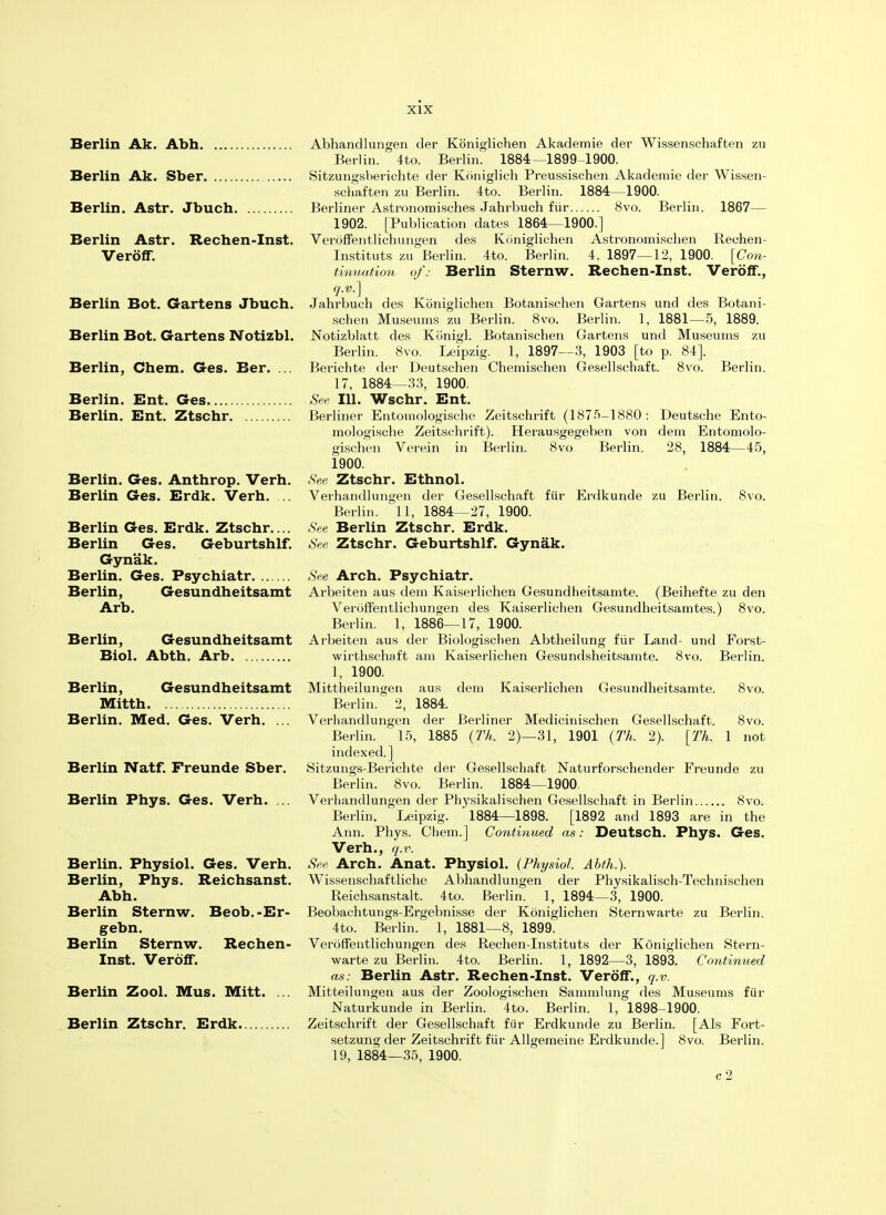 Berlin Ak. Abh Berlin Ak. Sber Berlin. Astr. Jbuch Berlin Astr. Rechen-Inst. Veroff. Berlin Bot. Gartens Jbuch. Berlin Bot. Gartens Notizbl. Berlin, Chem. Ges. Ber. ... Berlin. Ent. Ges Berlin. Ent. Ztschr Berlin. Ges. Anthrop. Verh. Berlin Ges. Erdk. Verh. .. Berlin Ges. Erdk. Ztschr.... Berlin Ges. Geburtshlf. Gyn'ak. Berlin. Ges. Psychiatr Berlin, Gesundheitsamt Arb. Berlin, Gesundheitsamt Biol. Abth. Arb Berlin, Gesundheitsamt Mitth Berlin. Med. Ges. Verh. ... Berlin Natf. Freunde Sber. Berlin Phys. Ges. Verh. ... Berlin. Physiol. Ges. Verh. Berlin, Phys. Reichsanst. Abh. Berlin Sternw. Beob.-Er- gebn. Berlin Sternw. Rechen- Inst. Veroff. Berlin Zool. Mus. Mitt. ... Berlin Ztschr. Erdk Abhandlungen der Kbniglichen Akademie der Wissenschaften zu Berlin. 4to. Berlin. 1884—1899-1900. Sitzungsberichte der Koniglich Preussischen Akademie der Wissen- schaften zu Berlin. 4to. Berlin. 1884—1900. Berliner Astronomisches Jahrbuch fur 8vo. Berlin. 1867— 1902. [Publication dates 1864 1900.] Veroffentlichungen des Koniglichen Astronomischen Reehen- Instituts zu Berlin. 4to. Berlin. 4. 1897—12, 1900. [Con- tinuation of: Berlin Sternw. Rechen-Inst. Veroff., q.v.] Jahrbuch des Koniglichen Botanischen Gartens und des Botani- schen Museums zu Berlin. 8vo. Berlin. 1, 1881—5, 1889. Notizblatt des Konigl. Botanischen Gartens und Museums zu Berlin. 8vo. Leipzig. 1, 1897—3, 1903 [to p. 84]. Berichte der Deutschen Chemischen Gesellschaft. 8vo. Berlin. 17, 1884—33, 1900. See 111. Wschr. Ent. Berliner Entomologische Zeitschrift (1875-1880: Deutsche Ento- mologische Zeitschrift). Herausgegeben von dem Entomolo- gischen Verein in Berlin. 8vo Berlin. 28, 1884—45, 1900. See Ztschr. Ethnol. Verhandlungen der Gesellschaft fiir Erdkunde zu Berlin. 8vo. Berlin. 11, 1884—27, 1900. See Berlin Ztschr. Erdk. See Ztschr. Geburtshlf. Gynak. See Arch. Psychiatr. Arbeiten aus dem Kaiserlichen Gesundheitsamte. (Beihefte zu den Veroffentlichungen des Kaiserlichen Gesundheitsamtes.) 8vo. Berlin. 1, 1886—17, 1900. Arbeiten aus der Biologisclien Abtheilung fiir Land- und Forst- wirthschaft am Kaiserlichen Gesundsheitsamte. 8vo. Berlin. 1, 1900. Mittheilungen aus dem Kaiserlichen Gesundheitsamte. 8vo. Berlin. 2, 1884. Verhandlungen der Berliner Medicinischen Gesellschaft. 8vo. Berlin. 15, 1885 (77/,. 2)—31, 1901 (Th. 2). [Th. 1 not indexed.] Sitzungs-Berichte der Gesellschaft Naturforschender Freunde zu Berlin. 8vo. Berlin. 1884—1900 Verhandlungen der Physikalischen Gesellschaft in Berlin 8vo. Berlin. Leipzig. ' 1884—1898. [1892 and 1893 are in the Ann. Phys. Chem.] Continued as: Deutsch. Phys. Ges. Verh., q.v. See Arch. Anat. Physiol. (Physiol. Abth.). Wissenschaftliche Abhandlungen der Physikalisch-Technischen Reichsanstalt. 4to. Berlin. 1, 1894—3, 1900. Beobachtungs-Ergebnisse der Koniglichen Sternwarte zu Berlin. 4to. Berlin. 1, 1881—8, 1899. Veroffentlichungen des Rechen-Instituts der Koniglichen Stern- warte zu Berlin. 4to. Berlin. 1, 1892—3, 1893. Continued as: Berlin Astr. Rechen-Inst. Veroff., q.v. Mitteilungen aus der Zoologischen Sammlung des Museums fiir Naturkunde in Berlin. 4to. Berlin. 1, 1898-1900. Zeitschrift der Gesellschaft fiir Erdkunde zu Berlin. [Als Fort- setzung der Zeitschrift fiir Allgemeine Erdkunde.] 8vo. Berlin. 19, 1884—35, 1900. c2