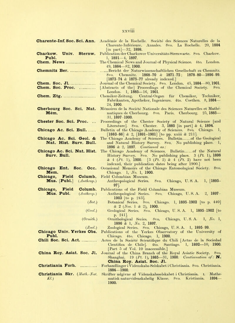 XXVU1 Charente-Inf. Soc. Sci. Ann. Academie de la Rochelle. Societe des Sciences Naturelles de la Charente-Inf^rieure. Annales. 8vo. La Rochelle. 20, 1884 [in part]—32, 1898. Charkow. Univ. Sternw. Publication der Charkower Universitats-Sternwarte. 8vo. Charkow. Publ. 1, 1891—4, 1897. Chem. News The Chemical News and Journal of Physical Science. 4to. London. 49, 1884—82, 1900. Chemnitz Ber Bericht der Naturwissenschaftlichen Gesellschaft zu Chemnitz. 8vo. Chemnitz. 1868-70 & 1871-72; 1878-80—1896-99. [1873-74 & 1875-77 already indexed.] Chem. Soc. Jl Journal of the Chemical Society. 8vo. London. 45,1884—80,1901. Chem. Soc. Proc [Abstracts of the] Proceedings of the Chemical Society. 8vo. London. 1, 1885—16, 1901. Chem. Ztg Chemiker-Zeitung. Central-Organ fur Chemiker, Techniker, Fabrikanten, Apotheker, Ingenieure. 4to. Coethen. 8, 1884— 24, 1900. Cherbourg Soc. Sci. Nat. Memoires de la Societe Nationale des Sciences Naturelles et Mathe- Mem. matiques de Cherbourg. 8vo. Paris. Cherbourg. 25, 1885— 31, 1897-1900. Chester Soc. Sci. Proc. ... Proceedings of the Chester Society of Natural Science [and Literature]. 8vo. Chester. 3, 1885 [in part] & 4, 1894. Chicago Ac. Sci. Bull Bulletin of the Chicago Academy of Sciences. 8vo. Chicago. 1, [1883-86] & 2, [1891-1901] [to pp. xxiii h 211]. Chicago Ac. Sci. Geol. & The Chicago Academy of Sciences. Bulletin of the Geological Nat. Hist. Surv. Bull. and Natural History Survey. 8vo. No publishing place. 1, 1896 & 2, 1897. Continued as: Chicago Ac. Sci. Nat. Hist. The Chicago Academy of Sciences. Bulletin of the Natural Surv. Bull. History Survey. 8vo. No publishing place. 3 (PL 1), 1898 & 4 (PL 1), 1900. [3 (PL 2) & 4 (PL 2) have not been indexed, their publication dates being after 1900.] Chicago Ent. Soc. Occ. Occasional Memoirs of the Chicago Entomological Society. 8vo. Mem. Chicago. 1, No. 1, 1900. Chicago, Field Columb. Field Columbian Museum. Mus. [Publ.] (Anthrop.) Anthropological Series. 8vo. Chicago, U.S.A. 1, [1895- 97]. Chicago, Field Columb. Publications of the Field Columbian Museum. Mus. Publ. (Anthrop.) Anthropological Series. 8vo. Chicago, U.S.A. 2, 1897- 1903 [to p. 243]. (Hot.) Botanical Series. Svo. Chicago. 1, 1895-1902 [to p. 440] & 2 (Nos. 1 & 2), 1900. (Geol.) Geological Series. 8vo. Chicago, U.S.A. 1, 1895-1902 [to p. 241]. (Orni/h.) Ornithological Series. Svo. Chicago, U. S. A. 1, No. 1, 1896 & 1, No. 2, 1897. (Zool.) Zoological Series. Svo. Chicago, U. S. A. 1, 1895-99. Chicago Univ. Yerkes Obs. Publications of the Yerkes Observatory of the University of Publ. Chicago. 4to. Chicago. 1, 1900. Chili Soc. Sci. Act Actes de la Societe Scientifique du Chili [Actas de la Sociedad Cientifica de Chile]. 4to. Santiago. 1, 1892—10, 1900. [Part 5 of Vol. 10 inaccessible.] China Roy. Asiat. Soc. Jl. Journal of the China Branch of the Royal Asiatic Society. Svo. Shanghai. 19 (PL 1), 1885—31, 1900. Continuation of: N. China Roy. Asiat. Soc. Jl. Christiania Forh Forhandlinger i Videnskabs-Selskabet i Christiania. 8vo. Christiania. 1884—1900. Christiania Skr. (Math.-Nal. Skrifter udgivne af Videnskabsselskabet i Christiania. i. Mathe- Kl.) matisk-naturvidenskabelig Klasse. Svo. Kristiania. 1894— 1900.