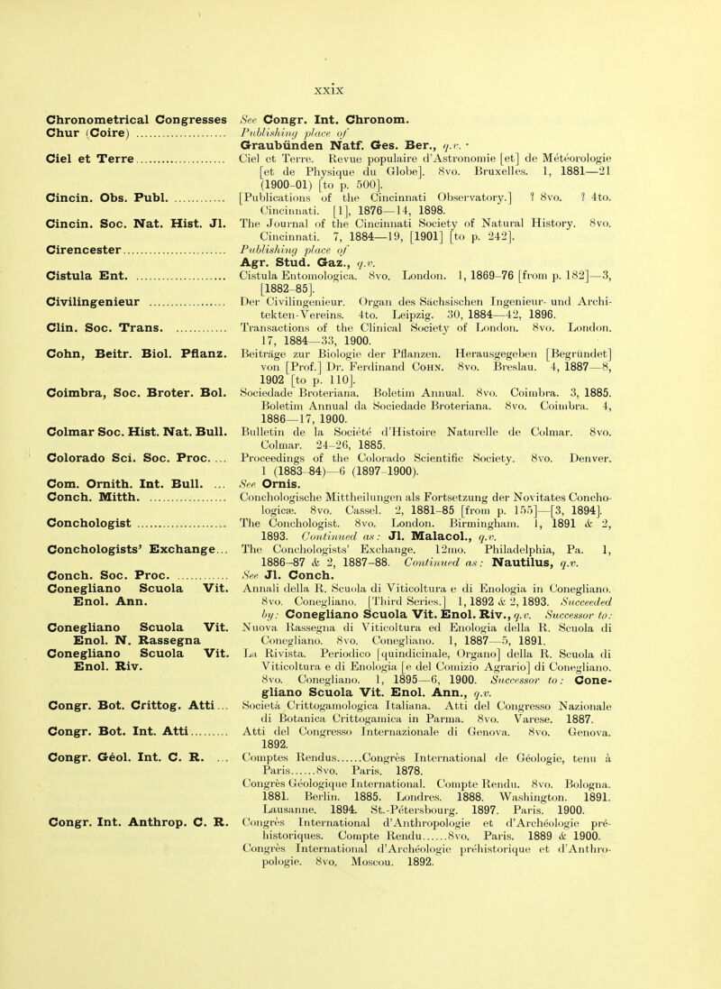 Chronometrical Congresses See Congr. Int. Chronom. Chur (Coire) Publishing place of Graubiinden Natf. Ges. Ber., q.v. • Ciel et Terre Ciel et Terre. Revue populaire d'Astronomie [et] de Meteorologie [et de Physique du Globe]. 8vo. Bruxelles. 1, 1881—21 (1900-01) [to p. 500]. Cincin. Obs. Publ [Publications of the Cincinnati Observatory.] 1 8vo. 1 4to. Cincinnati. [1], 1876—14, 1898. Cincin. Soc. Nat. Hist. Jl. The Journal of the Cincinnati Society of Natural History. 8vo. Cincinnati. 7, 1884—19, [1901] [to p. 242]. Cirencester Publishing place of Agr. Stud. Gaz., q.v. Cistula Ent Cistula Entomologica. 8vo. London. 1, 1869-76 [from p. 182]—3, [1882-85]. Civilingenieur Der Civilingenieur. Organ des Sachsischen Ingenieur- und Archi- tekten-Vereins. 4to. Leipzig. 30, 1884—42, 1896. Clin. Soc. Trans Transactions of the Clinical Society of London. 8vo. London. 17, 1884—33, 1900. Cohn, Beitr. Biol. Pflanz. Beitrage zur Biologie der Pflanzen. Herausgegeben [Begriindet] von [Prof.] Dr. Ferdinand Cohn. 8vo. Breslau. 4, 1887—8, 1902 [to p. 110]. Coimbra, Soc. Broter. Bol. Sociedade Broteriana. Boletim Annual. 8vo. Coimbra. 3, 1885. Boletim Annual da Sociedade Broteriana. 8vo. Coimbra. 4, 1886—17, 1900. Colmar Soc. Hist. Nat. Bull. Bulletin de la Societe d'Histoire Naturelle de Colmar. 8vo. Colmar. 24-26, 1885. Colorado Sci. Soc. Proc. ... Proceedings of the Colorado Scientific Society. 8vo. Denver. 1 (1883-84)—6 (1897-1900). Com. Ornith. Int. Bull. ... See Ornis. Conch. Mitth Conchologische Mittheilungen als Fortsetzung der Novitates Concho- logicje. 8vo. Cassel. 2, 1881-85 [from p. 155]—[3, 1894]. Conchologist The Conchologist. 8vo. London. Birmingham. 1, 1891 & 2, 1893. Continued as: Jl. MalacoL, q.v. Conchologists' Exchange... The Conchologists' Exchange. 12mo. Philadelphia, Pa. 1, 1886-87 & 2, 1887-88. Continued as: Nautilus, q.v. Conch. Soc. Proc See Jl. Conch. Conegliano Scuola Vit. Annali della R. Scuola di Viticoltura e di Enologia in Conegliano. Enol. Ann. 8vo. Conegliano. [Third Series.] 1,1892 &, 2,1893. Succeeded by: Conegliano Scuola Vit. Enol. Riv., q.v. Successor to: Conegliano Scuola Vit. Nuova Rassegna di Viticoltura ed Enologia della R. Scuola di Enol. N. Rassegna Conegliano. 8vo. Conegliano. 1, 1887—5, 1891. Conegliano Scuola Vit. La Rivista. Periodico |quindicinale, Organo] della R. Scuola di Enol. Riv. Viticoltura e di Enologia [e del Comizio Agrario] di Conegliano. 8vo. Conegliano. 1, 1895—6, 1900. Successor to: Cone- gliano Scuola Vit. Enol. Ann., q.v. Congr. Bot. Crittog. Atti... Societa Crittogamologica Italiana. Atti del Congresso Nazionale di Botanica Crittogamica in Parma. 8vo. Varese. 1887. Congr. Bot. Int. Atti Atti del Congresso Internazionale di Genova. 8vo. Genova. 1892. Congr. Geol. Int. C. R. ... Comptes Rendus Congres International de Geologie, tenu a Paris 8vo. Paris/ 1878. Congres Geologique International. Compte Rendu. 8vo. Bologna. 1881. Berlin. 1885. Londres. 1888. Washington. 1891. Lausanne. 1894. St.-P^tersbourg. 1897. Paris. 1900. Congr. Int. Anthrop. C. R. Congres International d'Anthropologic et d'Archeologie pre- historiques. Compte Rendu 8vo. Paris. 1889 & 1900. Congres International d'Archeologie prehistorique et d'Anthro- pologie. 8vo. Moscou. 1892.