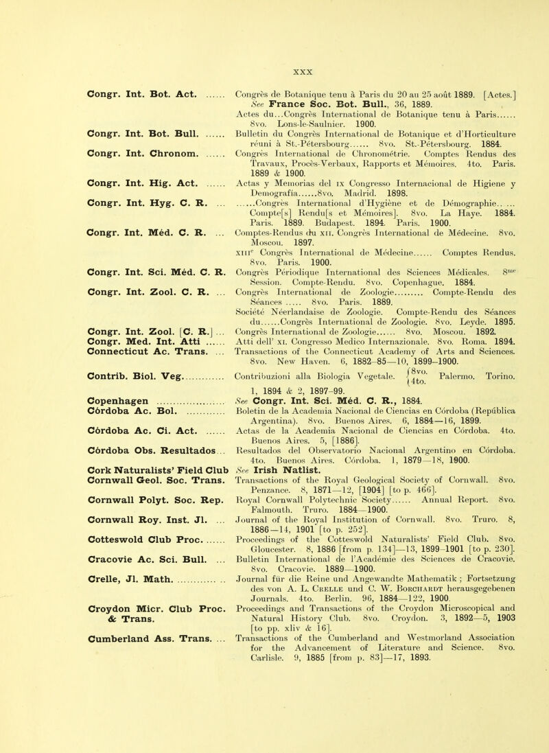 Congr. Int. Bot. Act Congres de Botanique term a, Paris du 20 an 25 aout 1889. [Actes.] See France Soc. Bot. Bull., 36, 1889. Actes du...Congres International de Botanique tenu a Paris 8vo. Lons-le-Saulnier. 1900. Congr. Int. Bot. Bull Bulletin du Congres International de Botanique et d'Horticulture reuni a St.-Petersbourg 8vo. St.-Petersbourg. 1884. Congr. Int. Chronom Congres International de Cln^onometrie. Comptes Rendus des Travaux, Proces-Verbaux, Rapports et Mernoires. 4to. Paris. 1889 & 1900. Congr. Int. Hig. Act Actas y Meinorias del ix Congresso Internacional de Higiene y Demografia 8vo. Madrid. 1898. Congr. Int. Hyg. C. R Congres Internationa] d'Hygiene et de Deniographie Compte[s] Rendu[s et Memoires]. 8vo. La Haye. 1884. Paris. 1889. Budapest. 1894. Paris. 1900. Congr. Int. Med. C. R. ... Comptes-Rendus du xu. Congres International de Medecine. 8vo. Moscou. 1897. xme Congres International de Medecine Comptes Rendus. 8vo. Paris. 1900. Congr. Int. Sci. Med. C. R. Congres Periodique International des Sciences Medicares. 8me Session. Compte-Rendu. 8vo. Copenhague. 1884. Congr. Int. Zool. C. R. ... Congres International de Zoologie Compte-Rendu des Seances 8vo. Paris. 1889. Societe Neerlandaise de Zoologie. Compte-Rendu des Seances du Congres International de Zoologie. 8vo. Leyde. 1895. Congr. Int. Zool. [C. R.J... Congres International de Zoologie 8vo. Moscou. 1892. Congr. Med. Int. Atti Atti dell' xi. Congresso Medico Internazionale. 8vo. Roma. 1894. Connecticut Ac. Trans. ... Transactions of the Connecticut Academy of Arts and Sciences. 8vo. New Haven. 6, 1882-85—10, 1899-1900. Contrib. Biol. Veg Contribuzioni alia Biologia Vegetale. Palermo. Torino. 1, 1894 & 2, 1897-99. Copenhagen See Congr. Int. Sci. Med. C. R., 1884. Cbrdoba Ac. Bol Boletin de la Academia Nacional de Ciencias en Cordoba (Republica Argentina). 8vo. Buenos Aires. 6, 1884—16, 1899. Cdrdoba Ac. Ci. Act Actas de la Academia Nacional de Ciencias en Cordoba. 4to. Buenos Aires. 5, [1886]. Cdrdoba Obs. Resultados .. Resultados del Observatorio Nacional Argentino en Cordoba. 4to. Buenos Aires. Cordoba. 1, 1879—18, 1900. Cork Naturalists' Field Club See Irish Natlist. Cornwall Geol. Soc. Trans. Transactions of the Royal Geological Society of Cornwall. 8vo. Penzance. 8, 1871—12, [1904] [to p. 466]. Cornwall Polyt. Soc. Rep. Royal Cornwall Polytechnic Society Annual Report. 8vo. Falmouth. Truro. 1884—1900. Cornwall Roy. Inst. Jl. ... Journal of the Royal Institution of Cornwall. 8vo. Truro. 8, 1886-14, 1901 [to p. 252]. Cotteswold Club Proc Proceedings of the Cotteswold Naturalists' Field Club. 8vo. Gloucester. 8, 1886 [from p. 134]—13, 1899-1901 [to p. 230]. Cracovie Ac. Sci. Bull. ... Bulletin International de l'Academie des Sciences de Cracovie. 8vo. Cracovie. 1889—1900. Crelle, Jl. Math Journal fur die Reine und Angewandte Mathematik ; Fortsetzung des von A. L. Crelle und C. W. Borchardt herausgegebenen Journals. 4to. Berlin. 96, 1884—122, 1900. Croydon Micr. Club Proc. Proceedings and Transactions of the Croydon Microscopical and & Trans. Natural History Club. 8vo. Croydon. 3, 1892—5, 1903 [to pp. xliv & 16]. Cumberland Ass. Trans. ... Transactions of the Cumberland and Westmorland Association for the Advancement of Literature and Science. 8vo. Carlisle. 9, 1885 [from p. 83]—17, 1893.