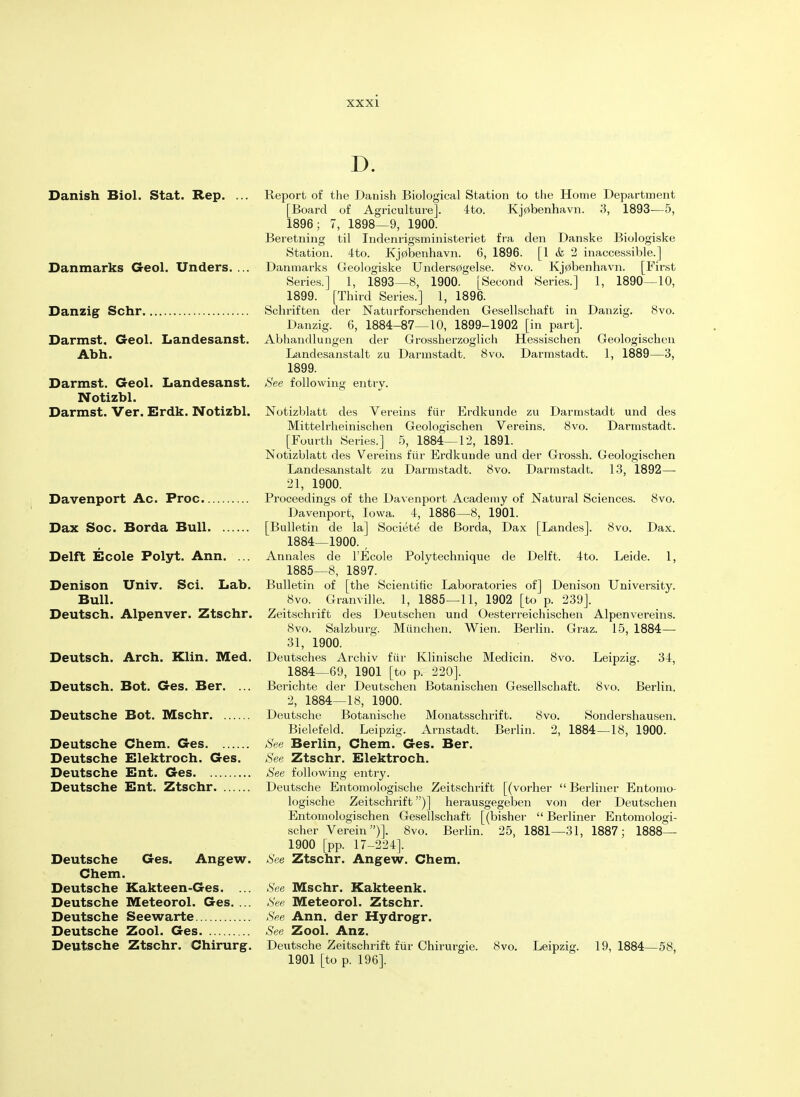 Danish Biol. Stat. Rep. ... Danmarks Geol. Unders. ... Danzig Schr Darmst. Geol. Landesanst. Abh. Darmst. Geol. Landesanst. Notizbl. Darmst. Ver. Erdk. Notizbl. Davenport Ac. Proc Dax Soc. Borda Bull Delft Ecole Polyt. Ann. ... Denison Univ. Sci. Lab. Bull. Deutsch. Alpenver. Ztschr. Deutsch. Arch. Klin. Med. Deutsch. Bot. Ges. Ber. ... Deutsche Bot. Mschr Deutsche Chem. Ges Deutsche Elektroch. Ges. Deutsche Ent. Ges Deutsche Ent. Ztschr Deutsche Ges. Angew. Chem. Deutsche Kakteen-Ges. ... Deutsche Meteorol. Ges. ... Deutsche Seewarte Deutsche Zool. Ges Deutsche Ztschr. Chirurg. D. Report of the Danish Biological Station to the Home Department [Board of Agriculture], 4to. Kj0benhavn. 3, 1893—5, 1896; 7, 1898—9, 1900. Beretning til Indenrigsministeriet fra den Danske Biologiske Station. 4to. Kj0benhavn. 6, 1896. [1 & 2 inaccessible.] Danmarks Geologiske Unders0gelse. 8vo. Kj0benhavn. [First Series.] 1, 1893—8, 1900. [Second Series.] 1, 1890—10, 1899. [Third Series.] 1, 1896. Schriften der Naturforschenden Gesellschaft in Danzig. 8vo. Danzig. 6, 1884-87—10, 1899-1902 [in part]. Abhandlungen der Grossherzoglich Hessischen Geologischen Landesanstalt zu Darmstadt. 8vo. Darmstadt. 1, 1889—3, 1899. See following entry. Notizblatt des Vereins fur Erdkunde zu Darmstadt und des Mittelrheinischen Geologischen Vereins. 8vo. Darmstadt. [Fourth Series.] 5, 1884—12, 1891. Notizblatt des Vereins fur Erdkunde und der Grossh. Geologischen Landesanstalt zu Darmstadt. 8vo. Darmstadt. 13, 1892— 21, 1900. Proceedings of the Davenport Academy of Natural Sciences. 8vo. Davenport, Iowa. 4, 1886—8, 1901. [Bulletin de la] Societe de Borda, Dax [Landes]. 8vo. Dax. 1884— 1900. , Annales de l'Ecole Polytechnique de Delft. 4to. Leide. 1, 1885— 8, 1897. Bulletin of [the Scientific Laboratories of] Denison University. 8vo. Granville. 1, 1885—11, 1902 [to p. 239]. Zeitschrift des Deutschen und Oesterreichischen Alpenvereins. 8vo. Salzburg. Miinchen. Wien. Berlin. Graz. 15, 1884— 31, 1900. Deutsches Archiv fiir Klinische Medicin. 8vo. Leipzig. 34, 1884—69, 1901 [to p. 220]. Berichte der Deutschen Botanischen Gesellschaft. 8vo. Berlin. 2, 1884—18, 1900. Deutsche Botanische Monatsschrift. 8vo. Sondershausen. Bielefeld. Leipzig. Arnstadt. Berlin. 2, 1884—18, 1900. See Berlin, Chem. Ges. Ber. See Ztschr. Elektroch. See following entry. Deutsche Entomologische Zeitschrift [(vorher  Berliner Entomo- logische Zeitschrift)] herausgegeben von der Deutschen Entomologischen Gesellschaft [(bisher  Berliner Entomologi- scher Verein)]. 8vo. Berlin. 25, 1881—31, 1887; 1888— 1900 [pp. 17-224]. See Ztschr. Angew. Chem. See Mschr. Kakteenk. See Meteorol. Ztschr. See Ann. der Hydrogr. See Zool. Anz. Deutsche Zeitschrift fiir Chirurgie. 8vo. Leipzig. 19, 1884—58, 1901 [to p. 196].