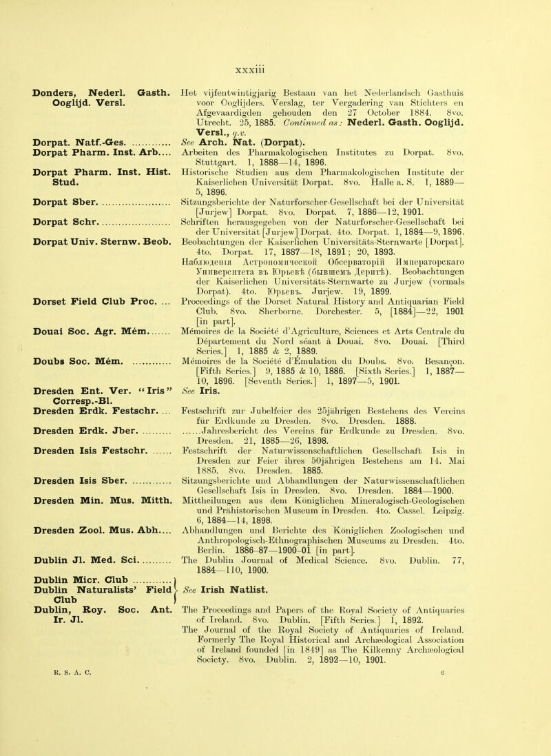 Bonders, Nederl. Gasth. Ooglijd. Versl. Dorpat. Natf.-Ges Dorpat Pharm. Inst. Arb.... Dorpat Pharm. Inst. Hist. Stud. Dorpat Sber Dorpat Schr Dorpat Univ. Sternw. Beob. Dorset Field Club Proc. Douai Soc. Agr. Mem. Doubs Soc. Mem. Hefc vijfentwintigjarig Bestaan van het Nederlandsch Gasthuis voor Ooglijders. Verslag, ter Vergadering van Stichters en Afgevaardigden gehouden den 27 October 1884. 8vo. Utrecht. 25, 1885. Continued as: Nederl. Gasth. Ooglijd. Versl., q.v. See Arch. Nat. (Dorpat). Arbeiten des Pharmakologischen Institutes zu Dorpat. 8vo. Stuttgart. 1, 1888—14, 1896. Historische Studien aus dem Pharmakologischen Institute der Kaiserlichen Universitat Dorpat. 8vo. Halle a. S. 1, 1889— 5, 1896. Sitzungsberichte der Naturforscher-Gesellschaft bei der Universitat [Jurjew] Dorpat. 8vo. Dorpat. 7, 1886—12, 1901. Schriften heraussegeben von der Naturforscher-Gesellschaft bei der Universitat [Jurjew] Dorpat. 4to. Dorpat. 1,1884—9,1896. Beobacbtungen der Kaiserlichen Universitats-Sternwarte [Dorpat]. 4to. Dorpat. 17, 1887—18, 1891; 20, 1893. Ha6.iiKji,eHia AcTpoiioMiiieeKoir 06cepBarropiH HMiieparopcKaro yHiiBepcirre'ra bt, IDpteB'i; (6LiBiueMTj .lepiiri;). Beobachtungen der Kaiserlichen Universitats-Sternwarte zu Jurjew (vormals Dorpat). 4to. EDpteB't. Jurjew. 19, 1899. Proceedings of the Dorset Natural History and Antiquarian Field Club. 8vo. Sherborne. Dorchester. 5, [1884]—22, 1901 [in part]. Memoires de la Societe d'Agriculture, Sciences et Arts Oentrale du Departement du Nord seant a Douai. 8vo. Douai. [Third Series.] 1, 1885 & 2, 1889. Memoires de la Societe d'Emulation du Doubs. 8vo. Besanyon. [Fifth Series.] 9, 1885 & 10, 1886. [Sixth Series.] 1, 1887— 10, 1896. [Seventh Series.] 1, 1897—5, 1901. See Iris. Dresden Ent. Ver. Iris Corresp.-Bl. Dresden Erdk. Festschr. ... Festschrift zur Jubelfeier des 25jiihrigen Bestehens des Vereins fur Erdkunde zu Dresden. 8vo. Dresden. 1888. Dresden Erdk. Jber Jahresbericht des Vereins fur Erdkunde zu Dresden. 8vo. Dresden. 21, 1885—26, 1898. Dresden Isis Festschr Festschrift der Naturwissenschaftlichen Gesellschaf't Isis in Dresden zur Feier ihres 50jiihrigen Bestehens am 14. Mai 1885. 8vo. Dresden. 1885'. Dresden Isis Sber Sitzungsberichte und Abhandlungen der Naturwissenschaftlichen Gesellschaft Isis in Dresden. 8vo. Dresden. 1884—1900. Dresden Min. Mus. Mitth. Mittheilungen aus dem Koniglichen Mineralogisch-Geologischen und Prahistorischen Museum in Dresden. 4to. Oassel. Leipzig. 6, 1884—14, 1898. Abhandlungen und Berichte des Koniglichen Zoologischen und Anthropologisch-Ethnographischen Museums zu Dresden. 4to. Berlin. 1886-87—1900-01 [in part]. The Dublin Journal of Medical Science. 8vo. Dublin. 77, 1884—110, 1900. Dresden Zool. Mus. Abh. Dublin Jl. Med. Sci. Dublin Micr. Club Dublin Naturalists' Field Club Dublin, Roy. Soc. Ant. Ir. Jl. R. S. A. C. See Irish Natlist. The Proceedings and Papers of the Royal Society of Antiquaries of Ireland. 8vo. Dublin. [Fifth Series.] 1, 1892. The Journal of the Royal Society of Antiquaries of Ireland. Formerly The Royal Historical and Archaeological Association of Ireland founded [in 1849] as The Kilkenny Archaeological Society. 8vo. Dublin. 2, 1892—10, 1901.