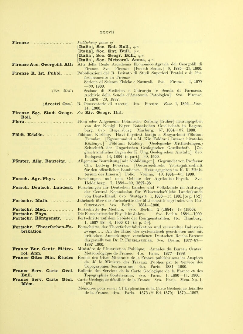 Firenze Firenze Acc. Georgofili Atti Firenze R. 1st. Pubbl (Sez. Med.) (Arcetri Oss.) Publishing place of Italia], Soc. Bot. Bull., q.v. Italia, Soc. Ent. Bull., q.v. Italia', Soc. Geogr. Bull., q.v. Italia], Soc. Meteorol. Annu., q.v. Atti della Reale Accademia Economico-Agraria dei Georgofili di Firenze. 8vo. Firenze. [Fourth Series.] 8, 1885—23, 1900. Pubblicazioni del R. Istituto di Studi Superiori Pratici e di Per- fezionamento in Firenze. Sezione di Scienze Fisiche e Naturali. 8vo. Firenze. 1, 1877 —39, 1900. Sezione di Medicina e Chirurgia [e Scuola di Farmacia. Archivio della Scuola d'Anatomia Patologica]. 8vo. Firenze. 1, 1876—20, 1897. R. Osservatorio di Arcetri. 4to. Firenze. Fasc. 1, 1896—Fasc. 14, 1900. See Riv. Geogr. Ital. Firenze Soc. Studi Geogr. Boll. Flora Flora oder Allgemeine Botanische Zeitung [friiher] herausgegeben von der Konigl. Bayer. Botanischen Gesellschaft in Regens- burg. 8vo. Regensburg. Marburg. 67, 1884—87, 1900. Foldt. Kozlon Foldtani Kozlony. Havi folyoirat kiadja a Magyarhoni Foldtani Tarsulat. [Egyszersmind a M. Kir. Foldtani Intezet hivatalos Kbzlonye.] Foldtani Kozlony. (Geologische Mittheilungen.) Zeitschrift der Ungarischen Geologisclien Gesellschaft. [Zu- gleich amtliches Organ der K. Ung. Geologisclien Anstalt.] 8vo. Budapest. 14, 1884 [in part]—30, 1900. Fdrster, Allg. Bauzeitg. ... Allgemeine Bauzeitung [mit Abbildungen]. Gegriindet von Professor Chr. Ludwig Forster. [Oesterreichische Vierteljahrsschrift fiir den offentlichen Baudienst. Herausgegeben im K. K. Minis- terium des Innern.] Folio. Vienna. 49, 1884—65, 1900. Forsch. Agr.-Phys Forschungen auf dem Gebiete der Agrikultur-Physik. 8vo. Heidelberg. 7, 1884—20, 1897-98. Forsch. Deutsch. Landesk. Forschungen zur Deutschen Landes- und Volkskunde im Auftrage der Central Kommission fiir Wissenschaftliche Landeskunde von Deutschland. 8vo. Stuttgart. 1, 1886—13, 1901 [to p. 152]. Fortschr. Math Jahrbuch uber die Fortschritte der Mathematik begriindet von Carl Ohrtmann. 8vo. Berlin. 1884—1900. Fortschr. Med Fortschritte der Medicin. 8vo. Berlin. 2 (1884)—18 (1900). Fortschr. Phys Die Fortschritte der Physik im Jahre 8vo. Berlin. 1884—1900. Fortschr. Rontgenstr Fortschritte auf dem Gebiete der Rontgenstrahlen. 4to. Hamburg. 1, 1897-98—4, 1900-01 [to p. 59]. Fortschr. Theerfarben-Fa- Fortschritte der Theerfarbenfabrikation und verwandter Industrie- brikation zweige An der Hand der systematisch geordneten und mit kritischen Anmerkungen versehenen Deutschen Reichs-Patente dargestellt von Dr. P. Friedlaender. 8vo. Berlin. 1877-87— 1897-1900. France Bur. Centr. Meteo- Ministere de l'lnstruction Publique. Annales du Bureau Central rol. Ann. _ r Meteorologique de France. 4to. Paris. 1877—1898. France Gites Min. Etudes Etudes des Gites Mineraux de la France publiees sous les Auspices de M. le Ministre des Travaux Publics par le Service des Topographies Souterraines. 4to. Paris. 1881—1900. France Serv. Carte Geol. Bulletin des Services de la Carte Geologique de la France et des Bull. Topographies Souterraines. 8vo. Paris. 1, 1890—11, 1900. France Serv. Carte Geol. Carte Geologique detaillee de la France. 8vo. Paris. Mem. No. 1, Mem. 1873. Memoires pour servir a l'Explication de la Carte Geologique detaillee de la France. 4to. Paris. 1873 (2P Ed. 1879); 1879—1897.