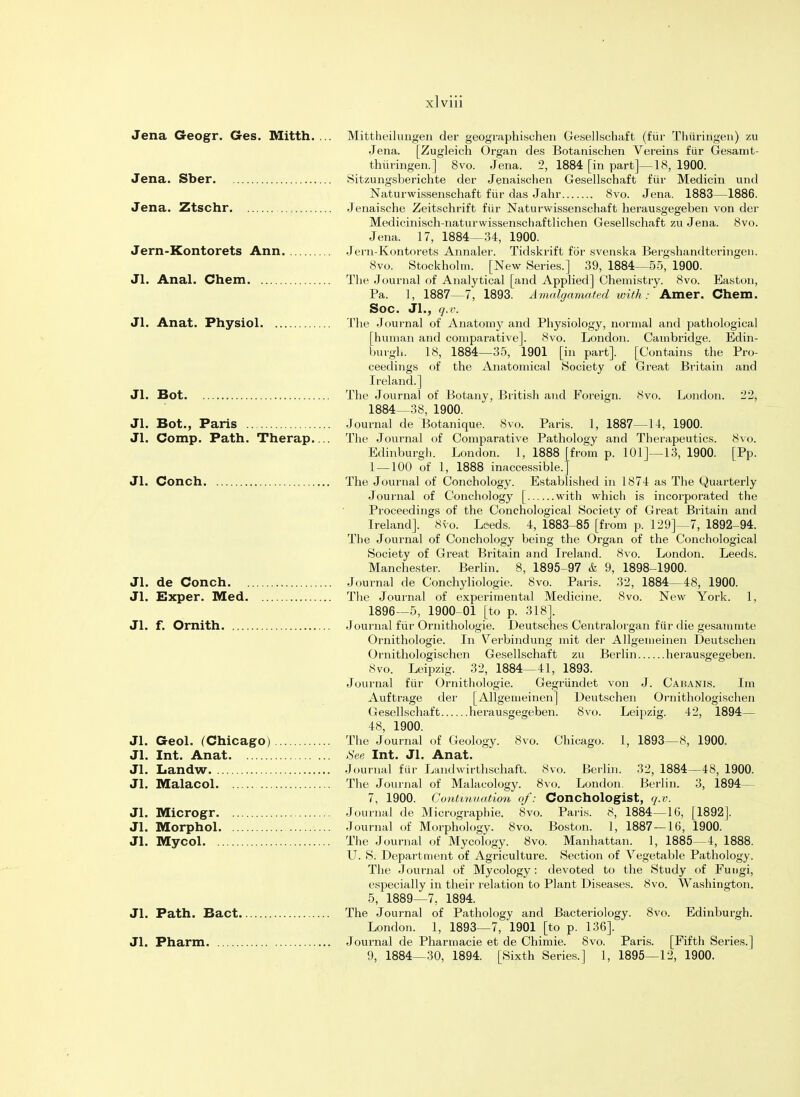 Jena Geogr. Ges. Mitth. ... Mittheilungen der geographischen Gesellschaft (fur Thuririgen) zu Jena. [Zugleich Organ des Botanischen Vereins fiir Gesamt- thiiringen.] 8vo. Jena. 2, 1884 [in part]—18, 1900. Jena. Sber Sitzungsberichte der Jenaischen Gesellschaft fur Medicin und Naturwissenschaft fiir das Jahr 8vo. Jena. 1883—1886. Jena. Ztschr Jenaische Zeitschrift fur Naturwissenschaft herausgegeben von der Medicinisch-naturwissenschaftlichen Gesellschaft zu Jena. 8vo. Jena. 17, 1884—34, 1900. Jern-Kontorets Ann Jern-Kontorets Annalei. Tidskrift for svenska Bergshandteringen. 8vo. Stockholm. [New Series.] 39, 1884—55, 1900. Jl. Anal. Chem The Journal of Analytical [and Applied] Chemistry. 8vo. Easton, Pa. 1, 1887—7, 1893. Amalgamated with: Amer. Chem. SOC. Jl., q.v. Jl. Anat. Physiol The Journal of Anatomy and Physiology, normal and pathological [human and comparative]. 8vo. London. Cambridge. Edin- burgh. 18, 1884—35, 1901 [in part]. [Contains the Pro- ceedings of the Anatomical Society of Great Britain and Ireland.] Jl. Bot The Journal of Botany, British and Foreign. 8vo. London. 22, 1884—38, 1900. Jl. Bot., Paris Journal de Botanique. 8vo. Paris. 1, 1887—14, 1900. Jl. Comp. Path. Therap.... The Journal of Comparative Pathology and Therapeutics. 8vo. Edinburgh. London. 1, 1888 [from p. 101]—13, 1900. [Pp. 1 — 100 of 1, 1888 inaccessible.] Jl. Conch The Journal of Conchology. Established in 1874 as The Quarterly Journal of Conchology [ with which is incorporated the Proceedings of the Conchological Society of Great Britain and Ireland]. 8vo. Leeds. 4, 1883-85 [from p. 129]—7, 1892-94. The Journal of Conchology being the Organ of the Conchological Society of Great Britain and Ireland. 8vo. London. Leeds. Manchester. Berlin. 8, 1895 97 & 9, 1898-1900. Jl. de Conch Journal de Conchyliologie. 8vo. Paris. 32, 1884—48, 1900. Jl. Exper. Med The Journal of experimental Medicine. 8vo. New York. 1, 1896—5, 1900-01 [to p. 318]. Jl. f. Ornith Journal fiir Ornithologie. Deutsches Centralorgan fiir die gesammte Ornithologie. In Verbindung mit der Allgemeinen Deutschen Ornithologischen Gesellschaft zu Berlin herausgegeben. 8vo. Leipzig. 32, 1884—41, 1893. Journal fiir Ornithologie. Gegriindet von J. Cakanis. Im Auftrage der [Allgemeinen] Deutschen Ornithologischen Gesellschaft herausgegeben. 8vo. Leipzig. 42, 1894— 48, 1900. Jl. Geol. (Chicago) The Journal of Geology. 8vo. Chicago. 1, 1893—8, 1900. Jl. Int. Anat See Int. Jl. Anat. Jl. Landw Journal fur Landwirthschaft. 8vo. Berlin. 32, 1884—48, 1900. Jl. Malacol The Journal of Malacology. 8vo. London. Berlin. 3, 1894— 7, 1900. Continuation of: Conchologist, q.v. Jl. Microgr Journal de Micrographie. 8vo. Paris. 8, 1884—16, [1892]. Jl. Morphol Journal of Morphology. 8vo. Boston. 1, 1887—16, 1900. Jl. Mycol The Journal of Mycology. 8vo. Manhattan. 1, 1885—4, 1888. U. S. Department of Agriculture. Section of Vegetable Pathology. The Journal of Mycology: devoted to the Study of Fungi, especially in their relation to Plant Diseases. 8vo. Washington. 5, 1889—7, 1894. Jl. Path. Bact The Journal of Pathology and Bacteriology. 8vo. Edinburgh. London. 1, 1893—7, 1901 [to p. 136]. Jl. Pharm Journal de Pharmacie et de Chimie. 8vo. Paris. [Fifth Series.] 9, 1884—30, 1894. [Sixth Series.] 1, 1895—12, 1900.