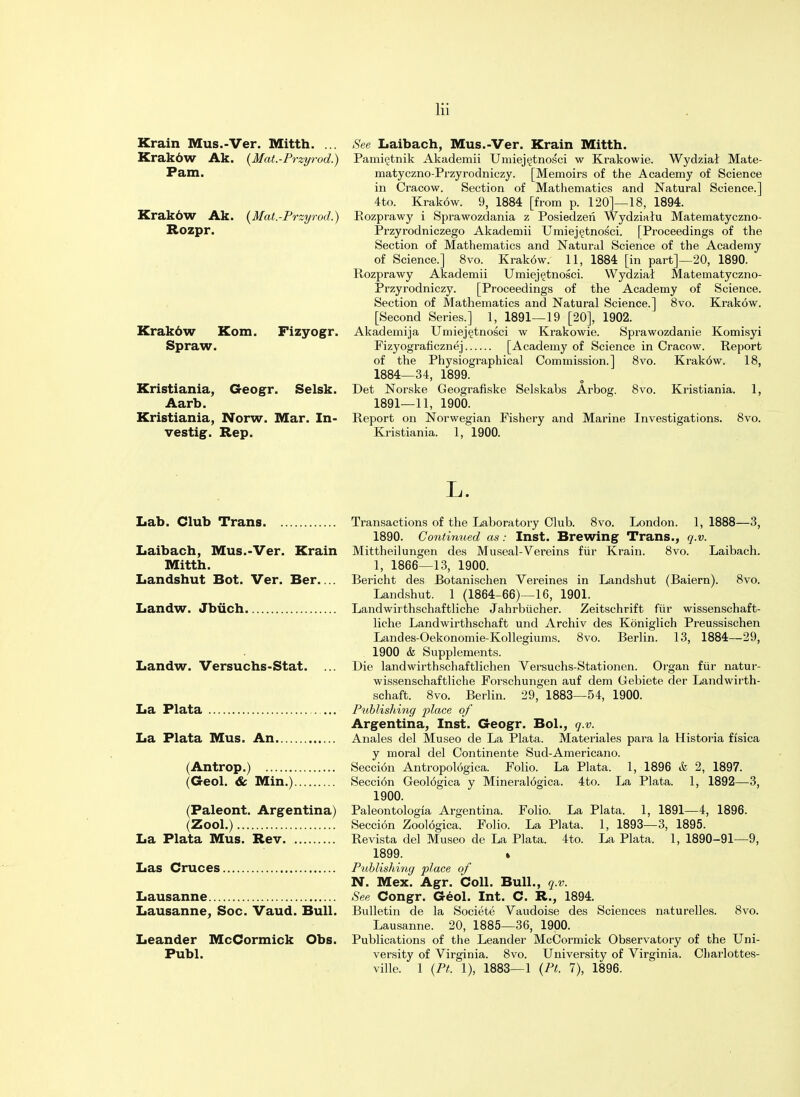 Krain Mus.-Ver. Mitth. ... Krakbw Ak. (Mat.-Przyrod.) Pam. Krakdw Ak. {Mat.-Przyrod.) Rozpr. Krakdw Kom. Spraw. Fizyogr. Kristiania, Geogr. Selsk. Aarb. Kristiania, Norw. Mar. In- vestig. Rep. See Laibach, Mus.-Ver. Krain Mitth. Pamietnik Akademii Umiejetnosci w Krakowie. Wydzial Mate- matyczno-Przyrodniczy. [Memoirs of the Academy of Science in Cracow. Section of Mathematics and Natural Science.] 4to. Krak6w. 9, 1884 [from p. 120]—18, 1894. Eozprawy i Sprawozdania z Posiedzen Wydzialu Matematyczno- Przyrodniczego Akademii Umiejetnosci. [Proceedings of the Section of Mathematics and Natural Science of the Academy of Science.] 8vo. Krak6w. 11, 1884 [in part]—20, 1890. Rozprawy Akademii Umiejetnosci. Wydzial Matematyczno- Przyrodniczy. [Proceedings of the Academy of Science. Section of Mathematics and Natural Science.] 8vo. Krak6w. [Second Series.] 1, 1891—19 [20], 1902. Akademija Umiejetnosci w Krakowie. Sprawozdanie Komisyi Fizyograficznej [Academy of Science in Cracow. Report of the Physiographical Commission.] 8vo. Krak6w. 18, 1884—34, 1899. Det Norske Geografiske Selskahs Arbog. 8vo. Kristiania. 1, 1891—11, 1900. Report on Norwegian Fishery and Marine Investigations. Kristiania. 1, 1900. 8vo. L. Lab. Club Trans Transactions of the Laboratory Club. 8vo. London. 1, 1888—3, 1890. Continued as: Inst. Brewing Trans., q.v. Laibach, Mus.-Ver. Krain Mittheilungen des Museal-Vereins fur Krain. 8vo. Laibach. Mitth. 1, 1866—13, 1900. Landshut Bot. Ver. Ber Bericht des Botanischen Vereines in Landshut (Baiern). 8vo. Landshut. 1 (1864-66)—16, 1901. Landw. Jbiich Landwirthschaftliche Jahrbiicher. Zeitschrift fur wissenschaft- liche Landwirthschaft und Archiv des Koniglich Preussischen Landes-Oekonomie-Kollegiums. 8vo. Berlin. 13, 1884—29, 1900 & Supplements. Landw. Versuchs-Stat. ... Die landwirthschaftlichen Versuchs-Stationen. Organ fur natur- wissenschafthche Forschungen auf dem Gebiete der Landwirth- schaft. 8vo. Berlin. 29, 1883—54, 1900. La Plata Publishing place of Argentina, Inst. Geogr. Bol., q.v. La Plata Mus. An Anales del Museo de La Plata. Materiales para la Historia fisica y moral del Continente Sud-Americano. (Antrop.) Seccion Antropologica. Folio. La Plata. 1, 1896 & 2, 1897. (Geol. & Min.) Secci6n Geol6gica y Mineralogica. 4to. La Plata. 1, 1892—3, 1900. (Paleont. Argentina) Paleontologia Argentina. Folio. La Plata. 1, 1891—4, 1896. (Zool.) Seccion Zool6gica. Folio. La Plata. 1, 1893—3, 1895. La Plata Mus. Rev Revista del Museo de La Plata. 4to. La Plata. 1, 1890-91—9, 1899. . Las Cruces Publishing place of N. Mex. Agr. Coll. Bull., q.v. Lausanne See Congr. Geol. Int. C. R., 1894. Lausanne, Soc. Vaud. Bull. Bulletin de la Societe Vaudoise des Sciences naturelles. 8vo. Lausanne. 20, 1885—36, 1900. Leander McCormick Obs. Publications of the Leander McCormick Observatory of the Uni- Publ. versity of Virginia. 8vo. University of Virginia. Charlottes- ville. 1 (Pt. 1), 1883—1 {PL 7), 1896.