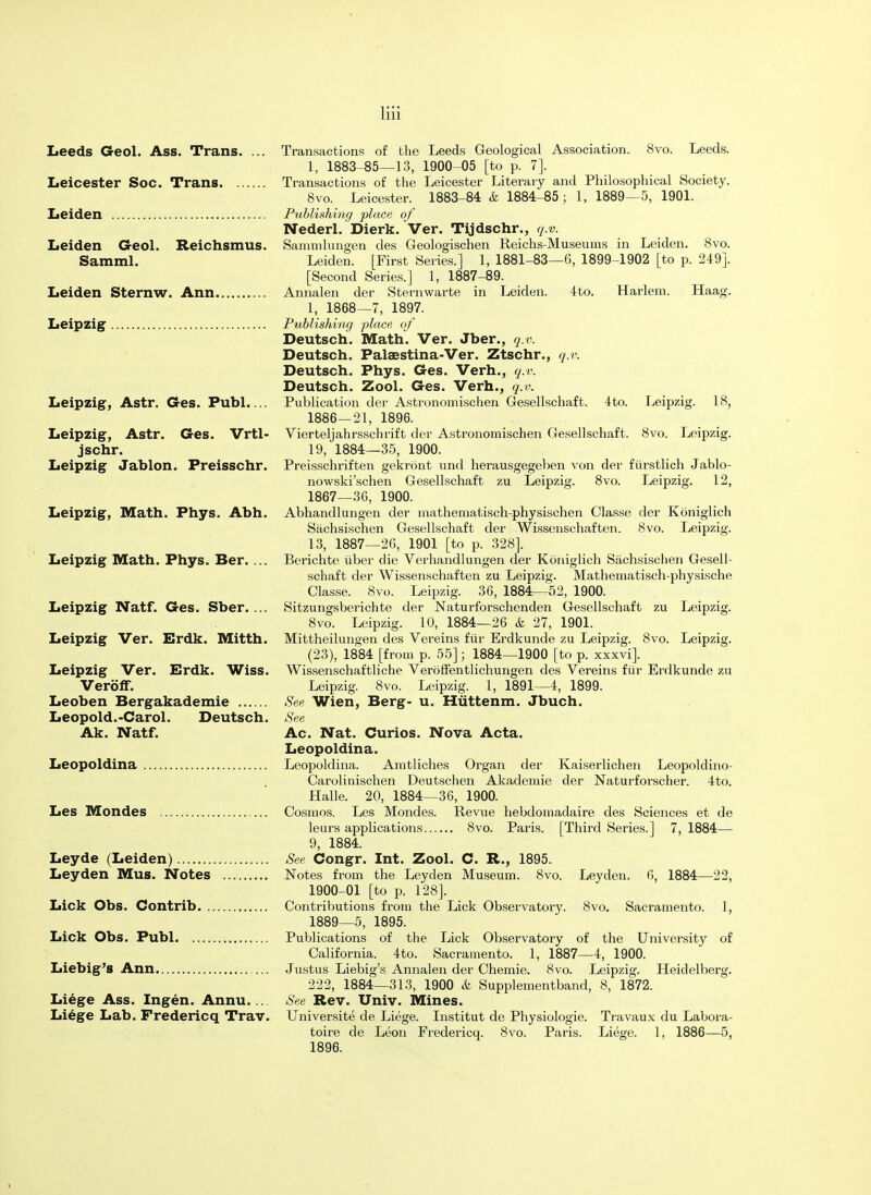 Leeds Geol. Ass. Trans. Leicester Soc. Trans. . Leiden Leiden Geol. Reichsmus. Samml. Leiden Sternw. Ann. Leipzig Leipzig, Astr. Ges. Publ.... Leipzig, Astr. Ges. Vrtl- jschr. Leipzig Jablon. Preisschr. Transactions of the Leeds Geological Association. 8vo. Leeds. 1, 1883-85—13, 1900-05 [to p. 7]. Transactions of the Leicester Literary and Philosophical Society. 8vo. Leicester. 1883-84 & 1884-85 ; 1, 1889—5, 1901. Publishing place of Nederl. Dierk. Ver. Tijdschr., q.v. Sammlungen des Geologischen Reichs-Museums in Leiden. 8vo. Leiden. [First Series.] 1, 1881-83—6, 1899-1902 [to p. 249]. [Second Series.] 1, 1887-89. Annalen der Sternwarte in Leiden. 4to. Harlem. Haag. 1, 1868—7, 1897. Publishing place, of Deutsch. Math. Ver. Jber., q.v. Deutsch. Palaestina-Ver. Ztschr., q.v. Deutsch. Phys. Ges. Verh., q.v. Deutsch. Zool. Ges. Verh., q.v. Publication der Astronomischen Gesellschaft. 4to. Leipzig. 18, 1886—21, 1896. Vierteljahrsschrift der Astronomischen Gesellschaft. 8vo. Leipzig. 19, 1884—35, 1900. Preisschriften gekrbnt und herausgegeben von der furstlich Jablo- nowski'schen Gesellschaft zu Leipzig. 8vo. Leipzig. 12, 1867—36, 1900. Leipzig, Math. Phys. Abh. Abhandlungen der mathematisch-physischen Classe der Koniglich Sachsischen Gesellschaft der Wissenschaften. 8vo. Leipzig. 13, 1887—26, 1901 [to p. 328]. Leipzig Math. Phys. Ber. ... Berichte iiber die Verhandlungen der Koniglich Sachsischen Gesell- schaft der Wissenschaften zu Leipzig. Mathematisch-physische Classe. 8vo. Leipzig. 36, 1884—52, 1900. Leipzig Natf. Ges. Sber. ... Sitzungsberichte der Naturforschenden Gesellschaft zu Leipzig. 8vo. Leipzig. 10, 1884—26 & 27, 1901. Leipzig Ver. Erdk. Mitth. Mittheilungen des Vereins fur Erdkunde zu Leipzig. 8vo. Leipzig. (23), 1884 [from p. 55]; 1884—1900 [to p. xxxvi]. Leipzig Ver. Erdk. Wiss. Wissenschaftliche Verbffentlichungen des Vereins fur Erdkunde zu VerofF. Leipzig. 8vo. Leipzig. 1, 1891—4, 1899. Leoben Bergakademie See Wien, Berg- u. Hiittenm. Jbuch. Leopold.-Carol. Deutsch. See Ak. Natf. Ac. Nat. Curios. Nova Acta. Leopoldina. Leopoldina Leopoldina. Amtliches Organ der Kaiserlichen Leopoldino- Carolinischen Deutschen Akademie der Naturforscher. 4to. Halle. 20, 1884—36, 1900. Les Mondes Cosmos. Les Mondes. Revue hebdomadaire des Sciences et de leurs applications 8vo. Paris. [Third Series.] 7, 1884— 9, 1884. Leyde (Leiden) See Congr. Int. Zool. C. R., 1895. Leyden Mus. Notes Notes from the Leyden Museum. 8vo. Leyden. 6, 1884—22, 1900-01 [to p. 128]. Lick Obs. Contrib Contributions from the Lick Observatory. 8vo. Sacramento. 1, 1889—5, 1895. Lick Obs. Publ Publications of the Lick Observatory of the University of California. 4to. Sacramento. 1, 1887—4, 1900. Liebig's Ann Justus Liebig's Annalen der Chemie. 8vo. Leipzig. Heidelberg. 222, 1884—313, 1900 & Supplementband, 8, 1872. Liege Ass. Ingen. Annu.... See Rev. Univ. Mines. Liege Lab. Fredericq Trav. Universite de Liege. Institut de Physiologie. Travaux du Labora- toire de Leon Fredericq. 8vo. Paris. Liege. 1, 1886—5, 1896.