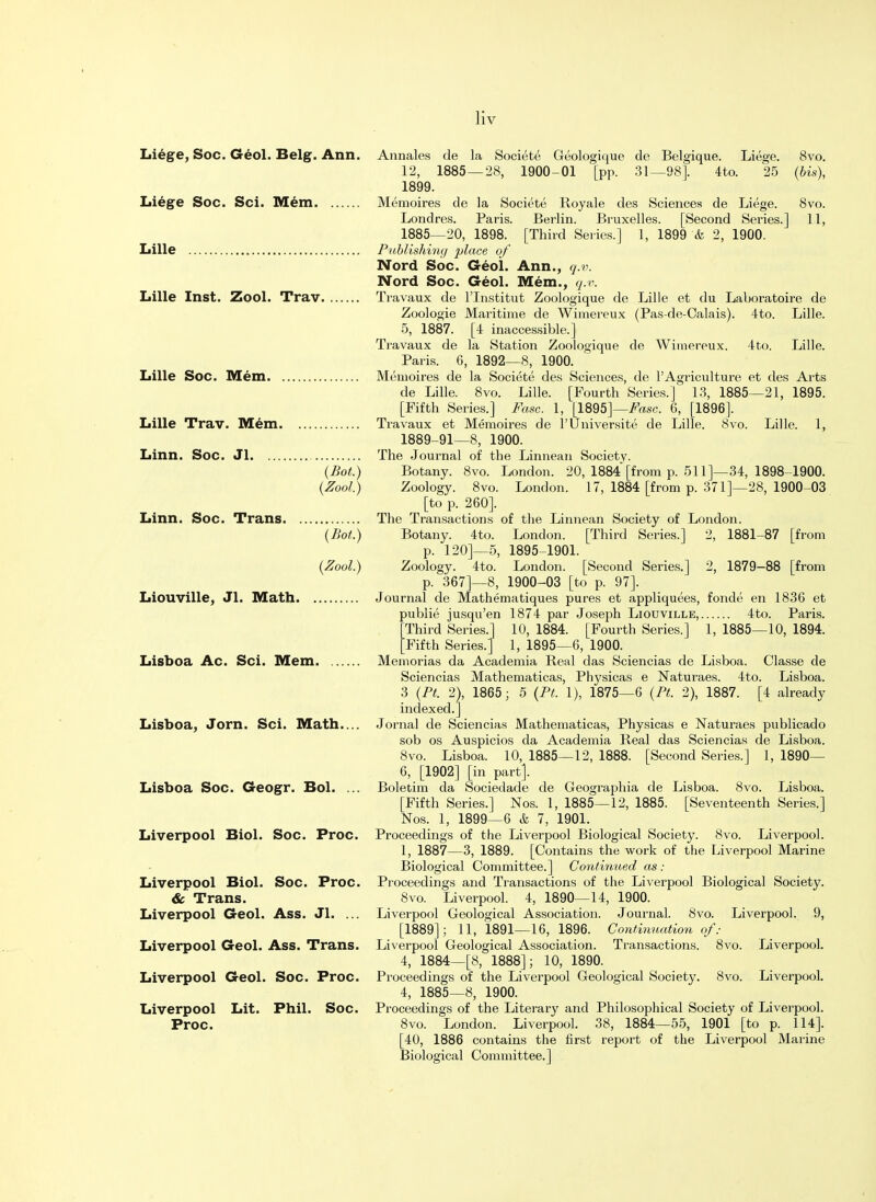 Liege, Soc. Geol. Belg. Ann. Liege Soc. Sci. Mem Lille Lille Inst. Zool. Trav Lille Soc. Mem Lille Trav. Mem Linn. Soc. Jl (Bot.) {Zool.) Linn. Soc. Trans {Bot.) {Zool.) Liouville, Jl. Math Lisboa Ac. Sci. Mem Lisboa, Jorn. Sci. Math.... Lisboa Soc. Geogr. Bol. ... Liverpool Biol. Soc. Proc. Liverpool Biol. Soc. Proc. & Trans. Liverpool Geol. Ass. Jl. ... Liverpool Geol. Ass. Trans. Liverpool Geol. Soc. Proc. Liverpool Lit. Phil. Soc. Proc. Annales de la Societe Geologique de Belgique. Liege. 8vo. 12, 1885 — 28, 1900-01 [pp. 31—98]. 4to. 25 {bis), 1899. Memoires de la Societe Royale des Sciences de Liege. 8vo. Londres. Paris. Berlin. Bruxelles. [Second Series.] 11, 1885—20, 1898. [Third Series.] 1, 1899 & 2, 1900. Publishing place of Nord Soc. Geol. Ann., q.v. Nord Soc. Geol. Mem., q.v. Travaux de l'lnstitut Zoologique de Lille et du Laboratoire de Zoologie Maritime de Wimereux (Pas-de-Calais). 4to. Lille. 5, 1887. [4 inaccessible.] Travaux de la Station Zoologique de Wimereux. 4to. Lille. Paris. 6, 1892—8, 1900. Memoires de la Societe des Sciences, de l'Agriculture et des Arts de Lille. 8vo. Lille. [Fourth Series.] 13, 1885—21, 1895. [Fifth Series.] Fasc. 1, [1895]—Fasc. 6, [1896]. Travaux et Memoires de l'Universite de Lille. 8vo. Lille. 1, 1889-91—8, 1900. The Journal of the Linnean Society. Botany. 8vo. London. 20, 1884 [from p. 511]—34, 1898-1900. Zoology. 8vo. London. 17, 1884 [from p. 371]—28, 1900-03 [to p. 260]. The Transactions of the Linnean Society of London. Botany. 4to. London. [Third Series.] 2, 1881-87 [from p. 120]—5, 1895-1901. Zoology. 4to. London. [Second Series.] 2, 1879-88 [from p. 367]—8, 1900-03 [to p. 97]. Journal de Mathematiques pures et appliquees, fonde en 1836 et publie jusqu'en 1874 par Joseph Liouville, 4to. Paris. Third Series.] 10, 1884. [Fourth Series.] 1, 1885—10, 1894. [Fifth Series.] 1, 1895—6, 1900. Memorias da Academia Real das Sciencias de Lisboa. Classe de Sciencias Mathematicas, Physicas e Naturaes. 4to. Lisboa. 3 {Pt. 2), 1865; 5 {Pt. 1), 1875—6 {Pt. 2), 1887. [4 already indexed.] Jornal de Sciencias Mathematicas, Physicas e Naturaes publicado sob os Auspicios da Academia Real das Sciencias de Lisboa. 8vo. Lisboa. 10, 1885—12, 1888. [Second Series.] 1, 1890— 6, [1902] [in part]. Boletim da Sociedade de Geographia de Lisboa. 8vo. Lisboa. [Fifth Series.] Nos. 1, 1885—12, 1885. [Seventeenth Series.] Nos. 1, 1899—6 & 7, 1901. Proceedings of the Liverpool Biological Society. 8vo. Liverpool. 1, 1887—3, 1889. [Contains the work of the Liverpool Marine Biological Committee.] Continued as : Proceedings and Transactions of the Liverpool Biological Society. 8vo. Liverpool. 4, 1890—14, 1900. Liverpool Geological Association. Journal. 8vo. Liverpool. 9, [1889]; 11, 1891—16, 1896. Continuation of: Liverpool Geological Association. Transactions. 8vo. Liverpool. 4, 1884—[8, 1888]; 10, 1890. Proceedings of the Liverpool Geological Society. 8vo. Liverpool. 4, 1885—8, 1900. Proceedings of the Literary and Philosophical Society of Liverpool. 8vo. London. Liverpool. 38, 1884—55, 1901 [to p. 114]. [40, 1886 contains the first report of the Liverpool Marine Biological Committee.]