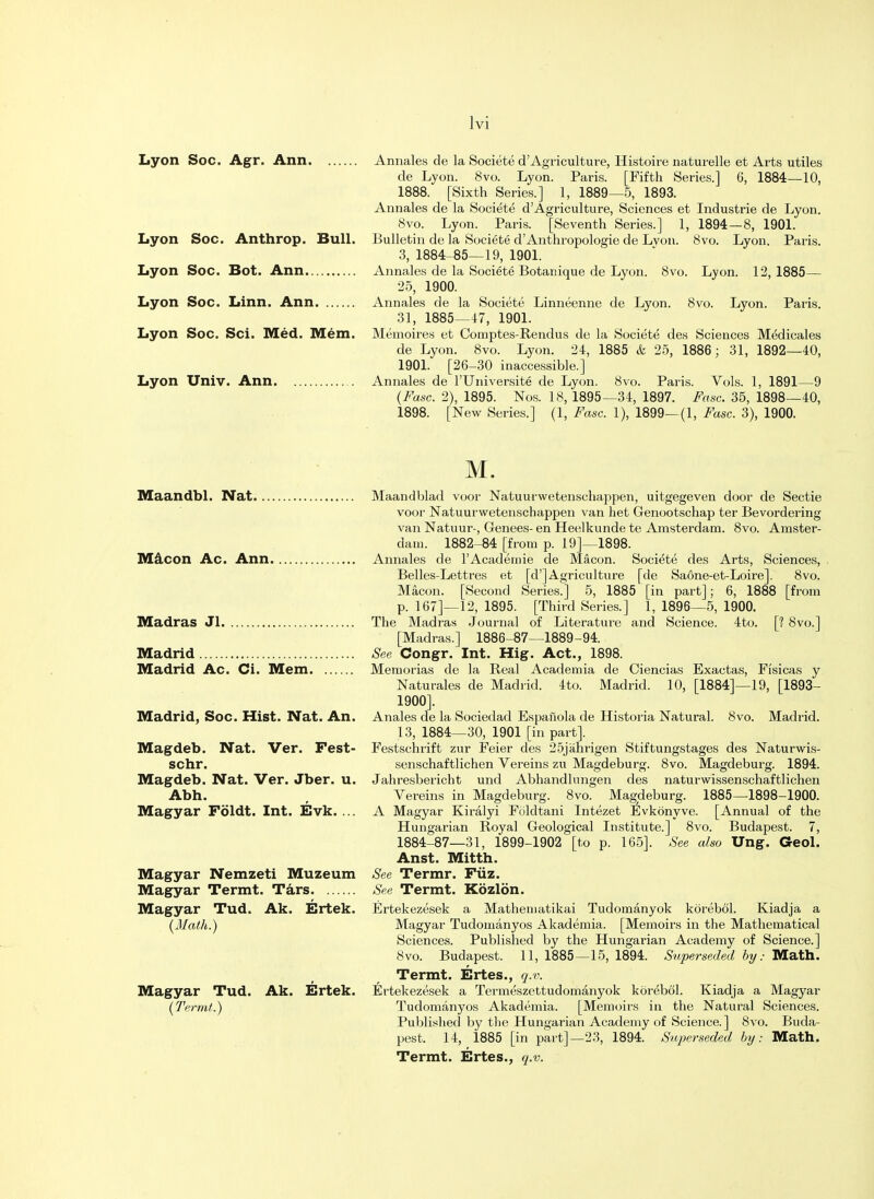 Lyon Lyon Lyon Lyon Lyon Soc. Agr. Ann Annales de la Societe d'Agriculture, Histoire naturelle et Arts utiles de Lyon. 8vo. Lyon. Paris. [Fifth Series.] 6, 1884—10, 1888. [Sixth Series.] 1, 1889—5, 1893. Annales de la Societe d'Agriculture, Sciences et Industrie de Lyon. 8vo. Lyon. Paris. [Seventh Series.] 1, 1894—8, 1901. Soc. Anthrop. Bull. Bulletin de la Societe d'Anthropologie de Lvon. 8vo. Lyon. Paris. 3, 1884-85—19, 1901. Annales de la Societe Botanique de Lyon. 8vo. Lyon. 12, 1885— 25, 1900. Annales de la Societe Linneenne de Lyon. 8vo. Lyon. Paris. 31, 1885—47, 1901. Soc. Sci. Med. Mem. Memoires et Comptes-Rendus de la Societe des Sciences Medicales de Lyon. 8vo. Lyon. 24, 1885 & 25, 1886; 31, 1892—40, 1901. [26-30 inaccessible.] Annales de l'Universite de Lyon. 8vo. Paris. Vols. 1, 1891—9 (Fasc. 2), 1895. Nos. 18, 1895—34, 1897. Fasc. 35, 1898—40, 1898. [New Series.] (1, Fasc. 1), 1899—(1, Fasc. 3), 1900. Soc. Bot. Ann. Soc. Linn. Ann. Lyon Univ. Ann. M. Maandbl. Nat Maandblad voor Natuurwetenschappen, uitgegeven door de Sectie voor Natuurwetenschappen van het Genootschap ter Bevordering van Natuur-, Genees- en Heelkunde te Amsterdam. 8vo. Amster- dam. 1882-84 [from p. 19]—1898. Macon Ac. Ann Annales de l'Academie de Macon. Societe des Arts, Sciences, Belles-Lettres et [d'jAgriculture [de Saone-et-Loire]. 8vo. Macon. [Second Series.] 5, 1885 [in part]; 6, 1888 [from p. 167]—12, 1895. [Third Series.] 1, 1896—5, 1900. Madras Jl The Madras Journal of Literature and Science. 4to. [? 8vo.] [Madras.] 1886-87—1889-94. Madrid See Congr. Int. Hig. Act., 1898. Madrid Ac. Ci. Mem Memorias de la Real Academia de Ciencias Exactas, Fi'sicas y Naturales de Madrid. 4to. Madrid. 10, [1884]—19, [1893- 1900]. Madrid, Soc. Hist. Nat. An. Anales de la Sociedad Espailola de Historia Natural. 8vo. Madrid. 13, 1884—30, 1901 [in part]. Magdeb. Nat. Ver. Fest- Festschrift zur Feier des 25jiihrigen Stiftungstages des Naturwis- schr. senschaftlichen Vereins zu Magdeburg. 8vo. Magdeburg. 1894. Magdeb. Nat. Ver. Jber. u. Jahresbericht und Abhandlnngen des naturwissenschaftlichen Abh. Vereins in Magdeburg. 8vo. Magdeburg. 1885—1898-1900. Magyar Foldt. Int. Evk. ... A Magyar Kiralyi Foldtani Intezet Fjvkdnyve. [Annual of the Hungarian Royal Geological Institute.] 8vo. Budapest. 7, 1884-87—31, 1899-1902 [to p. 165]. See also Ung. Geol. Anst. Mitth. Magyar Nemzeti Muzeum See Termr. Fiiz. Magyar Termt. Tars See Termt. Kozlon. Magyar Tud. Ak. Ertek. {Math.) Magyar Tud. Ak. Ertek. (Termt.) Ertekezesek a Mathematikai Tudomanyok korebol. Kiadja a Magyar Tudomanyos Akademia. [Memoirs in the Mathematical Sciences. Published by the Hungarian Academy of Science.] 8vo. Budapest. 11, 1885—15, 1894. Superseded by: Math. Termt. Ertes., q.v. Ertekezesek a Termeszettudomanyok korebol. Kiadja a Magyar Tudomanyos Akademia. [Memoirs in the Natural Sciences. Published by the Hungarian Academy of Science.] 8vo. Buda- pest. 14, 1885 [in part]—23, 1894. Superseded by: Math. Termt. Ertes., q.v.