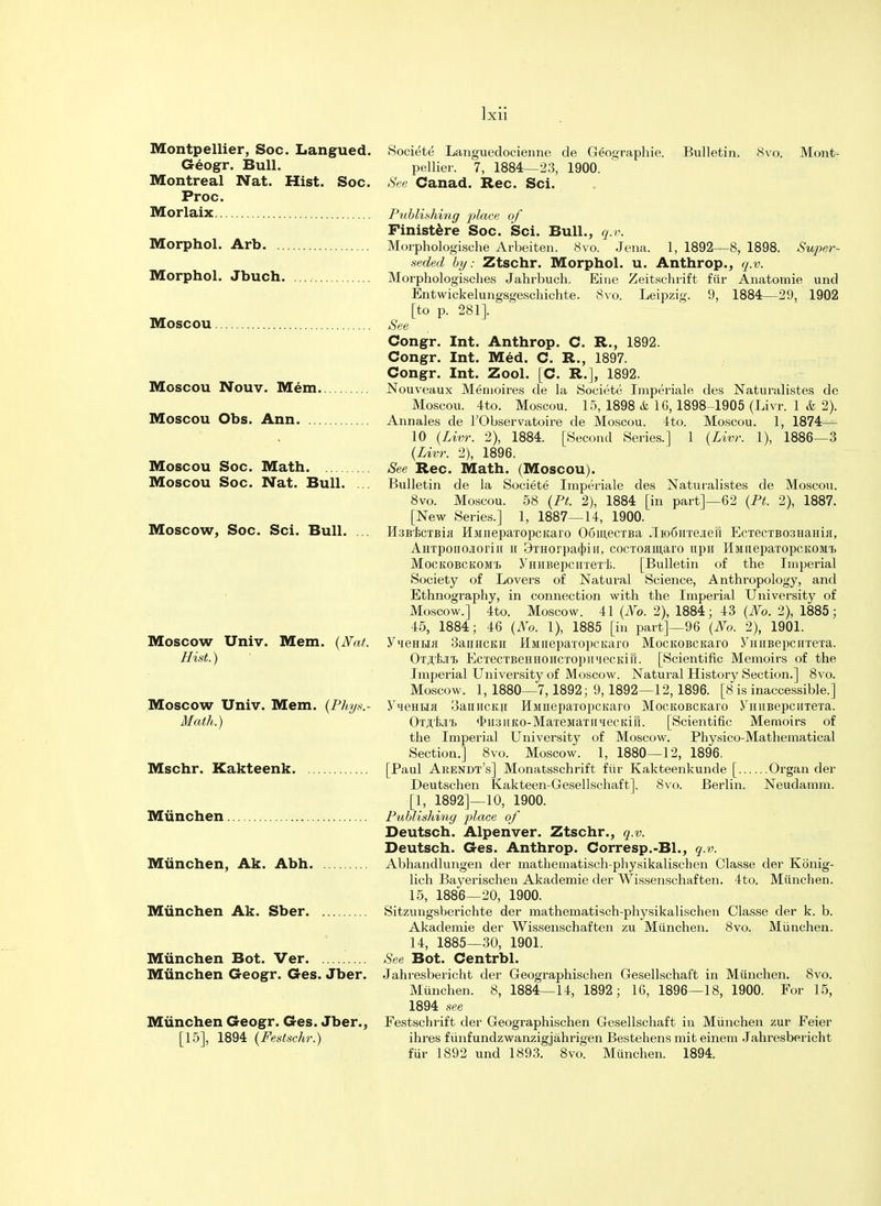 Montpellier, Soc. Langued. Societe Languedocienne de Geographie. Bulletin. 8vo. Mont- Geogr. Bull. pellier. 7, 1884—23, 1900. Montreal Nat. Hist. Soc. See Canad. Rec. Sci. Proc. Morlaix Publishing place of Finistere Soc. Sci. Bull., q.v. Morphol. Arb Morphologische Arbeiten. 8vo. Jena. 1, 1892—8, 1898. Super- seded by: Ztschr. Morphol. u. Anthrop., q.v. Morphol. Jbuch. Morphologisches Jahrbuch. Eine Zeitschrift fur Anatomie und Entwickelungsgeschichte. 8vo. Leipzig. 9, 1884—29, 1902 [to p. 281]. Moscou See Congr. Int. Anthrop. C. R., 1892. Congr. Int. Med. C. R., 1897. Congr. Int. Zool. [C. R.], 1892. MOSCOU Nouv. Mem Nouveaux Memoires de la Societe Imperiale des Naturalistes de Moscou. 4to. Moscou. 15, 1898 <fe 16, 1898-1905 (Livr. 1 & 2). Moscou Obs. Ann Annales de l'Observatoire de Moscou. 4to. Moscou. 1, 1874— 10 (Livr. 2), 1884. [Second Series.] 1 (Livr. 1), 1886—3 (Livr. 2), 1896. Moscou Soc. Math See Rec. Math. (Moscou). MOSCOU Soc. Nat. Bull. ... Bulletin de la Societe Imperiale des Naturalistes de Moscou. 8vo. Moscou. 58 (Pt. 2), 1884 [in part]—62 (Pt. 2), 1887. [New Series.] 1, 1887—14, 1900. Moscow, Soc. Sci. Bull. ... Hsbbctbui HMiiepaxopcKaro OGinecTBa ./IroCirxejieii EcTecrB03HaHifl, AHTponojioriir h 3THorpat})in, cocroamaro npw HMnepaxopcKOMt Mockobckomt> yHHBepcirreT'B. [Bulletin of the Imperial Society of Lovers of Natural Science, Anthropology, and Ethnography, in connection with the Imperial University of Moscow.] 4to. Moscow. 41 (No. 2), 1884; 43 (No. 2), 1885; 45, 1884; 46 (No. 1), 1885 [in part]—96 (No. 2), 1901. Moscow Univ. Mem. (Nat. Y'leHtM 3aiinciui HMuepaTopcKaro MocKOBcitaro YhHBepcwrexa. Hist.) Ot^'£jit> EcTecTBeHHOHCTopii'iecKiu. [Scientific Memoirs of the Imperial University of Moscow. Natural History Section.] 8vo. Moscow. 1, 1880—7,1892; 9, 1892—12, 1896. [8 is inaccessible.] Moscow Univ. Mem. (Phys.- Yhqmuk 3anncKii HMiieparopcKaro MocKOBCKaro yHiiBepciiTeTa. Math.) OTj'feji'b $H3iiKO-MaTeMaTiiiiecKin. [Scientific Memoirs of the Imperial University of Moscow. Physico-Mathematical Section.] 8vo. Moscow. 1, 1880—12, 1896. Mschr. Kakteenk [Paul Arendt's] Monatsschrift fiir Kakteenkunde [ Organ der Deutschen Kakteen-Gesellschaft]. 8vo. Berlin. Neudamm. [1, 1892]—10, 1900. Miinchen Publishing place of Deutsch. Alpenver. Ztschr., q.v. Deutsch. Ges. Anthrop. Corresp.-Bl., q.v. Miinchen, Ak. Abh Abhandlungen der mathematisch-physikalischen Classe der Konig- lich Bayerischeu Akademie der Wissenschaften. 4to. Miinchen. 15, 1886—20, 1900. Miinchen Ak. Sber Sitzuugsberichte der mathematisch-physikalischen Classe der k. b. Akademie der Wissenschaften zu Miinchen. 8vo. Miinchen. 14, 1885—30, 1901. Miinchen Bot. Ver See Bot. Centrbl. Miinchen Geogr. Ges. Jber. Jahresbericht der Geographischen Gesellschaft in Miinchen. 8vo. Miinchen. 8, 1884—14, 1892; 16, 1896—18, 1900. For 15, 1894 see Miinchen Geogr. Ges. Jber., Festschrift der Geographischen Gesellschaft in Miinchen zur Feier [15], 1894 (Festschr.) ihres funfundzwanzigjahrigen Bestehens mit einem Jahresbericht fur 1892 und 1893. 8vo. Miinchen. 1894.