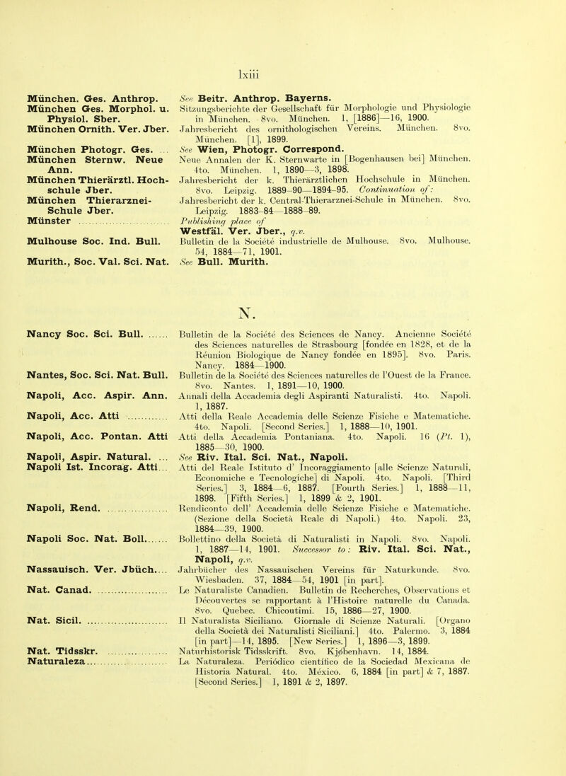 Miinchen. Ges. Anthrop. Miinchen Ges. Morphol. u. Physiol. Sber. Miinchen Ornith. Ver. Jber. Miinchen Photogr. Ges. ... Miinchen Sternw. Neue Ann. Miinchen Thierarztl. Hoch- schule Jber. Miinchen Thierarznei- Schule Jber. Minister Mulhouse Soc. Ind. Bull. Murith., Soc. Val. Sci. Nat. See Beitr. Anthrop. Bayerns. Sitzungsberichte der Gesellschaffc fur Morphologie und Physiologie in Miinchen. 8vo. Miinchen. 1, [1886]—16, 1900. Jahresbericht des ornithologischen Vereins. Miinchen. 8vo. Miinchen. [1], 1899. See Wien, Photogr. Correspond. Neue Annalen der K. Sternwarte in [Bogenhausen bei] Miinchen. 4to. Miinchen. 1, 1890—3, 1898. Jahresbericht der k. Thierarztlichen Hochschule in Miinchen. 8vo. Leipzig. 1889-90—1894-95. Continuation of: Jahresbericht der k. Central-Thierarznei-Schule in Miinchen. 8vo. Leipzig. 1883-84—1888-89. Publishing place of Westfal. Ver. Jber., q.v. Bulletin de la Societe industrielle de Mulhouse. 8vo. Mulhouse. 54, 1884—71, 1901. See Bull. Murith. N. Nancy Soc. Sci. Bull Bulletin de la Societe des Sciences de Nancy. Ancienne Societe des Sciences naturelles de Strasbourg [fondee en 1828, et de la Reunion Biologique de Nancy fondee en 1895]. 8vo. Paris. Nancy. 1884—1900. Nantes, Soc. Sci. Nat. Bull. Bulletin de la Societe des Sciences naturelles de l'Ouest de la France. 8vo. Nantes. 1, 1891—10, 1900. Napoli, Acc. Aspir. Ann. Annali della Accademia degli Aspirant! Naturalisti. 4to. Napoli. 1, 1887. Napoli, Acc. Atti Atti della Reale Accademia delle Scienze Fisiche e Matematiche. 4to. Napoli. [Second Series.] 1, 1888—10, 1901. Napoli, Acc. Pontan. Atti Atti della Accademia Pontaniana. 4to. Napoli. 16 (Pt. 1), 1885—30, 1900. Napoli, Aspir. Natural. ... See Riv. Ital. Sci. Nat., Napoli. Napoli 1st. Incorag. Atti... Atti del Reale Istituto d' Incoraggiamento [alle Scienze Naturali, Economiche e Tecnologiche] di Napoli. 4to. Napoli. [Third Series.] 3, 1884—6, 1887. [Fourth Series.] 1, 1888—11, 1898. [Fifth Series.] 1, 1899 & 2, 1901. Napoli, Rend Rendiconto dell' Accademia delle Scienze Fisiche e Matematiche. (Sezione della Societa Reale di Napoli.) 4to. Napoli. 23, 1884—39, 1900. Napoli Soc. Nat. Boll Bollettino della Societa di Naturalisti in Napoli. 8vo. Napoli. 1, 1887—14, 1901. Successor to: Riv. Ital. Sci. Nat., Napoli, q.v. Nassauisch. Ver. Jbiich. Jahrbiicher des Nassauischen Vereins fur Naturknnde. 8vo. Wiesbaden. 37, 1884—54, 1901 [in part]. Nat. Canad Le Naturaliste Canadien. Bulletin de Recherches, Observations et Decouvertes se rapportant a l'Histoire naturelle du Canada. 8vo. Quebec. Chicoutimi. 15, 1886—27, 1900. Nat. Sicil II Naturalista Siciliano. Giornale di Scienze Naturali. [Organo della Societa dei Naturalisti Siciliani.] 4to. Palermo. 3, 1884 [in part]—14, 1895. [New Series.] 1, 1896—3, 1899. Nat. Tidsskr Naturhistorisk Tidsskrift. 8vo. Kj^benhavn. 14,1884. Naturaleza La Naturaleza. Periodico cientifico de la Sociedad Mexicana de Historia Natural. 4to. Mexico. 6, 1884 [in part] & 7, 1887. [Second Series.] 1, 1891 & 2, 1897.