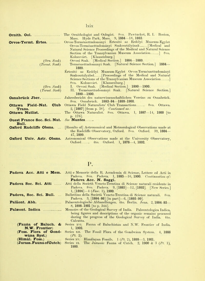 Ornith. Ool Orvos-Termt. Ertes. (Orv. Szak) (Termt. Szak) (Orv. Szak) (Termt. Szak) Osnabrtick Jber Ottawa Field-Nat. Club Trans. Ottawa Natlist Ouest France Soc. Sci. Nat. Bull. Oxford Radcliffe Obsns. ... Oxford Univ. Astr. Obsns. The Ornithologist and Oologist. 8vo. Pawtucket, R. I. Boston, Mass. Hyde Park, Mass., 9, 1884—18, 1893. Orvos-Termeszettudomanyi Ertesito az Erdelyi Muzeum-Egylet Orvos-Termeszettudomanyi Szakosztalyanak [Medical and Natural Science Proceedings of the Medical and Natural Science Section of the Transylvanian Museum Association ] 8vo. Kolozsvart. [Klausenburg.] Orvosi Szak. [Medical Section.] 1884—1889. Termeszettudomanyi Szak. [Natural Science Section.] 1884— 1889. Ertesito az Erdelyi Muzeum-Egylet Orvos-Termeszettudomanyi Szakosztalyabol [Proceedings of the Medical and Natural Science Sections of the Transylvanian Museum Association ] 8vo. Kolozsvart. [Klausenburg.] 1. Orvosi Szak. [Medical Section.] 1890—1900. II. Termeszettudomanyi Szak. [Natural Science Section.] 1890—1900. Jahresbericht des naturwissenschaftlichen Vereins zu Osnabrtick. 8vo. Osnabriick. 1883-84—1899-1900. Ottawa Field Naturalists' Club Transactions 8vo. Ottawa. 2, [1887] [from p. 38]. Continued as : The Ottawa Naturalist. 8vo. Ottawa. 1, 1887—14, 1900 [to p. 176]. See Nantes [Results of] Astronomical and Meteorological Observations made at the Radcliffe Observatory, Oxford. 8vo. Oxford. 39, 1884— 47, 1899. Astronomical Observations made at the University Observatory, Oxford 4to. Oxford. 1, 1878—4, 1892. P. Padova Acc. Atti e Mem. Atti e Memorie della R. Accademia di Scienze, Lettere ed Arti in Padova. 8vo. Padova. 1, 1885—16, 1900. Continuation of: Padova Acc. N. Saggi. Padova Soc. Sci. Atti Atti della Societa Veneto-Trentina di Scienze naturali residente in Padova. 8vo. Padova. 9, [1885]—12, [1892]. [New Series.] 1, [1894]—4 (Fast: 1), 1900. Padova, Soc. Sci. Bull. ... Bullettino della Societa Veneto-Trentina di Scienze naturali. Svo. Padova. 3, [1884-86] [in part]—6, [1895-99]. Palaont. Abh Palaeontologische Abhandlungen. 4to. Berlin. Jena. 2, 1884-85— 8, 1898-1901 [to p. 344]. Palaeont. Indica Memoirs of the Geological Survey of India. Palseontologica Indica, being figures and descriptions of the organic remains procured during the progress of the Geological Survey of India. 4to. Calcutta. (Fauna of Baluch. & Series xvi. Fauna of Baluchistan and N.W. Frontier of India. N.W. Frontier) 1, 1902. (Foss. Flora of Gond- Series xn. The Fossil Flora of the Gondwana System. 4, 1886 wan a Syst.) (Pt. 2). (Himal. Foss.) Series xv. Himalayan Fossils. 1 (Pt. 2), 1899—3, 1901. (Jurass. Fauna of Cutch) Series ix. The Jurassic Fauna of Cutch. 2, 1900 & 3 (Pt. 1), 1900.