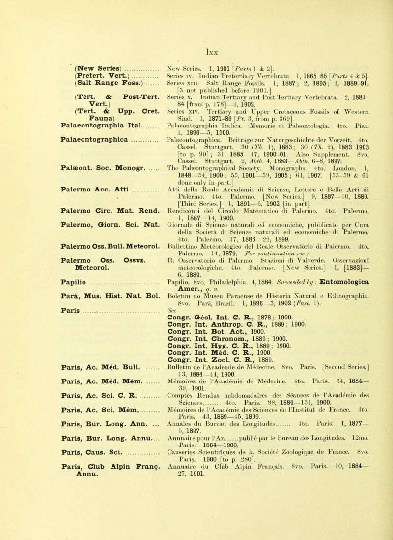 (New Series) (Pretert. Vert.) (Salt Range Foss.) (Tert. & Post-Tert. Vert.) (Tert. & Upp. Cret. Fauna) Palaeontographia Ital Palaeontographica Palaeont. Soc. Monogr Palermo Acc. Atti Palermo Circ. Mat. Rend. Palermo, Giorn. Sci. Nat. Palermo Oss. Bull. Meteorol. Palermo Oss. Ossvz. Meteorol. Papilio Para, Mus. Hist. Nat. Bol. Paris Paris, Ac. Med. Bull Paris, Ac. Med. Mem Paris, Ac. Sci. C. R Paris, Ac. Sci. Mem Paris, Bur. Long. Ann. ... Paris, Bur. Long. Annu.... Paris, Caus. Sci Paris, Club Alpin Franc. Annu. New Series. 1, 1901 [Parts 1 & 2]. Series iv. Indian Pre tertiary Vertebrata. 1, 1865-85 [Parts 4 & 5]. Series xin. Salt Range Fossils. 1, 1887; 2, 1895; 4, 1889-91. [3 not published before 1901.] Series x. Indian Tertiary and Post-Tertiary Vertebrata. 2, 1881- 84 [from p. 178]—4, 1902. Series xiv. Tertiary and Upper Cretaceous Fossils of Western Sind. 1, 1871-86 [Pt. 3, from p. 369]. Palaeontographia Italica. Memorie di Paleontologia. 4to. Pisa. 1, 1896—5, 1900. Palaeontographica. Beitriige zur Naturgeschichte der Vorzeit. 4to. Cassel. Stuttgart. 30 (Th. 1), 1883; 30 (Th. 2), 1883-1903 [to p. 90] ; 31, 1885—47, 1900-01. Also Supplement. 8vo. Cassel. Stuttgart. 2, Abth. 4, \%&Z—Abth. 6-8, 1897. The Palseontographical Society. Monographs. 4to. London. 1, 1848—54, 1900; 55, 1901—59, 1905; 61, 1907. [55-59 & 61 done only in part.] Atti della Reale Accademia di Scienze, Lettere e Belle Arti di Palermo. 4to. Palermo. [New Series.] 9, 1887—10, 1889. [Third Series.] 1, 1891—6, 1902 [in part]. Rendiconti del Circolo Matematico di Palermo. 4to. Palermo. 1, 1887—14, 1900. Giornale di Scienze naturali ed eoonomiche, pubblicato per Cura della Societa di Scienze naturali ed economiche di Palermo. 4to. Palermo. 17, 1886—22, 1899. Bidlettino Meteorologico del Reale Osservatorio di Palermo. 4to. Palermo. 14, 1879. For continuation see : R. Osservatorio di Palermo. Stazioni di Valverde. Osservazioni meteorologiche. 4to. Palermo. [New Series.] 1, [1883]— 6, 1889. Papilio. 8vo. Philadelphia. 4,1884. Succeeded by : Entomologica Amer., q. v. Boletim do Museu Paraense de Historia Natural e Ethnographia. 8vo. Para, Brazil. 1, 1896—3, 1902 (Fasc. 1). See Congr. Geol. Int. C. R., 1878; 1900. Congr. Int. Anthrop. C. R., 1889 ; 1900. Congr. Int. Bot. Act., 1900. Congr. Int. Chronom., 1889; 1900. Congr. Int. Hyg. C. R., 1889; 1900. Congr. Int. Med. C. R., 1900. Congr. Int. Zool. C. R., 1889. Bulletin de l'Academie de Medecine. 8vo. Paris. [Second Series.] 13, 1884—44, 1900. Memoires de l'Academie de Medecine. 4to. Paris. 34, 1884— 39, 1901. Comptes Rendus hebdomadaires des Seances de l'Academie des Sciences 4to. Paris. 98, 1884—131, 1900. Memoires de l'Academie des Sciences de l'lnstitut de France. 4to. Paris. 43, 1889—45, 1899. Annales du Bureau des Longitudes 4to. Paris. 1, 1877— 5, 1897. Annuaire pour l'An publie par le Bureau des Longitudes. 12mo. Paris. 1864—1900. Causeries Scientihques de la Societe Zoologique de France. 8vo. Paris. 1900 [to p. 280]. Annuaire du Club Alpin Francois. 8vo. Paris. 10, 1884— 27, 1901.