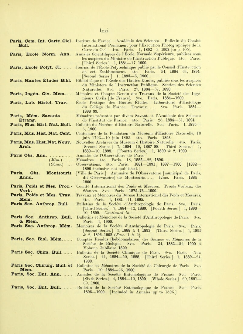 Paris, Com. Int. Carte Ciel Bull. Paris, Ecole Norm. Ann. Paris, Ecole Polyt. Jl. Paris, Hautes Etudes Bibl. Paris, Ingen. Civ. Mem. ... Paris, Lab. Histol. Trav. Paris, Mem. Savants Etrang. Paris, Mus. Hist. Nat. Bull. Paris, Mus. Hist. Nat. Cent. Paris, Mus. Hist. Nat. Nouv. Arch. Paris Obs. Ann Institut de France. Academie des Sciences. Bulletin du Comite International Permanent pour l'Execution Photographique de la Carte du Ciel. 4to. Paris. 1, 1892—3, 1902 [to p. 105]. Annales Scientifiques de l'Ecole Normale Superieure, publiees sous les auspices du Ministre de l'lnstruction Publique. 4to. Paris. [Third Series.] 1, 1884—17, 1900. Journal de l'Ecole Polytechnique publie par le Conseil d'Instruction de cet Etablissement. 4to. Paris. 54, 1884—64, 1894. [Second Series.] 1, 1895—5, 1900. Bibliotheque de l'Ecole des Hautes Etudes, publiee sous les auspices du Ministere de l'lnstruction Publique. Section des Sciences Naturelles. 8vo. Paris. 27, 1884—37, 1890. Memoires et Compte Rendu des Travaux de la Societe des Inge- nieurs Civils [de France]. 8vo. Paris. 1884—1900. Ecole Pratique des Hautes Etudes. Laboratoire d'Histologie du College de France. Travaux 8vo. Paris. 1884— 1898-99. Memoires presentes par divers Savants a l'Acadeinie des Sciences 1884—31, 1894. Paris. 1, 1895- (il/em.) . (Obs us.) Paris, Obs. Montsouris Annu. Paris, Poids et Mes. Proc- Verb. Paris, Poids et Mes. Trav. Mem. Paris Soc. Anthrop. Bull. Paris Soc. Anthrop. Bull. & Mem. Paris Soc. Anthrop. Mem. Paris, Soc. Biol. Mem. [1892— de Paris, 1884— des Paris Soc. Chim. Bull. Paris Soc. Chirurg. Bull, et Mem. Paris, Soc. Ent. Ann Paris, Soc. Ent. Bull. de l'lnstitut de France. 4to. Paris. 28, Bulletin du Museum d'Histoire Naturelle. 8vo. 6, 1900. Centenaire de la Fondation du Museum d'Histoire Naturelle, 10 juin 1793—10 juin 1893. 4to. Paris. 1893. Nouvelles Archives du Museum d'Histoire Naturelle. 4to. Paris. [Second Series.] 7, 1884—10, 1887-88. [Third Series.] 1, 1889—10, 1898. [Fourth Series.] 1, 1899 & 2, 1900. Annales de l'Observatoire de Paris. Memoires. 4to. Paris. 18, 1885—22, 1896. Observations. 4to. Paris. 1881—1891 ; 1897—1900. 1896 inclusive not published.] [Ville de Paris.] Annuaire de l'Observatoire [municipal dit Observatoire] de Montsouris 12mo. Paris. 1900. Comite International des Poids et Mesures. Proces-Verbaux Seances. 8vo. Paris. 1875-76—1900. Travaux et Memoires du Bureau International des Poids et Mesures. 4to. Paris. 1, 1881—11, 1895. Bulletins de la Societe d'Anthropologie de Paris. 8vo. Paris. [Third Series.] 7, 1884—12, 1889. [Fourth Series.] 1, 1890— 10, 1899. Continued in: Bulletins et Memoires de la Societe d'Anthropologie de Paris. Paris. 1, 1900. Memoires de la Societe d'Anthropologie de Paris. 8vo. [Second Series.] 3, 1888 & 4, 1893. [Third Series.] 1, & 2, 1896-1902 (Fasc. 1 & 2). Comptes Rendus [hebdomadaires] des Seances et Memoires de la Societe de Biologie. 8vo. Paris. 34, 1882—52, 1900 it Volume Jubilaire 1899. Bulletin de la Societe Chimique de Paris. 8vo. Paris. [New Series.] 41, 1884—50, 1888. [Third Series.] 1, 1889—24, 1900. Bulletins et Memoires de la Societe de Chirurgie de Paris. 8vo. Paris. 10, 1884—26, 1900. Annales de la Societe Entomologique de France. 8vo. Paris. [Sixth Series.] 4, 1884—10, 1890. [Whole Series.] 60, 1891— 69, 1900. Bulletin de la Societe Entomologique de France. 8vo. Paris. 1896—1900. [Included in Annales up to 1896.] 8vo. Paris. 1895