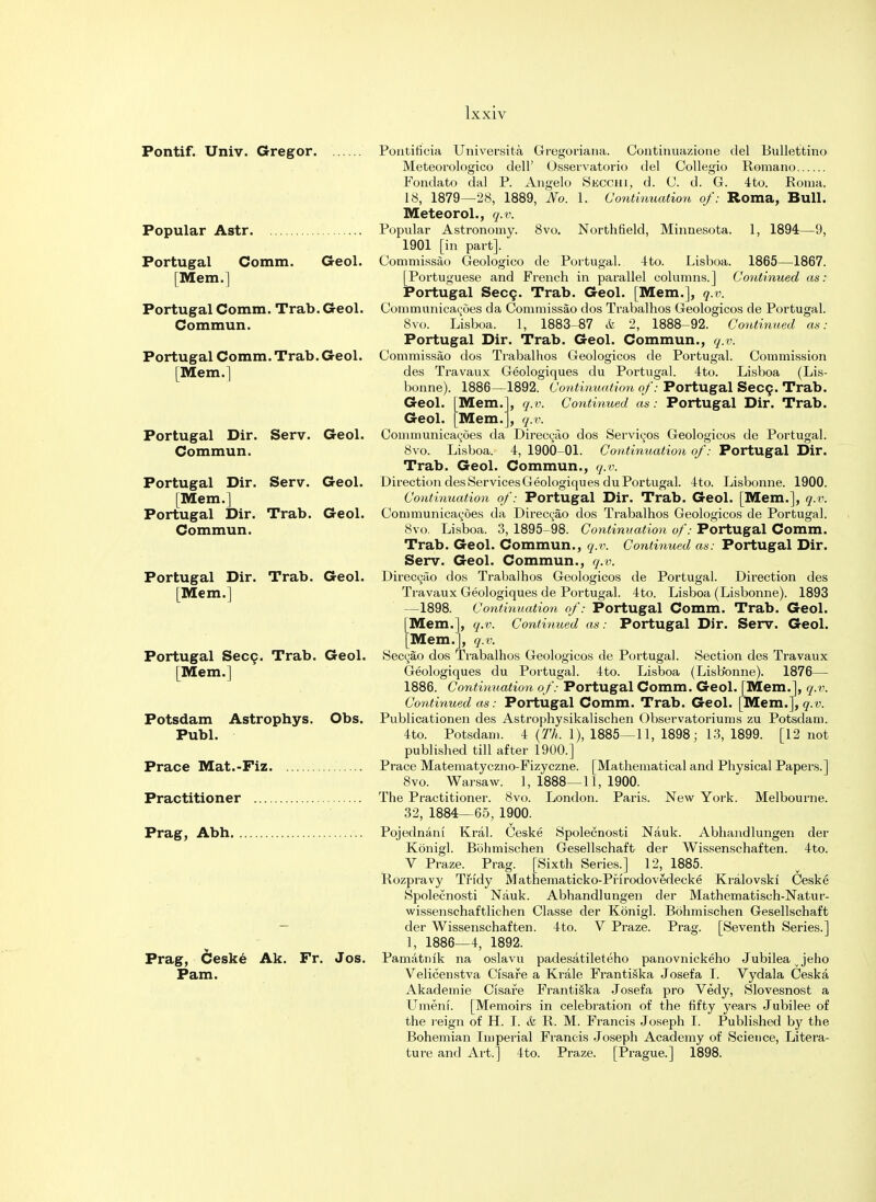 Pontif. Univ. Gregor. Popular Astr. Portugal Comm. [Mem.] Geol. Portugal Comm. Trab. Geol. Commun. Portugal Comm. Trab. Geol. [Mem.] Poatificia Universita Gregoriana. Continuazione del Bullettino Meteorologico dell' Osseivatorio del Collegio Romano Fondato dal P. Angelo Secchi, d. C. d. G. 4 to. Roma. 18, 1879—28, 1889, No. 1. Continuation of: Roma, Bull. Meteorol., q.v. Popular Astronomy. 8vo. North field, Minnesota. 1, 1894—9, 1901 [in part]. Commissao Geologico de Portugal. 4to. Lisboa. 1865—1867. [Portuguese and French in parallel columns.] Continued as: Portugal Secc. Trab. Geol. [Mem.], q.v. Communicates da Commissao dos Trabalhos Geologicos de Portugal. 8vo. Lisboa. 1, 1883-87 & 2, 1888-92. Continued as: Portugal Dir. Trab. Geol. Commun., q.v. Commissao dos Trabalhos Geologicos de Portugal. Commission des Travaux Geologiques du Portugal. 4to. Lisboa (Lis- bonne). 1886—1892. Continuation of: Portugal Secc. Trab. Geol. Geol. Mem. Mem. q.v. q.v. Continued as: Portugal Dir. Trab. Portugal Dir. Serv. Geol. Communicac-oes da Direci^ao dos Services Geologicos de Portugal. Commun. 8vo. Lisboa. 4, 1900-01. Continuation of: Portugal Dir. Trab. Geol. Commun., q.v. Portugal Dir. Serv. Geol. DirectiondesServicesGeologiquesduPortugal. 4to. Lisbonne. 1900. [Mem.] Continuation of: Portugal Dir. Trab. Geol. [Mem.], q.v. Portugal Dir. Trab. Geol. Communicatees da Direc^ao dos Trabalhos Geologicos de Portugal. Commun. 8vo. Lisboa. 3, 1895-98. Continuation of: Portugal Comm. Trab. Geol. Commun., q.v. Continued as: Portugal Dir. Serv. Geol. Commun., q.v. Portugal Dir. Trab. Geol. Direccao dos Trabalhos Geologicos de Portugal. Direction des [Mem.] Travaux Geologiques de Portugal. 4to. Lisboa (Lisbonne). 1893 —1898. Continuation of: Portugal Comm. Trab. Geol. [Mem.], q.v. Continued as: Portugal Dir. Serv. Geol. [Mem.], q.v. Portugal Secc. Trab. Geol. Seccao dos Trabalhos Geologicos de Portugal. Section des Travaux [Mem.] Geologiques du Portugal. 4to. Lisboa (Lisbonne). 1876— 1886. Continuation of: Portugal Comm. Geol. [Mem.], q.v. Continued as: Portugal Comm. Trab. Geol. [Mem.], q.v. Potsdam Astrophys. Obs. Publicationen des Astrophysikalischen Observatoriums zu Potsdam. Publ. 4to. Potsdam. 4 {Th, 1), 1885—11, 1898; 13, 1899. [12 not published till after 1900.] Prace Mat.-Fiz Prace Matematyczno-Fizyczne. [Mathematical and Physical Papers.] 8vo. Warsaw. 1, 1888—11, 1900. Practitioner The Practitioner. 8vo. London. Paris. New York. Melbourne. 32, 1884—65, 1900. Prag, Abh Pojednani Krai. Ceske Spolecnosti Nauk. Abhandlungen der Konigl. Bohmischen Gesellschaft der Wissenschaften. 4to. V Praze. Prag. [Sixth Series.] 12, 1885. Rozpravy Tfidy Mathematicko-Prirodovedecke Kralovski Ceske Spolecnosti Nauk. Abhandlungen der Mathematisch-Natur- wissenschaftlichen Classe der Konigl. Bohmischen Gesellschaft - der Wissenschaften. 4to. V Praze. Prag. [Seventh Series.] 1, 1886—4, 1892. Prag, Ceske Ak. Fr. Jos. Pamatmk na oslavu padesatileteho panovnickeho Jubileajeho Pam. Velicenstva Cisafe a Krale Frantiska Josefa I. Vydala Ceska Akademie Cisafe Frantiska Josefa pro Vedy, Slovesnost a Umeni. [Memoirs in celebration of the fifty years Jubilee of the reign of H. I. & R. M. Francis Joseph I. Published by the Bohemian Imperial Francis Joseph Academy of Science, Litera- ture and Art.] 4to. Praze. [Prague.] 1898.