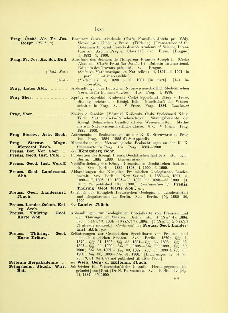 Prag, Ceske Ak. Fr. Jos. Rozpravy Ceske Akademie Cisare Frantiska Josefa pro Vedy, Rozpr. (Trida 2) Slovesnost a Umeni v Praze. (Tfida n.) [Transactions of the Bohemian Imperial Francis Joseph Academy of Science, Litera- ture and Art in Prague. Class n.] 8vo. Praze. [Prague.] 1, 1892—9, 1900. Prag, Fr. Jos. Ac. Sci. Bull. Academie des Sciences de l'Empereur Francois Joseph I. (Ceska Akademie Cisafe Frantiska Josefa I.) Bulletin International. Resumes des Travaux presentes. 8vo. Prague. (Math. Nat.) (Sciences Mathematiques et Naturelles.) 4, 1897—6, 1901 [in part]. [1-3 inaccessible.] (Med.) (Medecine.) 5, 1898 & 6, 1901 [in part]. [1-4 in- accessible.] Prag, Lotos Abh Abhandlungen des Deutschen Naturwissenschaftlich-Medicinischen Vereines fiir Bohmen  Lotos. 4to. Prag. 1, 1898. Prag Sber Zpravy o Zasedani Kralovske Ceske Spolecnosti Nauk v Praze. Sitzungsberichte der Konigl. Bohm. Gesellschaft der Wissen- schaften in Prag. 8vo. V Praze. Prag. 1884. Continued, as : Prag, Sber Zpravy o Zasedani [Vestnik] Kralovske Ceske Spolecnosti Nauk. Tfida Mathematicko-Pfirodovedecka. Sitzungsberichte der Konigl. Bohmischen Gesellschaft der Wissenschaften. Mathe- matisch-Naturwissensohaftliche Classe. 8vo. V Praze. Prag. 1885—1900. Prag Sternw. Astr. Beob. Astronomische Beobachtungen an der K. K. Sternwarte zu Prag. 4to. Prag. 1884—1888-91 & Appendix. Prag Sternw. Magn. Meteorol. Beob. Preuss. Bot. Ver. Sber. ... Preuss. Geod. Inst. Publ. ... Preuss. Geod. Inst. Veroff. Preuss. Geol. Landesanst. Abh. Preuss. Geol. Landesanst. Jbuch. Preuss. Landes-Oekon.-Kol- leg. Arch. Preuss. Thiiring. Geol. Karte Abh. Preuss. Thiiring. Geol. Karte Erlaut. Pribram Bergakademie ... Pringsheim, Jbiich. Wiss. Bot. Magnetische und Meteorologische Beobachtungen an der K. K. Sternwarte zu Prag. 4to. Prag. 1884—1900. See Konigsberg Schr. Publication des Konigl. Preuss. Geodatischen Instituts. 4to. Kiel. Berlin. 1884—1886. Continued as : Veroffentlichung des Konigl. Preussischen Geodatischen Instituts. 4to. 8vo. Berlin. 1886—1898 ; 1, 1900—3, 1900. Abhandlungen der Koniglich Preussischen Geologischen Landes- anstalt. 8vo. Berlin. [New Series.] 1, 1889—3, 1891 ; 5, 1892—17, 1895; 19, 1895—23, 1896; 25, 1898—33, 1900. [4, 18 & 24 published after 1900.] Continuation of: Preuss. Thiiring. Geol. Karte Abh., q.v. Jahrbuch der Koniglich Preussischen Geologischen Landesanstalt und Bergakademie zu Berlin. 8vo. Berlin. [5], 1885—20, 1900. See Landw. Jbiich. Abhandlungen zur Geologischen Specialkarte von Preussen und den Thiiringischen Staaten. Berlin. 4to. 4 (Heft 4), 1884. 8vo. 5 (Heft 3) 1884—10 (Heft 7), 1894. [5 (Heft 1) & 5 (Heft 2) already indexed.] Continued as: Preuss. Geol. Landes- anst. Abh., q.v. Erlauterungen zur Geologischen Specialkarte von Preussen und den Thiiringischen Staaten. 8vo. Berlin. 1870; Lfg. 1, 1870—Lfg. 51, 1892; Lfg. 53, 1894—Lfg. 63, 1898; Lfg. 65, 1895—Lfg. 69, 1900; Lfg. 71, 1895—Lfg. 77, 1899; Lfg. 80, 1900; Lfg. 82, 1897 & Lfg. 83, 1897; Lfg. 85, 1898 & Lfg. 86, 1900; Lfg. 88, 1898—Lfg. 91, 1900. [Lieferungen 52, 64, 70, 78, 79, 81, 84 & 87 not published till after 1900.] See Wien, Berg- u. Huttenm. Jbuch. Jahrbucher fiir Wissenschaftliche Botanik. Herausgegeben [Be- griindet] von [Prof.] Dr N. Pringsheim. 8vo. Berlin. Leipzig. 14, 1884—35, 1900. k 2