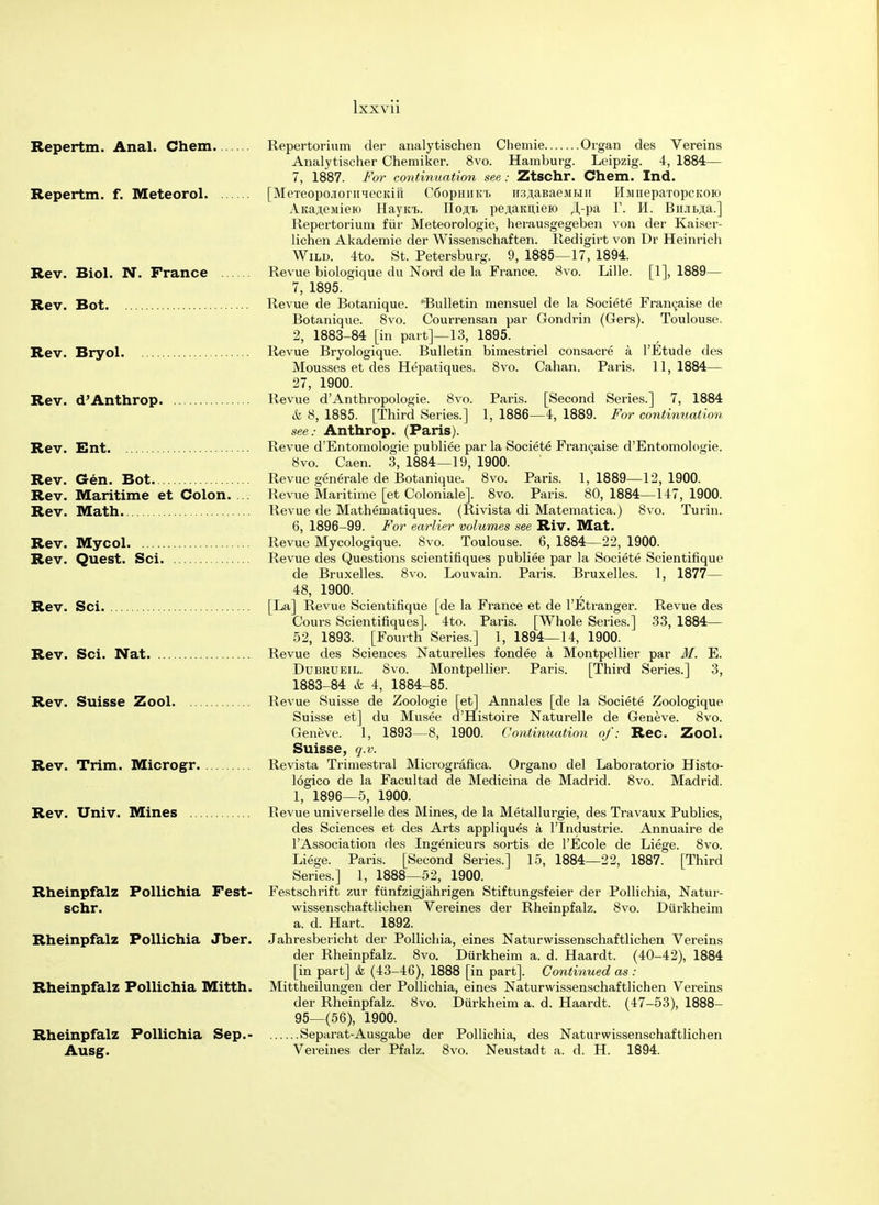 Repertm. Anal. Chem Repertm. f. Meteorol Rev. Biol. N. France Rev. Bot Rev. Bryol Rev. d'Anthrop. Rev. Ent Rev. Gen. Bot Rev. Maritime et Colon. Rev. Math Rev. Mycol Rev. Quest. Sci Rev. Sci Rev. Sci. Nat Rev. Suisse Zool Rev. Trim. Microgr. Rev. Univ. Mines Rheinpfalz Pollichia Fest- schr. Rheinpfalz Pollichia Jber. Rheinpfalz Pollichia Mitth. Rheinpfalz Pollichia Sep.- Ausg. Repertorium der analytischen Chemie Organ des Vereins Analytischer Chemiker. 8vo. Hamburg. Leipzig. 4, 1884— 7, 1887. For continuation see : Ztschr. Chem. Ind. [MeTeopojoriiiecKift C6ophiik.t. iiajjaBaeMMii HumepaTopcKOio AKa^eMieio Hayiu.. Ho^t pe,T,aKn,ieio JLpa f. H. BiuiBja.] Repertorium fur Meteorologie, herausgegeben von der Kaiser- lichen Akademie der Wissenschaften. Redigirt von Dr Heinrich Wild. 4to. St. Petersburg. 9, 1885—17, 1894. Revue biologique du Nord de la France. 8vo. Lille. [1], 1889— 7, 1895. Revue de Botanique. 'Bulletin mensuel de la Societe Franeaise de Botanique. 8vo. Courrensan par Gondrin (Gers). Toulouse. 2, 1883-84 [in part]—13, 1895. Revue Bryologique. Bulletin bimestriel consacre a l'Etude des Mousses et des Hepatiques. 8vo. Cahan. Paris. 11,1884— 27, 1900. Revue d'Anthropologie. 8vo. Paris. [Second Series.] 7, 1884 & 8, 1885. [Third Series.] 1, 1886—4, 1889. For continuation see: Anthrop. (Paris). Revue d'Entomologie publiee par la Societe Frangaise d'Entomologie. 8vo. Caen. 3, 1884—19, 1900. Revue generale de Botanique. 8vo. Paris. 1,1889—12,1900. Revue Maritime [et Coloniale]. 8vo. Paris. 80, 1884—147, 1900. Revue de Mathematiques. (Rivista di Matematica.) 8vo. Turin. 6, 1896-99. For earlier volumes see Riv. Mat. Revue Mycologique. 8vo. Toulouse. 6, 1884—22, 1900. Revue des Questions scientifiques publiee par la Societe Scientifique de Bruxelles. 8vo. Louvain. Paris. Bruxelles. 1, 1877— 48, 1900. [La] Revue Scientifique [de la France et de l'Etranger. Revue des Cours Scientifiques]. 4to. Paris. [Whole Series.] 33, 1884— 52, 1893. [Fourth Series.] 1, 1894—14, 1900. Revue des Sciences Naturelles fondee a Montpellier par M. E. Dubrueil. 8vo. Montpellier. Paris. [Third Series.] 3, 1883-84 & 4, 1884-85. Revue Suisse de Zoologie [et] Annales [de la Societe Zoologique Suisse et] du Musee d'Histoire Naturelle de Geneve. 8vo. Geneve. 1, 1893—8, 1900. Continuation of: Rec. Zool. Suisse, q.v. Revista Trimestral Micrografica. Organo del Laboratorio Histo- 16gico de la Facultad de Medicina de Madrid. 8vo. Madrid. 1, 1896—5, 1900. Revue universelle des Mines, de la Metallurgie, des Travaux Publics, des Sciences et des Arts appliques a lTndustrie. Annuaire de TAssociation des Ingenieurs sortis de l'Ecole de Liege. 8vo. Liege. Paris. [Second Series.] 15, 1884—22, 1887. [Third Series.] 1, 1888—52, 1900. Festschrift zur fiinfzigjahrigen Stiftungsfeier der Pollichia, Natur- wissenschaftlichen Vereines der Rheinpfalz. 8vo. Diirkheim a. d. Hart. 1892. Jahresbericht der Pollichia, eines Naturwissenschaftlichen Vereins der Rheinpfalz. 8vo. Durkheim a. d. Haardt. (40-42), 1884 [in part] & (43-46), 1888 [in part]. Continued as : Mittheilungen der Pollichia, eines Naturwissenschaftlichen Vereins der Rheinpfalz. 8vo. Durkheim a. d. Haardt. (47-53), 1888- 95_(56), 1900. Separat-Ausgabe der Pollichia, des Naturwissenschaftlichen Vereines der Pfalz. 8vo. Neustadt a. d. H. 1894.