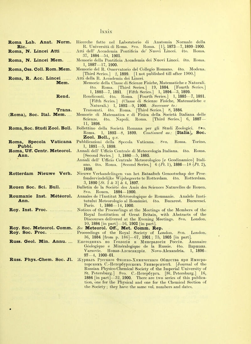 Roma Lab. Anat. Norm. Ric. Roma, N. Lincei Atti Roma, N. Lincei Mem. Roma, Oss. Coll. Rom. Mem. Roma, R. Acc. Lincei Mem. Rend. Trans. (Roma), Soc. Ital. Mem. ... Roma, Soc. Studi Zool. Boll. Roma, Specola Vaticana Pubbl. Roma, Uff. Centr. Meteorol. Ann. Rotterdam Nieuwe Verh. Rouen Soc. Sci. Bull. Roumanie Inst. Meteorol. Ann. Roy. Inst. Proc Roy. Soc. Meteorol. Comm. Roy. Soc. Proc Russ. Geol. Min. Annu. ... Russ. Fhys.-Chem. Soc. Jl. 8vo. Roma. Torino. 4to. Roma. Ricerche fatte nel Laboratorio di Anatomia Normale della R. Universita di Roma. 8vo. Roma. [1], 1873—7, 1899-1900. Atti dell' Accademia Pontificia de' Nuovi Lincei. 4to. Roma. 37, 1884—54, 1901. Memorie della Pontiticia Accademia dei Nuovi Lincei. 4to. Roma. I, 1887—17, 1900. Memorie del R. Osservatorio del Collegio Romano. 4to. Modena. [Third Series.] 2, 1899. [1 not published till after 1900.] Atti della R. Accademia dei Lincei. Memorie della Classe di Scienze Fisiche, Matematiche e Naturali. 4to. Roma. [Third Series.] 19, 1884. [Fourth Series.] 1, 1885—7, 1891. [Fifth Series.] 1, 1894—3, 1899. Rendiconti. 4to. Roma. [Fourth Series.] 1, 1885—7, 1891. [Fifth Series.] (Classe di Scienze Fisiche, Matematiche e Naturali.) 1, 1892—9, 1900. Successor to: Transunti. 4to. Roma. [Third Series.] 8, 1884. Memorie di Matematica e di Fisica della Societa Italiana delle Scienze. 4to. Napoli. Roma. [Third Series.] 6, 1887— II, 1898. Bollettino della Societa Romana per gli Studi Zoologici. 8to. Roma. 1, 1892—8, 1899. Continued as: [Italia], Soc. Zool. Boll., q.v. Pubblicazioni della Specola Vaticana. 1, 1891—5, 1898. Annali dell' Ufficio Centrale di Meteorologia Italiana. [Second Series.] 1,1880—5, 1885. Annali dell' Ufficio Centrale Meteorologico [e Geodinamico] Itali- ano. 4to. Roma. [Second Series.] 6 (Ft. 1), 1886—18 (Pt. 2), 1898. Nieuwe Verhandelingen van het Bataafsch Genootschap der Proe- fondervindelijke Wijsbegeerte te Rotterdam. 4to. Rotterdam. 3, 1890 [St. 2 & 3] & 4, 1897. Bulletin de la Societe des Amis des Sciences Naturelles de Rouen. 8vo. Rouen. 1884—1900. Annales de lTnstitut Meteorologique de Roumanie. Analele Insti- tutului Meteorologio al Romaniel. 4to. Bucarest. Bucuresci. Paris. 1, 1886—14, 1900. Notices of the Proceedings at the Meetings of the Members of the Royal Institution of Great Britain, with Abstracts of the Discourses delivered at the Evening Meetings. 8vo. London. 10, 1884 [in part]—16, 1902 [in part]. See Meteorol. Off., Met. Comm. Rep. Proceedings of the Royal Society of London. 8vo. London. 36, 1884 [from p. 186]—67, 1901; 75, 1905 [in part]. Eji;eroji;HiiK'i> no reo.iorin h MimepajoriH Pocciii. Annuaire Geologique e Mineralogique de la Russie. 4to. BapniaBa. Varsovie. HoBafl-A.iieKcaH#pifl. Novo-Alexandria. 1, 1896- 97—4, 1900-01. jKypnajit Pyccuaro <I>H3HKo-XiiMii<iecKaro OomeciBa npn Himiepa- topckom^ C.-neTep6yprcKOMi> ymiBepciiTerE. [Journal of the Russian Physico-Chemical Society of the Imperial University of St. Petersburg.] 8vo. C.-neTep6ypr,b. [St. Petersburg.] 16, 1884 [in part]—32, 1900. There are two series of this publica- tion, one for the Physical and one for the Chemical Section of the Society; they have the same vol. numbers and dates.