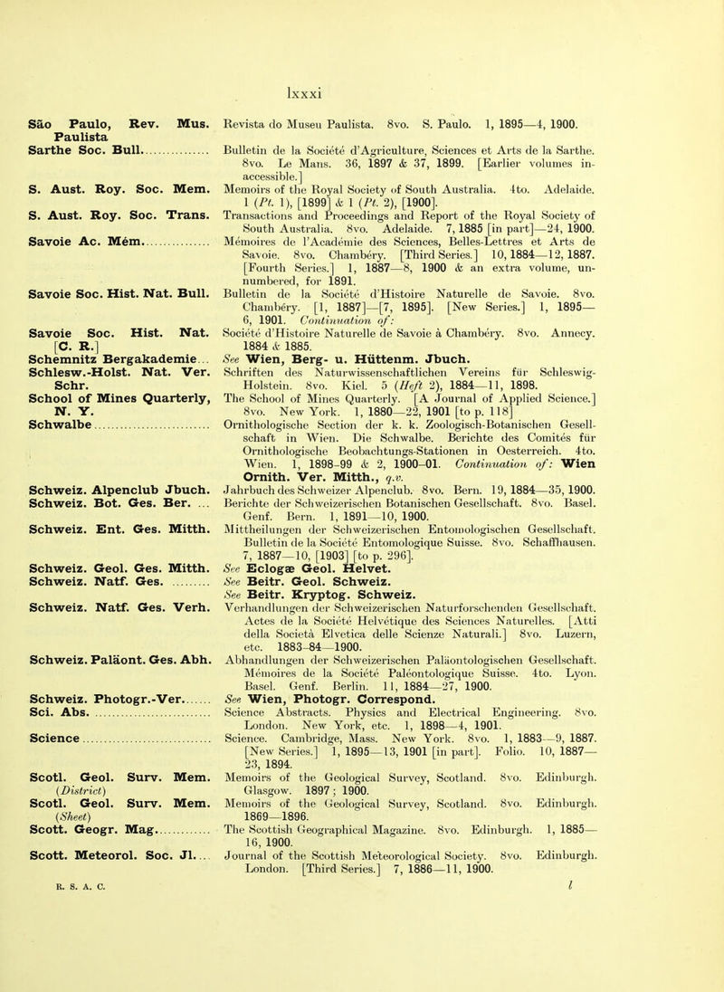 Sao Paulo, Rev. Mus. Paulista Sarthe Soc. Bull S. Aust. Roy. Soc. Mem. S. Aust. Roy. Soc. Trans. Savoie Ac. Mem Savoie Soc. Hist. Nat. Bull. Savoie Soc. Hist. Nat. [C. R.] Schemnitz Bergakademie... Schlesw.-Hoist. Nat. Ver. Schr. School of Mines Quarterly, N. Y. Schwalbe Schweiz. Alpenclub Jbuch. Schweiz. Bot. Ges. Ber. ... Schweiz. Ent. Ges. Mitth. Schweiz. Geol. Ges. Mitth. Schweiz. Natf. Ges Schweiz. Natf. Ges. Verh. Schweiz. Palaont. Ges. Abh. Schweiz. Photogr.-Ver. Sci. Abs Science Scotl. Geol. Surv. Mem. (District) Scotl. Geol. Surv. Mem. (Sheet) Scott. Geogr. Mag Scott. Meteorol. Soc. Jl.... R. S. A. C. Revista do Museu Paulista. 8vo. S. Paulo. 1, 1895—4, 1900. Bulletin de la Societe d'Agriculture, Sciences et Arts de la Sarthe. 8vo. Le Mans. 36, 1897 & 37, 1899. [Earlier volumes in- accessible.] Memoirs of the Royal Society of South Australia. 4to. Adelaide. 1 (Pt. 1), [1899] & 1 (Pt. 2), [1900]. Transactions and Proceedings and Report of the Royal Society of South Australia. 8vo. Adelaide. 7, 1885 [in part]—24, 1900. Memoires de l'Academie des Sciences, Belles-Lettres et Arts de Savoie. 8vo. Chambery. [Third Series.] 10,1884—12,1887. [Fourth Series.] 1, 1887—8, 1900 & an extra volume, un- numbered, for 1891. Bulletin de la Societe d'Histoire Naturelle de Savoie. 8vo. Chambery. [1, 1887]—[7, 1895]. [New Series.] 1, 1895— 6, 1901. Conformation of: Societe d'Histoire Naturelle de Savoie a Chambery. 8vo. Annecy. 1884 & 1885. See Wien, Berg- u. Hiittenm. Jbuch. Schriften des Naturwissenschaftlichen Vereins fur Schleswig- Holstein. 8vo. Kiel. 5 (Heft 2), 1884—11, 1898. The School of Mines Quarterly. [A Jom-nal of Applied Science.] 8vo. New York. 1, 1880—22, 1901 [to p. 118] Ornithologische Section der k. k. Zoologisch-Botanischen Gesell- schaft in Wien. Die Schwalbe. Berichte des Comites fur Ornithologische Beobachtungs-Stationen in Oesterreich. 4to. Wien. 1, 1898-99 k 2, 1900-01. Continuation of: Wien Ornith. Ver. Mitth., q.v. Jahrbuch des Schweizer Alpenclub. 8vo. Bern. 19,1884—35,1900. Berichte der Schweizerischen Botanischen Gesellschaft. 8vo. Basel. Genf. Bern. 1, 1891—10, 1900. Mittheilungen der Schweizerischen Entomologischen Gesellschaft. Bulletin de la Societe Entomologique Suisse. 8vo. Schaffhausen. 7, 1887—10, [1903] [to p. 296]. See Eclogae Geol. Helvet. See Beitr. Geol. Schweiz. See Beitr. Kryptog. Schweiz. Verhandlungen der Schweizerischen Naturforschenden Gesellschaft. Actes de la Societe Helvetique des Sciences Naturelles. [Atti della Societa Elvetica delle Scienze Naturali.] 8vo. Luzern, etc. 1883-84—1900. Abhandlungen der Schweizerischen Palaontologischen Gesellschaft. Memoires de la Societe Paleontologique Suisse. 4to. Lyon. Basel. Genf. Berlin. 11, 1884—27, 1900. See Wien, Photogr. Correspond. Science Abstracts. Physics and Electrical Engineering. 8vo. London. New York, etc. 1, 1898—4, 1901. Science. Cambridge, Mass. New York. 8vo. 1, 1883—9, 1887. [New Series.] 1, 1895—13, 1901 [in part]. Folio. 10, 1887— 23, 1894. Memoirs of the Geological Survey, Scotland. 8vo. Edinburgh. Glasgow. 1897; 1900. Memoirs of the Geological Survey, Scotland. 8vo. Edinburgh. 1869—1896. The Scottish Geographical Magazine. 8vo. Edinburgh. 1, 1885— 16, 1900. Journal of the Scottish Meteorological Society. 8vo. Edinburgh. London. [Third Series.] 7, 1886—11, 1900. I