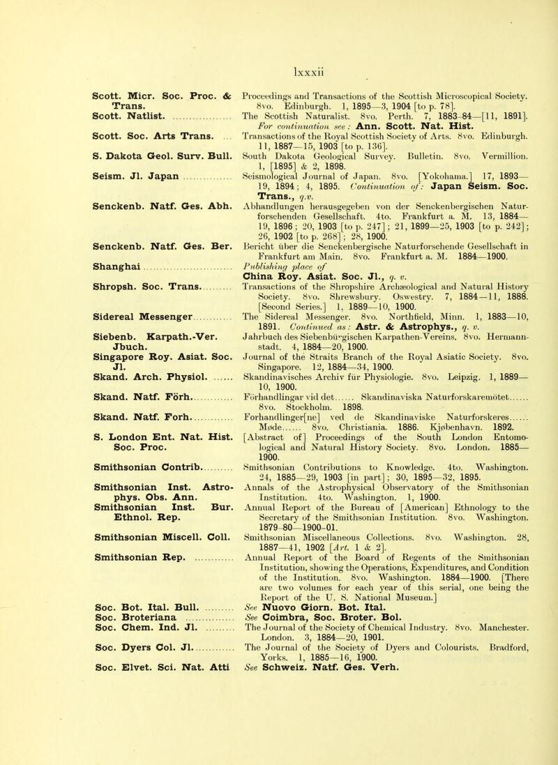 Scott. Micr. Soc. Proc. & Trans. Scott. Natlist Scott. Soc. Arts Trans. ... S. Dakota Geol. Surv. Bull. Seism. Jl. Japan Senckenb. Natf. Ges. Abh. Senckenb. Natf. Ges. Ber. Shanghai Shropsh. Soc. Trans Sidereal Messenger Siebenb. Karpath.-Ver. Jbuch. Singapore Roy. Asiat. Soc. Jl. Skand. Arch. Physiol Skand. Natf. Forh Skand. Natf. Forh S. London Ent. Nat. Hist. Soc. Proc. Smithsonian Contrib. Smithsonian Inst. Astro- phys. Obs. Ann. Smithsonian Inst. Bur. Ethnol. Rep. Smithsonian Miscell. Coll. Smithsonian Rep Soc. Bot. Ital. Bull Soc. Broteriana Soc. Chem. Ind. Jl Soc. Dyers Col. Jl Soc. Elvet. Sci. Nat. Atti Proceedings and Transactions of the Scottish Microscopical Society. 8vo. Edinburgh. 1, 1895—3, 1904 [to p. 78]. The Scottish Naturalist. 8vo. Perth. 7, 1883-84—[11, 1891]. For continuation see : Ann. Scott. Nat. Mist. Transactions of the Royal Scottish Society of Arts. 8vo. Edinburgh. 11, 1887—15, 1903 [to p. 136]. South Dakota Geological Survey. Bulletin. 8vo. Vermillion. 1, [1895] & 2, 1898. Seismological Journal of Japan. 8vo. [Yokohama.] 17, 1893— 19, 1894; 4, 1895. Continuation of: Japan Seism. Soc. Trans., q.v. Abhandlungen herausgegeben von der Senckenbergischen Natur- forschenden Gesellschaft. 4to. Frankfurt a. M. 13, 1884— 19, 1896; 20, 1903 [to p. 247]; 21, 1899—25, 1903 [to p. 242]; 26, 1902 [to p. 268]; 28, 1900. Bericht liber die Senckenbergische Naturforschende Gesellschaft in Frankfurt am Main. 8vo. Frankfurt a. M. 1884—1900. Publishing place of China Roy. Asiat. Soc. Jl., q. v. Transactions of the Shropshire Archaeological and Natural History Society. 8vo. Shrewsbury. Oswestry. 7, 1884—11, 1888. [Second Series.] 1, 1889—10, 1900. The Sidereal Messenger. 8vo. Northfield, Minn. 1, 1883—10, 1891. Continued as: Astr. & Astrophys., q. v. Jahrbuch des Siebenbii^gischen Karpathen-Vereins. 8vo. Hermann- stadt. 4, 1884—20, 1900. Journal of the Straits Branch of the Royal Asiatic Society. 8vo. Singapore. 12, 1884—34, 1900. Skandinavisches Archiv fur Physiologic 8vo. Leipzig. 1, 1889— 10, 1900. Forhandlingar vid det Skandinaviska Naturforskareinotet 8vo. Stockholm. 1898. Forhandlinger[ne] ved de Skandinaviske Naturforskeres M0de 8vo. Christiania. 1886. Kj0benhavn. 1892. [Abstract of] Proceedings of the South London Entomo- logical and Natural History Society. 8vo. London. 1885— 1900. Smithsonian Contributions to Knowledge. 4to. Washington. 24, 1885—29, 1903 [in part]; 30, 1895—32, 1895. Annals of the Astrophysical Observatory of the Smithsonian Institution. 4to. Washington. 1, 1900. Annual Report of the Bureau of [American] Ethnology to the Secretary of the Smithsonian Institution. 8vo. Washington. 1879-80—1900-01. Smithsonian Miscellaneous Collections. 8vo. Washington. 28, 1887—41, 1902 [Art. 1 & 2]. Annual Report of the Board of Regents of the Smithsonian Institution, showing the Operations, Expenditures, and Condition of the Institution. 8vo. Washington. 1884—1900. [There are two volumes for each year of this serial, one being the Report of the U. S. National Museum.] See Nuovo Giorn. Bot. Ital. See Coimbra, Soc. Broter. Bol. The Journal of the Society of Chemical Industry. 8vo. Manchester. London. 3, 1884—20, 1901. The Journal of the Society of Dyers and Colourists. Bradford, Yorks. 1, 1885—16, 1900. See Schweiz. Natf. Ges. Verh.
