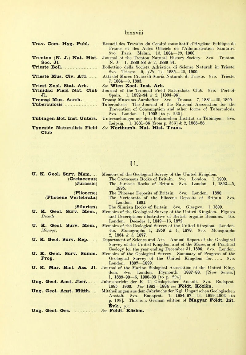 Trav. Com. Hyg. Publ. Trenton (N. J.) Nat. Hist. Soc. Jl. Trieste Boll Trieste Mus. Civ. Atti Triest Zool. Stat. Arb Trinidad Field Nat. Club Jl. Tromsp Mus. Aarsh Tuberculosis Tubingen Bot. Inst. Unters. Tyneside Naturalists Field Club Recueil des Travaux du Coniite consultatif d'Hygiene Publique de France et des Actes Officiels de 1'Ad ministration Sanitaire. 8vo. Paris. Melun. 13, 1884—29, 1900. Journal of the Trenton Natural History Society. 8vo. Trenton, N. J. 1, 1886-88 & 2, 1889-91. Bollettino della Societa Adriatica di Scienze Naturali in Trieste. 8vo. Trieste. 9, [{Pt. 1)], 1885—20, 1900. Atti del Museo Civico di Storia Naturale di Trieste. 8vo. Trieste. 7, 1884—9, 1895. See Wien Zool. Inst. Arb. Journal of the Trinidad Field Naturalists' Club. 8vo. Port-of- Spain. 1, 1892-94 & 2, [1894-96]. Tromsp Museums Aarshefter. 8vo. Troms0. 7, 1884—20, 1899. Tuberculosis. The Journal of the National Association for the Prevention of Consumption and other forms of Tuberculosis. 8vo. London. 1, 1902 [to p. 230]. Untersuchungen aus dem Botanischen Institut zu Tubingen. 8vo. Leipzig. 1, 1881-86 [from p. 363] & 2, 1886-88. See Northumb. Nat. Hist. Trans. u. U. K. Geol. Surv. Mem. ... (Cretaceous) (Jurassic) (Pliocene) (Pliocene Vertebrata) (Silurian) U. K. Geol. Surv. Mem., Decade U. K. Geol. Surv. Mem., Monogr. U. K. Geol. Surv. Rep. ... U. K. Geol. Surv. Summ. Prog. U. K. Mar. Biol. Ass. Jl. Ung. Geol. Anst. Jber... Ung. Geol. Anst. Mitth. Ung. Geol. Ges Memoirs of the Geological Survey of the United Kingdom. The Cretaceous Rocks of Britain. 8vo. London. 1,1900. The Jurassic Rocks of Britain. 8vo. London. 1, 1892—5, 1895. The Pliocene Deposits of Britain. 8vo. London. 1890. The Vertebrata of the Pliocene Deposits of Britain. 8vo. London. 1891. The Silurian Rocks of Britain. 8vo. Glasgow. 1, 1899. Memoirs of the Geological Survey of the United Kingdom. Figures and Descriptions illustrative of British organic Remains. 4to. London. Decades 1, 1849—13, 1872. Memoirs of the Geological Survey of the United Kingdom. London. 4to. Monographs 1, 1859 & 4, 1878. 8vo. Monographs 2, 1864 & 3, 1877. Department of Science and Art. Annual Report of the Geological Survey of the United Kingdom and of the Museum of Practical Geology for the year ending December 31, 1896. 8vo. London. Memoirs of the Geological Survey. Summary of Progress of the Geological Survey of the United Kingdom for 8vo. London. 1897—1899. Journal of the Marine Biological Association of the United King- dom. 8vo. London. Plymouth. 1887-88. [New Series.] 1, 1889-90—6, 1900-03 [to p. 294]. Jahresbericht der K. U. Geologischen Anstalt. 8vo. Budapest. 1885—1900. For 1882—1884 see Foldt. Kozlon. Mittheilungen aus dem Jahrbuche der Kgl. Ungarischen Geologischen Anstalt. 8vo. Budapest. 7, 1884-87—13, 1899-1902 [to p. 198]. This is a German edition of Magyar Foldt. Int. Evk., q.v. See Foldt. Kozlon.