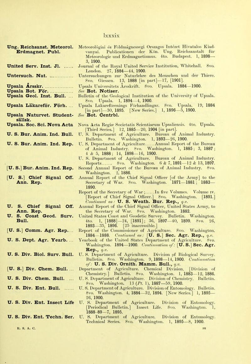 Ung. Reichsanst. Meteorol. Erdmagnet. Publ. United Serv. Inst. Jl Untersuch. Nat Upsala Arsskr Upsala Bot. For Upsala Geol. Inst. Bull. ... Upsala Lakarefor. Forh. ... Upsala Naturvet. Student- sail sk. Upsala. Soc. Sci. Nova Acta U. S. Bur. Anim. Ind. Bull. U. S. Bur. Anim. Ind. Rep. [U. S.] Bur. Anim. Ind. Rep. [U. S.] Chief Signal Off. Ann. Rep. U. S. Chief Signal Off. Ann. Rep. U. S. Coast Geod. Surv. Bull. [U. S.] Comm. Agr. Rep. .. U. S. Dept. Agr. Yearb. ... U. S. Div. Biol. Surv. Bull. [U. S.] Div. Chem. Bull. ... U. S. Div. Chem. Bull. ... U. S. Div. Ent. Bull U. S. Div. Ent. Insect Life U. S. Div. Ent. Techn. Ser. R. S. A. C. Meteorologiai es Foldmagnessegi Orszagos Intezet Hivatalos Kiad- vanyai. Publicationen der Kbn. Ung. Reichsanstalt fur Meteorologie und Erdmagnetismus. 4to. Budapest. 1, 1898— 3, 1900. Journal of the Royal United Service Institution, Whitehall. 8vo. London. 27, 1884—44, 1900. Untersuchungen zur Naturlehre des Menschen und der Thiere. Svo. Giessen. 13, 1888 [in part]—17, [1901]. Upsala Universitets Arsskrift. 8vo. Upsala. 1884—1900. See Bot. Notiser. Bulletin of the Geological Institution of the University of Upsala. 8vo. Upsala. 1, 1894—4, 1900. Upsala Lakareforenings Forhandlingar. 8vo. Upsala. 19, 1884 [in part]—30, 1895. [New Series.] 1, 1896—5, 1900. See Bot. Centrbl. Nova Acta Regue Societatis Scientiarum Upsaliensis. 4to. Upsala. [Third Series.] 12, 1885—20, 1904 [in part]. U. S. Department of Agriculture. Bureau of Animal Industry. Bulletin. 8vo. Washington. 1, 1893—26, 1900. U. S. Department of Agriculture Annual Report of the Bureau of Animal Industry. Svo. Washington. 1, 1885; 3, 1887 ; 4 & 5, 1888; 14, 1898—16, 1900. U. S. Department of Agriculture. Bureau of Animal Industry. Reports Svo. Washington. 6 & 7, 1891—12 & 13, 1897. Second Annual Report of the Bureau of Animal Industry. 8vo. Washington. 2, 1886. Annual Report of the Chief Signal Officer [of the Army] to the Secretary of War. Svo. Washington. 1871—1881; 1883— 1890. Report of the Secretary of War; In five Volumes. Volume iv. [Report of Chief Signal Officer.] 8vo. Washington. [1891.] Continued as : U. S. Weath. Bur. Rep., q.v. Annual Report of the Chief Signal Officer, United States Army, to the Secretary of War. Svo. Washington. 1882. United States Coast and Geodetic Survey. Bulletin. Washington. 4to. 1, [1888]—24, [1891]; 36, 1897—40, 1899. Svo. 26, 1893—35, 1896. [25 inaccessible.] Report of the Commissioner of Agriculture. 8vo. Washington. 1884—1888. Continued as: [U. S.] Sec. Agr. Rep., q.v. Yearbook of the United States Department of Agriculture. 8vo. Washington. 1894—1900. Continuation of: [U. S.] Sec. Agr. Rep., q.v. U. S. Department of Agriculture. Division of Biological Survey. Bulletin. Svo. Washington. 9, 1898—14, 1900. Continuation of: U. S. Div. Ornith. Mamm. Bull., q.v. Department of Agriculture. Chemical Division. [Division of Chemistry.] Bulletin. 8vo. Washington. 1, 1883—12, 1886. U. S. Department of Agriculture. Division of Chemistry. Bulletin. 8vo. Washington. 13 (Ft. 1), 1887—59, 1900. U. S. Department of Agriculture. Division of Entomology. Bulletin. Svo. Washington. 4, 1884—32, 1894. [New Series.] 1, 1895— 26, 1900. U. S. Department of Agriculture. Division of Entomology. [Periodical Bulletin.] Insect Life. 8vo. Washington. 1, 1888-89—7, 1895. U. S. Department of Agriculture. Division of Entomology. Technical Series. Svo. Washington. 1, 1895—8, 1900. m