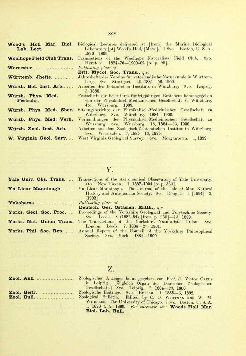 Wood's Holl Mar. Biol. Biological Lectures delivered at [from] the Marine Biological Lab. Lect. Laboratory [of] Wood's Holl, [Mass.]. ? 8vo. Boston, U. S. A. 1890—1899. Woolhope Field Club Trans. Transactions of the Woolhope Naturalists' Field Club. 8vo. Hereford. 1874-76—1900-02 [to p. 99]. Worcester Publishing place of Brit. Mycol. Soc. Trans., q.v. Wiirttemb. Jhefte Jahreshefte des Vereins fur vaterliindische Naturkunde in Wiirttem- berg. 8vo. Stuttgart. 40, 1884—56, 1900. Wiirzb. Bot. Inst. Arb Arbeiten des Botanischen Instituts in Wiirzburg. 8vo. Leipzig. 3, 1888. Wiirzb. Phys. Med. Festschrift zur Feier ihres fiinfzigjahrigen Bestehens herausgegeben Festschr. von der Physikalisch-Medizinischen Gesellschaft zu Wiirzburg. 4to. Wiirzburg. 1899. Wiirzb. Phys. Med. Sber. Sitzungsberichte der Physikalisch-Medizinischen Gesellschaft zu Wiirzburg. 8vo. Wiirzburg. 1884—1900. Wiirzb. Phys. Med. Verh. Verhandlungen der Physikalisch-Medicinischen Gesellschaft zu Wiirzburg. 8vo. Wiirzburg. 18, 1884—33, 1900. Wiirzb. Zool. Inst. Arb. ... Arbeiten ans dem Zoologisch-Zootomischen Tnstitut in Wiirzburg. 8vo. Wiesbaden. 7, 1885—10, 1895. W. Virginia Geol. Surv. ... West Virginia Geological Survey. 8vo. Morgantown. 1,1899. Y. Yale Univ. Obs. Trans. ... Transactions of the Astronomical Observatory of Yale University. 4to. New Haven. 1, 1887-1904 [to p. 330]. Yn Lioar Manninagh Yn Lioar Manninagh. The Journal of the Isle of Man Natural History and Antiquarian Society. 8vo. Douglas. 1, [1894]—3, [1902]. Yokohama Publishing place of Deutsch. Ges. Ostasien. Mitth., q.v. Yorks. Geol. Soc. Proc. ... Proceedings of the Yorkshire Geological and Polytechnic Society. 8vo. Leeds. 8 (1882-84) [from p. 255]—13, 1899. Yorks. Nat. Union Trans. The Transactions of the Yorkshire Naturalists' Union. 8vo. London. Leeds. 7, 1884—27, 1901. Yorks. Phil. Soc. Rep Annual Report of the Council of the Yorkshire Philosophical Society. 8vo. York. 1884—1900. z. Zool. Anz Zoologischer Anzeiger herausgegeben von Prof. J. Victor Carus in Leipzig. [Zugleich Organ der Deutschen Zoologischen Gesellschaft.] 8vo. Leipzig. 7, 1884—23, 1900. Zool. Beitr Zoologische Beitrage. 8vo. Breslau. 1, 1885—3, 1892. Zool. Bull Zoological Bulletin. Edited by C. O. Whitman and W. M. Wheeler. The University of Chicago. ? 8vo. Boston, U. S. A. 1, 1898 & 2, 1899. For successor see: Woods Holl Mar. Biol. Lab. Bull.