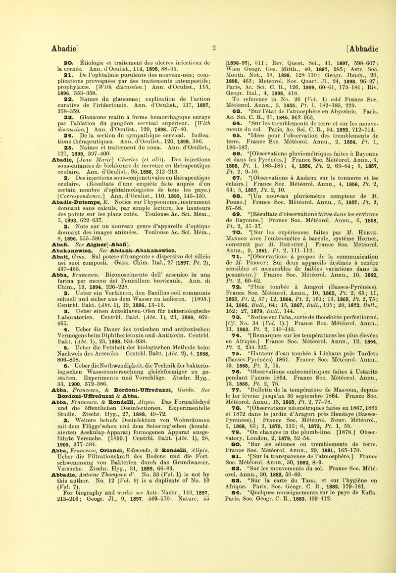 20. Etiologie et traitement des ulceres infectieux de la cornee. Ann. d'Oculist., 114, 1895, 88-95. 21. De Fophtalmie purulente des nouveau-nes; com- plications provoqu^es par des traiteruents intempestifs; prophylaxie. [With discussion.] Ann. d'Oculist., 115, 1896, 353-358. 22. Nature du glaucome; explication de Faction curative de l'iridectomie. Ann. d'Oculist., 117, 1897, 358-359. 23. Glaucome malin a forme hemorrhagique enraye par l'ablation du ganglion cervical sup^rieur. [With discussion.] Ann. d'Oculist., 120, 1898, 37-40. 24. De la section du sympathique cervical. Indica- tions th^rapeutiques. Anu. d'Oculist., 120, 1898, 386. 25. Nature et traitement du zona. Ann. d'Oculist., 121, 1899, 397-400. Abadie, [Jean Marie] Charles (et alii). Des injections sous-cutan^es de bichlorure de mercure en th^rapeutique oculaire. Ann. d'Oculist., 95,1886, 212-213. 2. Des injections sous-conjonctivales en therapeutique oculaire. (Besultats d'une enquete faite aupres d'un certain nombre d'ophtalmologistes de tous les pays.) [Correspondance.] Ann. d'Oculist., 110, 1893, 145-159. Abadie-Dutemps, E. Notice sur l'hypsonome, instrument donnant sans calculs, par simple lecture, les hauteurs des points sur les plans cotes. Toulouse Ac. Sci. M6ni., 5, 1893, 622-637. 2. Note sur un nouveau genre d'appareils d'optique donnant des images animees. Toulouse Ac. Sci. Mem., 8, 1896, 555-580. Abafi. See Aigner] -ilbafi ]. Abakanowicz. See Abdank-Abakanowicz. Abati, Gino. Sul potere rifrangente e dispersivo del silicio nei suoi composti. Gazz. Chim. Ital., 27 (1897, Pt. 2), 437-455. Abba, Francesco. Kiconoscimento dell' arsenico in una farina per mezzo del Penicillum brevicaule. Ann. di Chim., 19, 1894, 226-228. 2. Ueber ein Verfahren, den Bacillus coli communis schnell und sicher aus dem Wasser zu isolieren. [1895.] Centrbl. Bakt. (Abt. 1), 19, 1896, 13-15. 3. Ueber einen Autoklaven-Ofen fur bakteriologische Laboratorien. Centrbl. Bakt. (Abt. 1), 23, 1898, 462- 465. 4. Ueber die Dauer des toxischen und antitoxischen Vermogens beimDiphtherietoxin und - Antitoxin. Centrbl. Bakt. (Abt. 1), 23, 1898, 934-938. 5. Ueber die Feinbeit der biologischen Methode beim Nachweis des Arseniks. Centrbl. Bakt. (Abt. 2), 4, 1898, 806-808. 6. Ueber die Nothwendigkeit, die Technik der bakterio- logischen Wasseruntersuchung gleichforrniger zu ge- stalten. Experimente und Vorschlage. Ztschr. Hyg., 33, 1900, 372-386. Abba, Francesco, & Bordoni-Uffreduzzi, Guido. See Bordoni-Uffreduzzi & Abba. Abba, Francesco, & Bondelli, Alipio. Das Formaldehyd und die offentlichen Desinfectionen. Experimented Studie. Ztschr. Hyg., 27, 1898, 49-72. 2. Weitere behufs Desinfektion von Wohnraumen mit dem Flugge'schen und dem Scbering'schen (kornbi- nierten Aeskulap-Apparat) formogenen Apparat ausge- fiihrte Versuche. [1899.] Centrbl. Bakt. (Abt. 1), 28, 1900, 377-384. Abba, Francesco, Orlandi, Edmondo, & Bondelli, Alipio. Ueber die Filtrationskraft des Bodens und die Fort- schwemmung von Bakterien dnrch das Grundwasser. Versuche. Ztschr. Hyg., 31, 1899, 66-84. Abbadie, Antoine Thompson d'. No. 33 (Vol. 1) is not by this author. No. 12 (Vol. 9) is a duplicate of No. 10 (Vol. 7). For biography and works see Astr. Nachr., 143, 1897, 213-216; Geogr. Jl., 9, 1897, 569-570; Nature, 55 (1896-97), 511; Bev. Quest. Sci., 41, 1897, 598-607; Wien Geogr. Ges. Mitth., 40, 1897, 285; Astr. Soc. Mouth. Not., 58, 1898, 128-130; Geogr. Jbuch., 20, 1898, 463; Meteorol. Soc. Quart. JL, 24, 1898, 96-97; Paris, Ac. Sci. C. E., 126, 1898, 60-61, 173-181; Kiv. Geogr. Ital., 4, 1898, 418. To reference in No. 26 (Vol. 1) add France Soc. Meteorol. Annu., 3, 1855, Pt. 1, 182-183, 229. 63. *Sur Fetat de Patmosphere en Abyssinie. Paris, Ac. Sci. C. B., 21, 1845, 962-963. 64. *Sur les tremblements de terre et sur les mouve- ments du sol. Paris, Ac. Sci. C. B., 34, 1852, 712-714. 65. Idees pour l'observation des tremblements de terre. France Soc. Meteorol. Annu., 2, 1854, Pt. 1, 180-187. 66. *[Observations pluviom^triques faites a Bayonne et dans les Pyrenees.] France Soc. Meteorol. Annu., 3, 1855, Pt. 1, 183-185; 4, 1856, Pt. 2, 63-64; 5, 1857, Pt. 2, 9-10. 67. ^[Observations a Audaux sur le tonnerre et les eclairs.] France Soc. M6t6orol. Annu., 4, 1856, Pt. 2, 64; 5, 1857, Pt. 2, 10. 68. *[Un nouveau pluviometre compteur de M. Poebo.] France Soc. Meteorol. Annu., 5, 1857, Pt. 2, 57-58. 69. *[Besultats d'observations faites dans les environs de Bayonne.] France Soc. Meteorol. Annu., 6, 1858, PU 2, 35-37. 70. *[Sur les experiences faites par M. Heeve- Mangon avec Pombrometre a bascule, systeme Horner, construit par M. Breguet.] France Soc. M6tehrol. Annu., 9, 1861, Pt. 2, 111-112. 71. *[Observations a propos de la communication de M. Pereot : Sur deux appareils destines a rendre sensibles et mesurables de faibles variations dans la pesanteur.]- France Soc. Metehrol. Annu., 10, 1862, Pt. 2, 60-62. 72. *Pluie tomb£e a Aragori (Basses-Pyrenees). France Soc. Meteorol. Annu., 10, 1862, Pt. 2, 65; 11, 1863, Pt. 2, 57; 12, 1864, Pt. 2, 161; 13, 1865, Pt. 2, 75; 14, 1866, Bull, 64; 15, 1867, Bull., 195; 20, 1872, Bull., 152; 27, 1879, Bull., 144. 73. *Notice sur Paba, sorte de theodolite perfectionne. [6y. No. 34 (Vol. 1).] France Soc. Meteorol. Annu., 11, 1863, Pt. 2, 140-143. 74. *[Kemarques sur les temperatures les plus elevees en Afrique.J France Soc. Meteorol. Annu., 12, 1864, Pt. 2, 234-235. 75. *Hauteur d'eau tornb^e a Lichaus pres Tardets (Basses-Pyr6nees) 1864. France Soc. Meteorol. Annu., 13, 1865, Pt. 2, 75. 76. *Observations ombrom6triques faites a Ustaritz pendant Fannie 1864. France Soc. Meteorol. Annu., 13, 1865, Pt. 2, 76. 77. ^Bulletin de la temperature de Massoua, depuis le ler fevrier jusqu'au 30 septembre 1864. France Soc. Meteorol. Annu., 13, 1865, Pt. 2, 77-78. 78. *[Observations udometriques faites en 1867,1869 et 1872 dans le jardin d'Aragori pres Hendaye (Basses- Pyrenees).] France Soc. Meteorol. Nouv. Meteorol., 1, 1868, 63; 3, 1870, 115; 6, 1873, Pt. 1, 53. 79. *On changes in the plumb-line. [1878.] Obser- vatory, London, 2, 1879, 52-54. 80. *Sur les selsmes ou tremblements de terre. France Soc. Meteorol. Annu., 29, 1881, 165-170. 81. *[Sur la transparence de Patmosphere. ] France Soc. Meteorol. Annu., 30, 1882, 8-9. 82. *Sur les mouvements du sol. France Soc. Mete- orol. Annu., 30, 1882, 50-60. 83. *Sur la carte du Tana, et sur l'hygiene en Afrique. Paris, Soc. Geogr. C. B., 1882, 179-181. 84. *Quelques renseignements sur le pays de Kaffa. Paris, Soc. Geogr. C. B., 1883, 409-412.