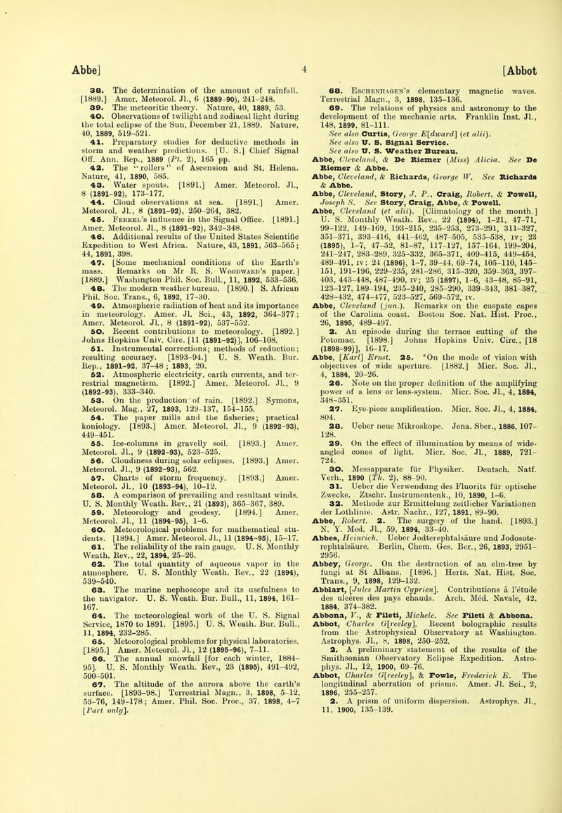 38. The determination of the amount of rainfall. [1889.] Amer. Meteorol. Jl., 6 (1889-90), 241-248. 39. The meteoritic theory. Nature, 40, 1889, 53. 40. Observations of twilight and zodiacal light during the total eclipse of the Sun, December 21, 1889. Nature, 40, 1889, 519-521. 41. Preparatory studies for deductive methods in storm and weather predictions. [U. S.] Chief Signal Off. Ann. Rep., 1889 (Ft. 2), 165 pp. 42. The rollers of Ascension and St. Helena. Nature, 41, 1890, 585. 43. Water spouts. [1891.] Amer. Meteorol. JL, 8 (1891-92), 173-177. 44. Cloud observations at sea. [1891.] Amer. Meteorol. JL, 8 (1891-92), 250-264, 382. 46. Ferrel's influence in the Signal Office. [1891.] Amer. Meteorol. JL, 8 (1891-92), 342-348. 46. Additional results of the United States Scientific Expedition to West Africa. Nature, 43, 1891, 563-565; 44, 1891, 398. 47. [Some mechanical conditions of the Earth's mass. Remarks on Mr R. S. Woodward's paper.] [1889.] Washington Phil. Soc. Bull., 11, 1892, 533-536. 48. The modern weather bureau. [1890.] S.African Phil. Soc. Trans., 6, 1892, 17-30. 49. Atmospheric radiation of heat and its importance in meteorology. Amer. Jl. Sci., 43, 1892, 364-377; Amer. Meteorol. JL, 8 (1891-92), 537-552. 60. Recent contributions to meteorology. [1892.] Johns Hopkins Univ. Circ. [11 (1891-92)], 106-108. 61. Instrumental corrections; methods of reduction; resulting accuracy. [1893-94.] U. S. Weath. Bur. Rep., 1891-92, 37-48; 1893, 20. 52. Atmospheric electricity, earth currents, and ter- restrial magnetism. [1892.] Amer. Meteorol. JL, 9 (1892-93), 333-340. 53. On the production of rain. [1892.] Symons, Meteorol. Mag., 27, 1893, 129-137, 154-155. 54. The paper mills and the fisheries; practical koniology. [1893.] Amer. Meteorol. JL, 9 (1892-93), 449-451. 55. Ice-columns in gravelly soil. [1893.] Amer. Meteorol. JL, 9 (1892-93), 523-525. 56. Cloudiness during solar eclipses. [1893.] Amer. Meteorol. JL, 9 (1892-93), 562. 57. Charts of storm frequency. [1893.] Amer. Meteorol. JL, 10 (1893-94), 10-12. 58. A comparison of prevailing and resultant winds. U. S. Monthly Weath. Rev., 21 (1893), 365-367, 389. 59. Meteorology and geodesy. [1894.] Amer. Meteorol. JL, 11 (1894-95), 1-6. 60. Meteorological problems for mathematical stu- dents. [1894.] Amer. Meteorol. JL, 11 (1894-95), 15-17. 61. The reliability of the rain gauge. U. S. Monthly Weath. Rev., 22, 1894, 25-26. 62. The total quantity of aqueous vapor in the atmosphere. U. S. Monthly Weath. Rev., 22 (1894), 539-540. 63. The marine nephoscope and its usefulness to the navigator. U. S. Weath. Bur. Bull., 11, 1894, 161- 167. 64. The meteorological work of the U. S. Signal Service, 1870 to 1891. [1895.] U. S. Weath. Bur. Bull., 11, 1894, 232-285. 65. Meteorological problems for physical laboratories. [1895.] Amer. Meteorol. JL, 12 (1895-96), 7-11. 66. The annual snowfall [for each winter, 1884- 95]. U. S. Monthly Weath. Rev., 23 (1895), 491-492, 500-501. 67. The altitude of the aurora above the earth's surface. [1893-98.] Terrestrial Magn., 3, 1898, 5-12, 53-76, 149-178; Amer. Phil. Soc. Proc, 37, 1898, 4-7 [Part only]. 68. Eschenhagen's elementary magnetic waves. Terrestrial Magn., 3, 1898, 135-136. 69. The relations of physics and astronomy to the development of the mechanic arts. Franklin Inst. JL, 148, 1899, 81-111. See also Curtis, George E[dward] (et alii). See also V. S. Signal Service. See also IT. S. Weather Bureau. Abbe, Cleveland, & De Riemer (Miss) Alicia. See De Biemer & Abbe. Abbe, Cleveland, & Richards, George W. See Richards & Abbe. Abbe, Cleveland, Story, J. P., Craig, Robert, & Powell, Joseph S. See Story, Craig, Abbe, & Powell. Abbe, Cleveland (et alii). [Climatology of the month.] U. S. Monthly Weath. Rev., 22 (1894), 1-21, 47-71, 99-122, 149-169, 193-215, 235-253, 273-291, 311-327, 351-371, 393-416, 441-462, 487-505, 535-538, iv; 23 (1895), 1-7, 47-52, 81-87, 117-127, 157-164, 199-204, 241-247, 283-289, 325-332, 365-371, 409-415, 449-454, 489-491, iv; 24 (1896), 1-7, 39-44, 69-74, 105-110, 145- 151, 191-196, 229-235, 281-286, 315-320, 359-363, 397- 403, 443-448, 487-490, iv; 25 (1897), 1-6, 43-48, 85-91, 123-127, 189-194, 235-240, 285-290, 339-343, 381-387, 428-432, 474-477, 523-527, 569-572, iv. Abbe, Cleveland ( jun.). Remarks on the cuspate capes of the Carolina coast. Boston Soc. Nat. Hist. Proc, 26, 1895, 489-497. 2. An episode during the terrace cutting of the Potomac. [1898.] Johns Hopkins Univ. Circ, [18 (1898-99)], 16-17. Abbe, [Karl] Ernst. 25. *On the mode of vision with objectives of wide aperture. [1882.] Micr. Soc. JL, 4, 1884, 20-26. 26. Note on the proper definition of the amplifying power of a lens or lens-system. Micr. Soc JL, 4, 1884, 348-351. 27. Eye-piece amplification. Micr. Soc. JL, 4, 1884, 804. 28. Ueber neue Mikroskope. Jena. Sber., 1886, 107- 128. 29. On the effect of illumination by means of wide- augled cones of light. Micr. Soc. JL, 1889, 721- 724. 30. Messapparate fur Physiker. Deutsch. Natf. Verh., 1890 (Th. 2), 88-90. 31. Ueber die Verwendung des Fluorits fur optisehe Zwecke. Ztschr. Instrumentenk., 10, 1890, 1-6. 32. Methode zur Ermittelung zeitlicher Variationen der Lothliuie. Astr. Nachr., 127, 1891, 89-90. Abbe, Robert. 2. The surgery of the hand. [1893.] N. Y. Med. JL, 59, 1894, 33-40. Abbes, Heinrich. Ueber Jodterephtalsaure und Jodosote- rephtalsaure. Berlin, Chem. Ges. Ber., 26, 1893, 2951- 2956. Abbey, George. On the destruction of an elm-tree by fungi at St Albans. [1896.] Herts. Nat. Hist. Soc Trans., 9, 1898, 129-132. Abblart, [Jules Martin Cyprien], Contributions a l'etude des ulclres des pays chauds. Arch. Med. Navale, 42, 1884, 374-382. Abbona, V., & Pileti, Michele. See Fileti & Abbona. Abbot, Charles G[reeley]. Recent holographic results from the Astrophysical Observatory at Washington. Astrophys. JL, 8, 1898, 250-252. 2. A preliminary statement of the results of the Smithsonian Observatory Eclipse Expedition. Astro- phys. JL, 12, 1900, 69-76. Abbot, Charles G[reeley], & Fowle, Frederick E. The longitudinal aberration of prisms. Amer. Jl. Sci., 2, 1896, 255-257. 2. A prism of uniform dispersion. Astrophys. JL, 11, 1900, 135-139.