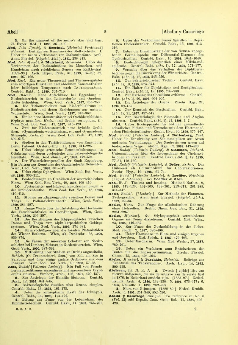 2. On the pigment of the negro's skin and hair. Jl. Exper. Med., 1, 1896, 361-400. Abel, John J[acob], & Drechsel, [Heinrich Ferdinand] Edmund. Beitrage zur Kenntniss des Stoffwechsels. 1. Ueber ein neues Vorkommen von Carbaminsaure. Arch. Anat. Physiol. (Physiol. Abth.), 1891, 236-243. Abel, John J[acob], & Muirhead, Archibald. Ueber das Vorkommen der Carbaminsaure im Menschen- und Hundeharn nach reiohlichem Genuss von Kalkhydrat. [1892-93.] Arch. Exper. Path., 31, 1893, 15-29; 32, 1893, 467-468. Abel, Karl. Ein neuer Thermostat und Thermoregulator zum sofortigen Einstellen und absoluten Konstanthalten jeder beliebigen Temperatur nach Lautenschlager. Centrbl. Bakt., 5, 1889, 707-710. Abel, Othenio. Neue Aufschliisse bei Eggenburg in Niederosterreich in den Loibersdorfer und Gaudern- dorfer Schichten. Wien, Geol. Verh., 1897, 255-258. 2. Die Tithonschichten von Niederfellabrunn in Niederosterreich und deren Beziehungen zur untereu Wolgastufe. Wien, Geol. Verh., 1897, 343-362. 3. Einige neue Monstrositaten bei Orchideenbliithen. (Ophrys aranifera, Huds., nnd Orchis coriopliora, L.) Wien Zool. Bot. Verh., 47, 1897, 415-120. 4. Zwei fur Niederosterreich neue hybride Orchi- deen. (Gymnadenia wettsteiniana, m., und Gymnadenia Strampfii, Aschers.) Wien Zool. Bot. Verh., 47, 1897, 609-615. 5. Studien in den Tertiarbildungen von Eggenburg. Beitr. Palaont. Oesterr.-Ung., 11, 1898, 211-226. 6. Ueber einige artesische Brunnenbohrungen in Ottakring und deren geologische und palaeontologische Kesultate. Wien, Geol. Jbuch., 47, 1898, 479-504. 7. Der Wasserleitungsstollen der Stadt Eggenburg. Ein Beitrag zur Kenntniss der Gauderndorfer Schichten. Wien, Geol. Verh., 1898, 301-312. 8. Ueber einige Ophrydeen. Wien Zool. Bot. Verh., 48, 1898, 306-311. 9. Beobachtungen an Orchideen der osterreichischen Flora. Wien Zool. Bot. Verh., 48, 1898, 409-410. 10. Fortschritts- und Riickschlags-Erscheinungen in der Orchideenbliithe. Wien Zool. Bot. Verh., 48, 1898, 410-412. 11. Studien im Klippengebiete zwischen Donau und Thaya. 1. Pollau-Schweinbarth. Wien, Geol. Verh., 1899, 284-287. 12. Einige Worte iiber die Entstehung der Hochmure des Ferschbachthales im Ober-Pinzgau. Wien, Geol. Verh., 1899, 296-297. 13. Die Beziehungen des Klippengebietes zwischen Donau und Thaya zum alpin-karpathischen Gebirgs- systeme. Wien, Geol. Verh., 1899, 374-381. 14. Untersuchungen iiber die fossilen Platanistiden des Wiener Beckens. Wien, Ak. Denkschr., 68, 1900, 839-874. 15. Die Fauna der mioeanen Schotter von Nieder- schleinz bei Limberg-Meissau in Niederosterreich. Wien, Geol. Verh., 1900, 387-394. 16. Mittheilung iiber Studien an Orchis angustifolia, Rchbch. (O. Traunsteineri, Saut.) von Zall am See in Salzburg und iiber einige andere Orchideen aus dem Pinzgau. Wien Zool. Bot. Verh., 50, 1900, 57-58. Abel, Rudolf [Valentin Ludwig]. Ein Fall von Pseudo- hermaphroditismus masculinus mit sarcomatoser Crypt- orchis sinistra. Virchow, Arch., 126, 1891, 420-437. 2. Zur Aetiologie der Khinitis fibrinosa. Centrbl. Bakt., 12, 1892, 841-845. 3. Bakteriologische Studien iiber Ozaena simplex. Centrbl. Bakt., 13, 1893, 161-173. 4. Ueber die antiseptische Kraft des Ichthyols. Centrbl. Bakt., 14, 1893, 413-422. 5. Beitrag zur Frage von der Lebensdauer der Diphtheriebacillen. Centrbl. Bakt., 14, 1893, 756-761. 6. Ueber das Vorkommen feiner Spirillen in Dejek- tionen Cholerakranker. Centrbl. Bakt., 15, 1894, 213- 216. 7. Ueber die Brauchbarkeit der von Schild angege- benen Formalinprobe zur Differential-Diagnose des Typhusbacillus. Centrbl. Bakt, 16, 1894, 1041-1046. 8. Beobachtungen gelegentlieh einer Milzbrand- epidemie. Centrbl. Bakt. (Abt. 1), 17, 1895, 171-177. 9. Versuche iiber das Verhalten der Diphtherie- bacillen gegen die Einwirkung der Winterkalte. Centrbl. Bakt. (Abt. 1), 17, 1895, 545-550. 10. Zur bakteriologischen Technik. Centrbl. Bakt. (Abt. 1), 18, 1895, 673-674. 11. Ein Halter fiir Objekttrager und Deckglaschen. Centrbl. Bakt. (Abt. 1), 18, 1895, 782-783. 12. Zur Farbung des Coccidium oviforme. Centrbl. Bakt. (Abt. 1), 20, 1896, 904-905. 13. Die Aetiologie der Ozsena. Ztschr. Hyg., 21, 1896, 89-155. 14. Zur Kenntnis des Pestbacillus. Centrbl. Bakt. (Abt. 1), 21, 1897, 497-517. 15. Zur Bakteriologie der Stomatitis und Angina ulcerosa. Centrbl. Bakt. (Abt. 1), 24, 1898, 1-7. 16. Ueber Kochapparate fiir bedingt gesundheits- schadliches Fleisch und Versuche mit dem Hartmann'- schen Fleischsterilisator. Ztschr. Hyg., 30,1899, 375-447. Abel, Rudolf [Valentin Ludwig], & Buttenberg, Paul. Ueber die Einwirkung von Schimmelpilzen auf Arsen und seine Verbindungen. Der Nachweis von Arsen auf biologischem Wege. Ztschr. Hyg., 32, 1899, 449-490. Abel, Rudolf [Valentin Ludwig], & Claussen, Richard. Untersuchungen iiber die Lebensdauer der Choleravi- brionen in Fakalien. Centrbl. Bakt. (Abt. 1), 17, 1895, 77-81, 118-130. Abel, Rudolf [Valentin Ludwig], & Draer, Arthur. Das Hiihnerei als Culturmedium fiir Choleravibrionen. Ztschr. Hyg., 19, 1895, 61-74. Abel, Rudolf [Valentin Ludwig], & Loeffler, Friedrich [August Johannes]. See Loeffler & Abel. Abel, W. J. The ear and hearing. Midland Natlist., 8, 1885, 119-123, 167-169, 199-201, 213-217, 281-285, 344-347. Abele, Rudolf. [p.Ludwig.] Zur Methode der Flammen- Tachographie. Arch. Anat. Physiol. (Physiol. Abth.), 1892, 22-33. Abeles, Hans. Zur Frage der alkoholischen Giihrung ohne Hefezellen. Berlin, Chem. Ges. Ber., 31, 1898, 2261-2267. Abeles, M[arkus]. 9. Glykogengehalt versohiedener Organe im Coma diabeticum. Centrbl. Med. Wiss., 23, 1885, 449-452. 10. Zur Frage der Zuckerbildung in der Leber. Med. Jbuch., 2, 1887, 383-406. 11. Ueber Harnsiiure im Blute und einigen Organen und Geweben. Med. Jbuch., 2, 1887, 479-485. 12. Ueber Saccharin. Wien. Med. Wschr., 37, 1887, 789-791. 13. Ueber ein Verfahren zum Enteiweissen des Blutes fiir die Zuckerbestimmung. Ztschr. Physiol. Chem., 15, 1891, 495-504. Abeles, M[arkus], & Paschkis, Heinrich. Beitrage zur Kenntniss des Tabakrauches. Arch. Hyg., 14, 1892, 209-215. Abeleven, Th. H. A. J. 2. Tweede [-vijfde] lijst van nieuwe indigenen, die na de uitgave van de eerste lijst in 1876, in Nederland ontdekt zijn. [1883-97.] Nederl. Kruidk. Arch., 4, 1886, 132-138; 5, 1891, 673-677; 6, 1895, 502-506; 1, 1899, 282-287. 3. Flora van Nijmegen. [1888-89.] Nederl. Kruidk. Arch., 5, 1891, 251-340, 552-596. Abella y Casariego, Enrique. To reference in No. 6 (Vol. 12) add Espafia Com. Geol. Bol., 11, 1884, 405- 423. R. S. A. C. 2