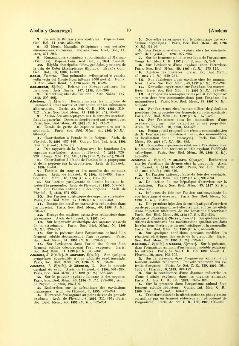 7. La isla de Biliran y sus azufrales. Espana Com. Geol. Bol., 11, 1884, 359-369. 8. El Monte Maquilin (Filipinas) y sus actuales emanaciones volcanicas. Espana Com. Geol. Bol., 11, 1884, 371-394. 9. Emanaciones volcanicas subordinadas al Malinao (Filipinas). Espana Com. Geol. Bol., 11, 1884, 395-404. 10. Bapida descripcion fisica, geologica y minera de la isla de Cebu (Archipielago filipino). Espana Com. Geol. Bol., 13, 1886, 1-189. Abelli, Vittorio. Una polmonite sviluppatasi e guarita sulla vetta del Monte Bosa (altezza 4560 metri). Boma, B. Acc. Lincei Bend., 5, 1896 (Sem. 2), 18-25. Abelmann, E[lias\. Beitrag zur Bewegungstheorie der Leoniden. Astr. Nachr., 147, 1898, 203-206. 2. Bemerkung iiber die Bieliden. Astr. Nachr., 147, 1898, 205-206. Abelous, J. E[mile]. Becberches sur les microbes de l'estomac a l'^tat normal et leur action sur les substances alimentaires. Paris, Ac. Sci. C. B., 108, 1889, 310- 312; Paris, Soc. Biol. Mem., 41, 1889 (C. JR.), 86-89. 2. Action des antiseptiques sur le ferment sacchari- fiant du pancreas. Doses antiseptiques et antizymotiques. Paris, Soc. Biol. Mem., 43, 1891 (C. R.), 215-217. 3. Essais de greffe de capsules surrenales sur la grenouille. Paris, Soc. Biol. Mem., 44, 1892 (C.R.), 864-866. 4. Contribution a l'etude de la fatigue. Arch, de Physiol., 5, 1893, 437-446; Congr. Med. Int. Atti, 1894 {Vol. 2, Fisiol), 169-170. 5. Des rapports de la fatigue avec les fonctions des capsules surrenales. Arch, de Physiol., 5, 1893, 720- 728; Congr. Med. Int. Atti, 1894 {Vol. 2, Fisiol.), 20-21. 6. Contribution a l'etude de Faction de la propeptone et de la peptone sur la circulation. Arch, de Physiol., 6, 1894, 53-63. 7. Toxicity du sang et des muscles des animaux fatigues. Arch, de Physiol., 6, 1894, 433-439; Paris, Soc. Biol. Mem., 46, 1894 (C. R.), 198-199. 8. Sur Taction paralysante de l'urine humaine in- jected a la grenouille. Arch, de Physiol., 7, 1895, 508-514. 9. Sur Taction antitoxique des organes. Arch, de Physiol., 7, 1895, 654-662. 10. Sur Taction antitoxique des capsules surrenales. Paris, Soc. Biol. Mem., 47, 1895 {C.R.), 458-459. 11. Dosage des matieres extractives reductrices dans les muscles. Paris, Soc. Biol. Mem., 48, 1896 (C. R.), 578-580. 12. Dosage des matieres extractives reductrices dans les organes. Arch, de Physiol., 9, 1897, 1-6. 13. Sur le pouvoir antitoxique des organes vis-a-vis de la strychnine. Paris, Soc. Biol. Mem., 50, 1898 {C. R.), 398-399. 14. Sur la presence dans Torganisme animal d'un ferment soluble decomposant Teau oxygenee. Paris, Soc. Biol. Mem., 51, 1899 (C. R.), 328-330. 15. Sur Texistence dans Turine des chiens d'un ferment soluble decomposant Teau oxygenee. Paris, Soc. Biol. Mem., 51, 1899 (C. R.), 330-331. Abelous, J. E[mile], & Bardier, E[mile]. Sur quelques symptomes cons^cutifs a une nephrite experimentale. Paris, Soc. Biol. Mem., 48, 1896 (C. R.), 93-94. Abelous, J. E[mile], & Biarnes, G. Sur le pouvoir oxydant du sang. Arch, de Physiol., 6, 1894, 591-595; Paris, Soc. Biol. Mem., 46, 1894 (C. R.), 536-538. 2. Sur le pouvoir oxydant du sang et des organes. Paris, Soc. Biol. Mem., 46, 1894 {C. R.), 799-801; Arch, de Physiol., 7, 1895, 195-199. 3. Becherches sur le mecanisme des oxydations organiques. Arch, de Physiol., 7, 1895, 239-244. 4. Hierarchie des organes au point de vue du pouvoir oxydant. Arch, de Physiol., 8, 1896, 311-316; Paris, Soc. Biol. Mem., 48, 1896 (C. R.), 262-264. 5. Nouvelles experiences sur le mecanisme des oxy- dations organiques. Paris, Soc. Biol. Mem., 48, 1896 (G. R.), 94-96. 6. Sur Texistence d'une oxydase chez les crustaces. Arch, de Physiol., 9, 1897, 277-283. 7. Sur les ferments solubles oxydants de Torganisme. Congr. Int. Med. C. E., 1897 {Vol. 2, Sect. 2), 2-3. 8. Sur Texistence d'une oxydase chez Tecrevisse. Paris, Soc. Biol. Mem., 49, 1897 (C. R.), 173-175. 9. Oxydase des crustaces. Paris, Soc. Biol. Mem., 49, 1897 (C. R.), 249-251. 10. Sur Texistence d'une oxydase chez les mammi- feres. Paris, Soc. Biol. Mem., 49,1897 {C.R.), 285-287. 11. Nouvelles experiences sur Toxydase des mammi- feres. Paris, Soc. Biol. Mem., 49,1897 (C. R.), 493-494. 12. A propos des remarques faites par M. Bodkqdelot sur nos dernieres communications [sur Toxydase des mammiferes]. Paris, Soc. Biol. Mem., 49, 1897 (G. R.), 559-561. 13. Sur Texistence chez les mammiferes de globulines possedant les proprietes des ferments solubles oxydants. Paris, Soc. Biol. Mem., 49, 1897 {C. R.), 576-577. 14. Sur Texistence chez les mammiferes d'une oxydase-globuline. Ses caracteres et ses proprietes. Arch, de Physiol., 10, 1898, 664-671. 15. Bemarques a propos d'une recente communication de M. Portier [sur Toxydase du sang des mammiferes, sa localisation dans le leucocyte]. Paris, Soc. Biol. Mem., 50, 1898 (C. R.), 494-495. 16. Nouvelles experiences relatives a Texistence chez les mammiferes d'un ferment soluble oxydant Taldehiyde salicylique. Paris, Soc. Biol. Mem., 50, 1898 (C. R.), 495-496. Abelous, J. E[mile], & Billard, G[eorges], Becherches sur les fonctions du thymus chez la grenouille. Arch, de Physiol., 8, 1896, 898-907; Paris, Soc. Biol. Mem., 48, 1896 (C. R.), 808-810. 2. De Taction anticoagulante du foie des crustaces. Paris, Soc. Biol. Mem., 49, 1897 (C. R.), 991-993. 3. De Taction du sue hepatique d'ecrevisse sur la circulation. Paris, Soc. Biol. Mem., 49, 1897 (C. R.), 1078-1080. 4. Influence du foie sur Taction anticoagulante du sue hepatique d'ecrevisse. Paris, Soc. Biol. M6m., 50, 1898 (C. R.), 86-87. 5. Une premiere injection de sue hepatique d'ecrevisse ou de peptones immunise-t-elle Tanimal contre les effets d'une injection ulterieure de sue hepatique d'ecrevisse? Paris, Soc. Biol. Mem., 50, 1898 (C. R.), 212-214. Abelous, J. E[mile], & Cluzet, J[oseph]. Sur quelques con- ditions determinant des modifications qualitatives dans les reactions electriques du nerf sciatique de la grenouille. Paris, Soc. Biol. Mem., 52, 1900 (C. R.), 545-546. 2. Sur quelques conditions pouvant modifier les reactions electriques des nerfs de la grenouille. Paris, Soc. Biol. Mem., 52, 1900 (C. R.), 599-600. Abelous, J. E\mile], & Gerard, E[rncst]. Sur la presence, dans Torganisme animal, d'un ferment soluble reduisant les nitrates. Paris, Ac. Sci. C. K., 129, 1899, 56-58; Jl. Pharm., 10, 1899, 103-105. 2. Sur la presence, dans Torganisme animal, d'un ferment soluble r^ducteur. Pouvoir reducteur des ex- traits d'organes. Paris, Ac. Sci. C. B., 129, 1899, 164- 166; Jl. Pharm., 10, 1899, 169-172. 3. Sur la coexistence d'une diastase reductrice et d'une diastase oxydante dans les organes animaux. Paris, Ac. Sci. C. E., 129, 1899, 1023-1025. 4. Sur la presence dans Torganisme animal d'un ferment soluble reducteur. Congr. Int. Med. C. B., 1900 (Vol. 1, Physiol), 153-159. 5. Transformation de la nitrobenzine en ph^nylamine ou aniline par un ferment reducteur et hydrogenant de Torganisme. Paris, Ac. Sci. C. B., 130, 1900, 420-422.