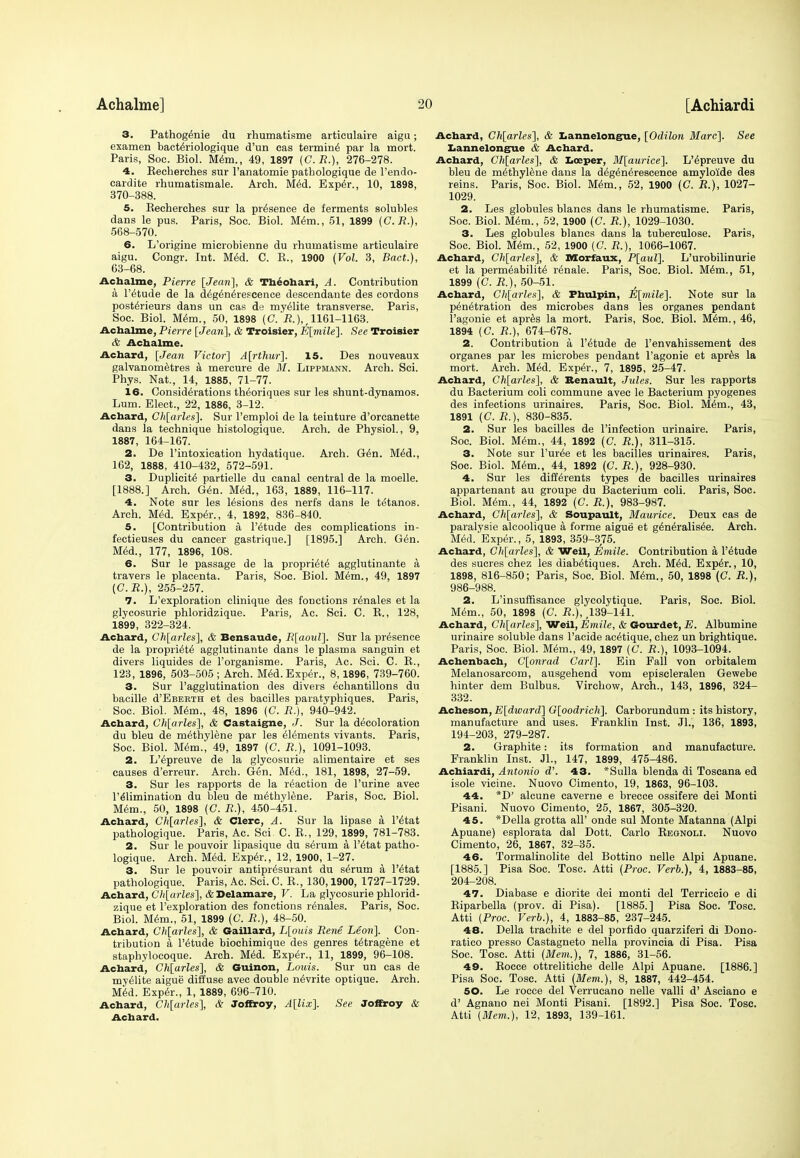 3. Pathog^nie du rhumatisme articulaire aigu; examen bacteriologique d'un eas termini par la mort. Paris, Soc. Biol. Mem., 49, 1897 (C.J?.), 276-278. 4. Eecherches sur l'anatomie pathologique de l'endo- cardite rhumatismale. Arch. Med. Exper., 10, 1898, 370-388. 5. Eecherches sur la presence de ferments solubles dans le pus. Paris, Soc. Biol. Mem., 51, 1899 (C.R.), 568-570. 6. L'origine microbienne du rhumatisme articulaire aigu. Congr. Int. Med. C. K., 1900 (Vol. 3, Bad.), 63-68. Achalme, Pierre [Jean], & Theohari, A. Contribution a l'etude de la d^g^n^rescence descendant* des cordons posterieurs dans un cas de myelite transverse. Paris, Soc. Biol. Mem., 50, 1898 (C.'JJ.),, 1161-1163. Achalme, Pierre [Jean], & Troisier, E[mile]. See Troisier & Achalme. Ac hard, [Jean Victor] A[rthur]. 15. Des nouveaux galvanometres a mercure de M. Lippmann. Arch. Sci. Phys. Nat., 14, 1885, 71-77. 16. Considerations theoriques sur les shunt-dynamos. Lum. Elect., 22, 1886, 3-12. Achard, Gh[arles]. Sur l'emploi de la teiuture d'orcanette dans la technique histologique. Arch, de Physiol., 9, 1887, 164-167. 2. De l'intoxication hydatique. Arch. G6n. Med., 162, 1888, 410-432, 572-591. 3. Duplicity partielle du canal central de la moelle. [1888.] Arch. Gen. Med., 163, 1889, 116-117. 4. Note sur les lesions des nerfs dans le tetanos. Arch. Med. Exper., 4, 1892, 836-840. 5. [Contribution a l'etude des complications in- fectieuses du cancer gastrique.] [1895.] Arch. Gen. Med., 177, 1896, 108. 6. Sur le passage de la propriety agglutinante a travers le placenta. Paris, Soc. Biol. Mem., 49, 1897 (C.R.), 255-257. 7. L'exploration clinique des fonctions r^nales et la glycosurie phloridzique. Paris, Ac. Sci. C. E., 128, 1899, 322-324. Achard, Ch[arles], & Bensaude, R[aoul]. Sur la presence de la propriety agglutinante dans le plasma sanguin et divers liquides de l'organisme. Paris, Ac. Sci. C. E., 123, 1896, 503-505 ; Arch. Med. Exper., 8,1896, 739-760. 3. Sur l'agglutination des divers echantillons du bacille d'EBEBTH et des bacilles paratyphiques. Paris, Soc. Biol. Mem., 48, 1896 (C. R.), 940-942. Achard, Ch[arles], & Castaigne, J. Sur la decoloration du bleu de methylene par les Elements vivants. Paris, Soc. Biol. Mem., 49, 1897 (C. R.), 1091-1093. 2. L'epreuve de la glycosurie alimentaire et ses causes d'erreur. Arch. Gen. Med., 181, 1898, 27-59. 3. Sur les rapports de la reaction de l'urine avec l'e'limination du bleu de methylene. Paris, Soc. Biol. Mem., 50, 1898 (C. R.), 450-451. Achard, Ch[arles], & Clerc, A. Sur la lipase a l'4tat pathologique. Paris, Ac. Sci C. E., 129, 1899, 781-783. 2. Sur le pouvoir lipasique du s6rum a l'etat patho- logique. Arch. Med. Exper., 12, 1900, 1-27. 3. Sur le pouvoir antipr^surant du serum a l'etat pathologique. Paris, Ac. Sci. C. E., 130,1900, 1727-1729. Achard, Cli[arles], ADelamare, V. La glycosurie phlorid- zique et l'exploration des fonctions r^nales. Paris, Soc. Biol. Mem., 51, 1899 (C. R.), 48-50. Achard, Ch[arles], & Gaillard, L[ouis Rene Leon]. Con- tribution a l'etude biochimique des genres tetragene et staphylocoque. Arch. Med. Exper., 11, 1899, 96-108. Achard, Ch[arles], & Guinon, Louis. Sur un cas de myelite aigue diffuse avec double n^vrite optique. Arch. Med. Exper., 1, 1889, 696-710. Achard, Ch[arles], & Joffroy, A[lix]. See Joffroy & Achard. Achard, Ch[arles], & Lannelongue, [Odilon Marc]. See Lannelongue & Achard. Achard, Gh[arles], & Locper, M[aurice]. L'epreuve du bleu de methylene dans la d^g^nerescence amylo'ide des reins. Paris, Soc. Biol. Mem., 52, 1900 (C. R.), 1027- 1029. 2. Les globules blancs dans le rhumatisme. Paris, Soc. Biol. Mem., 52, 1900 (C. R.), 1029-1030. 3. Les globules blancs dans la tuberculose. Paris, Soc. Biol. Mem., 52, 1900 (C. R.), 1066-1067. Achard, Ch[arles], & Morfaux, P[aul]. L'urobilinurie et la permeability r^nale. Paris, Soc. Biol. Mem., 51, 1899 (C. R.), 50-51. Achard, Ch[arles], & Phulpin, E[mile]. Note sur la penetration des microbes dans les organes pendant l'agonie et apres la mort. Paris, Soc. Biol. Mem., 46, 1894 (C. R.), 674-678. 2. Contribution a l'etude de l'envahissement des organes par les microbes pendant l'agonie et apres la mort. Arch. Med. Exper., 7, 1895, 25-47. Achard, Ch[arles], & Renault, Jules. Sur les rapports du Bacterium coli commune avec le Bacterium pyogenes des infections urinaires. Paris, Soc. Biol. Mem., 43, 1891 (C. R.), 830-835. 2. Sur les bacilles de l'infection urinaire. Paris, Soc. Biol. Mem., 44, 1892 (C. R.), 311-315. 3. Note sur l'uree et les bacilles urinaires. Paris, Soc. Biol. Mem., 44, 1892 (C. R.), 928-930. 4. Sur les differents types de bacilles urinaires appartenant au groupe du Bacterium coli. Paris, Soc. Biol. Mem., 44, 1892 (C. R.), 983-987. Achard, Ch[arles], & Soupault, Maurice. Deux cas de paralysie alcoolique a forme aigue et generalisee. Arch. Med. Exper., 5, 1893, 359-375. Achard, Ch[arles], & Weil, Emile. Contribution a l'etude des sucres chez les diabetiques. Arch. Med. Exper., 10, 1898, 816-850; Paris, Soc. Biol. Mem., 50, 1898 (C. R.), 986-988. 2. L'insuffisanee glycolytique. Paris, Soc. Biol. Mem., 50, 1898 (C. E.), ^39-141. Achard, Ch[arles], Weil, Emile, & Gourdet, E. Albumine urinaire soluble dans l'acide acetique, chez un brightique. Paris, Soc. Biol. Mem., 49, 1897 (C. R.), 1093-1094. Achenbach, C[onrad Carl], Ein Fall von orbitalem Melanosarcom, ausgehend vom episcleralen Gewebe hinter dem Bulbus. Virchow, Arch., 143, 1896, 324- 332. Acheson, E[dward] G[oodrich]. Carborundum : its history, manufacture and uses. Franklin Inst. Jl., 136, 1893, 194-203, 279-287. 2. Graphite: its formation and manufacture. Franklin Inst. JL, 147, 1899, 475-486. Achiardi, Antonio d\ 43. *Sulla blenda di Toscana ed isole vicine. Nuovo Cimento, 19, 1863, 96-103. 44. *D' alcune caverne e brecce ossifere dei Monti Pisani. Nuovo Cimento, 25, 1867, 305-320. 45. *Della grotta all' onde sul Monte Matanna (Alpi Apuane) esplorata dal Dott. Carlo Eegnoli. Nuovo Cimento, 26, 1867, 32-35. 46. Tormalinolite del Bottino nelle Alpi Apuane. [1885.] Pisa Soc. Tosc. Atti (Proc. Verb.), 4, 1883-85, 204-208. 47. Diabase e diorite dei monti del Terriccio e di Eiparbella (prov. di Pisa). [1885.] Pisa Soc. Tosc. Atti (Proc. Verb.), 4, 1883-85, 237-245. 48. Delia trachite e del porfido quarziferi di Dono- ratico presso Castagneto nella provincia di Pisa. Pisa Soc. Tosc. Atti (Mem.), 7, 1886, 31-56. 49. Eocce ottrelitiche delle Alpi Apuane. [1886.] Pisa Soc. Tosc. Atti (Mem.), 8, 1887, 442-454. 50. Le rocce del Verrucano nelle valli d' Asciano e d' Agnano nei Monti Pisani. [1892.] Pisa Soc. Tosc. Atti (Mem.), 12, 1893, 139-161.