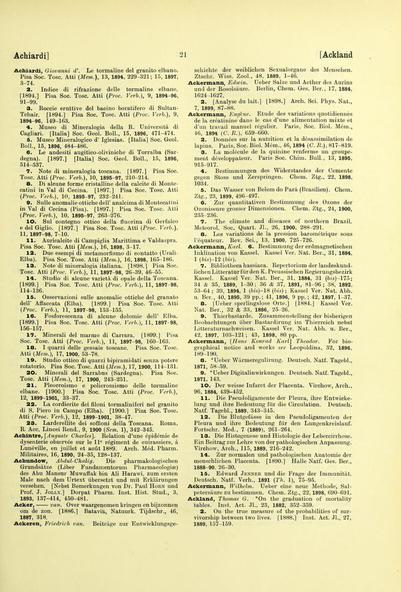 Achiardi, Giovanni d. Le tormaline del granito elbano. Pisa Soc. Tosc. Atti {Mem.), 13, 1894, 229-321; 15, 1897, 3-74. 2. Indice di rifrazione delle tormaline elbane. [1894.] Pisa Soc. Tosc. Atti (Proc. Verb.), 9, 1894-96, 91-99. 3. Eoccie eruttive del bacino boratifero di Sultan- Tchair. [1894.] Pisa Soc. Tosc. Atti (Proc. Verb.), 9, 1894-96, 149-163. 4. Museo di Mineralogia della E. Universita di Cagliari. [Italia] Soc. Geol. Boll., 15, 1896, 471-474. 5. Museo Mineralogico d' Iglesias. [Italia] Soc. Geol. Boll., 15, 1896, 484-486. 6. Le andesiti augitico-oliviniche di Torralba (Sar- degna). [1897.] [Italia] Soc. Geol. Boll., 15, 1896, 514-537. 7. Note di mineralogia toscana. [1897.] Pisa Soc. Tosc. Atti (Proc. Verb.), 10, 1895-97, 210-214. 8. Di alcune forme cristalline della calcite di Monte- catini in Val di Cecina. [1897.] Pisa Soc. Tosc. Atti (Proc. Verb.), 10, 1895-97, 232-241. 9. Sulle anomalie ottiche dell' analcima di Montecatini in Val di Cecina (Pisa). [1897.] Pisa Soc. Tosc. Atti (Proc. Verb.), 10, 1895-97, 263-276. 10. Sul contegno ottico della fiuorina di Gerfalco e del Giglio. [1897.] Pisa Soc. Tosc. Atti (Proc. Verb.), 11, 1897-98, 7-10. 11. Auricalcite di Campiglia Marittima e Valdaspra. Pisa Soc. Tosc. Atti (Mem.), 16, 1898, 3-17. 12. Due esempi di metamorfismo di contatto (Urali- Elba). Pisa Soc. Tosc. Atti (Mem.), 16, 1898, 165-186. 13. Note di mineralogia italiana. [1898.] Pisa Soc. Tosc. Atti (Proc. Verb.), 11, 1897-98, 26-39, 46-55. 14. Studio di alcune varieta di opale della Toscana. [1899.] Pisa Soc. Tosc. Atti (Proc. Verb.), 11, 1897-98, 114-136. 15. Osservazioni sulle anomalie ottiche del granato dell' Affaccata (Elba). [1899.] Pisa Soc. Tosc. Atti (Proc. Verb.), 11, 1897-98, 153-155. 16. Fosforescenza di alcune dolomie dell' Elba. [1899.] Pisa Soc. Tosc. Atti (Proc. Verb.), 11, 1897-98, 156-157. 17. Minerali del marmo di Carrara. [1899.] Pisa Soc. Tosc. Atti (Proc. Verb.), 11, 1897-98, 160-163. 18. I quarzi delle gessaie toscane. Pisa Soc. Tosc. Atti (Mem.), 17, 1900, 53-78. 19. Studio ottico di quarzi bipiramidati senza potere rotatorio. Pisa Soc. Tosc. Atti (Mem.), 17, 1900, 114-131. 20. Minerali del Sarrabus (Sardegna). Pisa Soc. Tosc. Atti (Mem.), 17, 1900, 243-251. 21. Pleocroismo e policromismo delle tormaline elbane. [1900.] Pisa Soc. Tosc. Atti (Proc. Verb.), 12, 1899-1901, 33-37. 22. La cordierite dei filoni tormaliniferi nel granito di S. Piero in Campo (Elba). [1900.] Pisa Soc. Tosc. Atti (Proc. Verb.), 12, 1899-1901, 38-47. 23. Larderellite dei soffioni della Toscana. Eoma, E. Acc. Lincei Bend., 9, 1900 (Sem. 1), 342-345. Achintre, [Augnste Charles], Eelation d'une 6pidemie de dysenterie observee sur le lle regiment de cuirassiers, a Luneville, en juillet et aout 1889. Arch. Med. Pharm. Militaires, 16, 1890, 24-35, 128-137. Achundow, Abdul-Chalig. Die pharmakologischen Grundsatze (Liber Fundamentorum Pharmacologiffi) des Abu Mansur Muwaffak bin Ali Harawi, zum ersten Male nach dem Urtext iibersetzt und mit Erklarungen verseben. [Nebst Bemerkungen von Dr. Paul Horn und Prof. J. Jolly.] Dorpat Pharm. Inst. Hist. Stud., 3, 1893, 137-414, 450-481. Acker, van. Over waargenomen kringen en bijzonnen om de zon. [1886.] Batavia, Natuurk. Tijdschr., 46, 1887, 318. Ackeren, Friedrieh van. Beitrage zur Entwicklungsge- schichte der weiblichen Sexualorgane des Menschen. Ztschr. Wiss. Zool., 48, 1889, 1-46. Ackermann, Edivin. Ueber Salze und Aether des Aurins und der Eosolsaure. Berlin, Chem. Ges. Ber., 17, 1884, 1624-1627. 2. [Analyse du lait.] [1898.] Arch. Sci. Pbys. Nat., 7, 1899, 87-88. Ackermann, Eugene. Etude des variations quotidiennes de la creatinine dans le cas d'une alimentation mixte et d'un travail manuel regulier. Paris, Soc. Biol. M6m., 46, 1894 (C. R.), 659-660. 2. Donnees sur la nutrition et la desassimilation de lapins. Paris, Soc. Biol. Mem., 46, 1894 (C. R.), 817-819. 3. La molecule de la quinine renferme un groupe- ment developpateur. Paris Soc. Chim. Bull., 13, 1895, 915-917. 4. Bestimmungen des Widerstandes der Cemente gegen Stoss und Zerspringen. Chem. Ztg., 22, 1898, 1034. 5. Das Wasser von Belem do Para (Brasilien). Chem. Ztg., 23, 1899, 496-497. 6. Zur quantitativen Bestimmung des Ozons der Ozoniseure grosser Dimensionen. Chem. Ztg., 24, 1900, 235-236. 7. The climate and diseases of northern Brazil. Meteorol. Soc. Quart. Jl., 26, 1900, 288-291. 8. Les variations de la pression barom6trique sous l'equateur. Eev. Sci., 13, 1900, 725-726. Ackermann, Karl. 6. Bestimmung der erdmagnetisehen Inklination von Kassel. Kassel Ver. Nat. Ber., 31, 1884, 1 (bis)-l2 (bis). 7. Bibliotheca hassiaca. Bepertorium der landeskund- lichen Litteraturfiirden K. Preussischen Eegierungsbezirk Kassel. Kassel Ver. Nat. Ber., 31, 1884, 31 (bis)-115; 34 & 35, 1889, 1-30 ; 36 & 37, 1891, 81-96 ; 38, 1892, 53-64 ; 39, 1894, 1 (6i's)-18 (bis); Kassel Ver. Nat. Abh. u. Ber., 40, 1895, 39 pp.; 41, 1896, 9 pp.; 42, 1897, 1-37. 8. [Ueber sperliugslose Orte.] [1884.] Kassel Ver. Nat. Ber., 32 & 33, 1886, 25-26. 9. Thierbastarde. Zusammenstellung der bisherigen Beobachtungen iiber Bastardirung im Thierreich nebst Litteraturnachweisen. Kassel Ver. Nat. Abh. u. Ber., 42, 1897, 103-121; 43, 1898, 80 pp. Ackermann, [Hans Konrad Karl] Theodor. For bio- graphical notice and works see Leopoldina, 32, 1896, 189-190. 8. *Ueber Warmeregulirung. Deutsch. Natf. Tagebl., 1871, 58-59. 9. *Ueber Digitalinwirkungen. Deutsch. Natf. Tagebl., 1871, 143. 10. Der weisse Infarct der Placenta. Virchow, Arch., 96, 1884, 439-452. 11. Die Pseudoligamente der Pleura, ihre Entwicke- lung und ihre Bedeutung fiir die Circulation. Deutsch. Natf. Tagebl., 1889, 343-345. 12. Die Blutgefasse in den Pseudoligamenten der Pleura und ihre Bedeutung fiir den Lungenkreislauf. Fortschr. Med., 7 (1889), 261-264. 13. Die Histogenese und Histologie der Lebercirrhose. Ein Beitrag zur Lehre von der pathologischen Anpassung. Virchow, Arch., 115, 1889, 216-242. 14. Zur normalen und pathologischen Anatomie der menschlichen Placenta. [1890.] Halle Natf. Ges. Ber., 1888-90, 26-30. 15. Edward Jenneb und die Frage der Immunitat. Deutsch. Natf. Verh., 1891 (Th. 1), 75-95. Ackermann, Wilhelm. Ueber eine neue Methode, Sal- petersaure zu bestimmen. Chem. Ztg., 22,1898, 690-691. Ackland, Thomas G. *On the graduation of mortality tables. Inst. Act. Jl., 23, 1882, 352-359. 2. On the true measure of the probabilities of sur- vivorship between two lives. [1888.] Inst. Act. Jl., 27, 1889, 157-159.