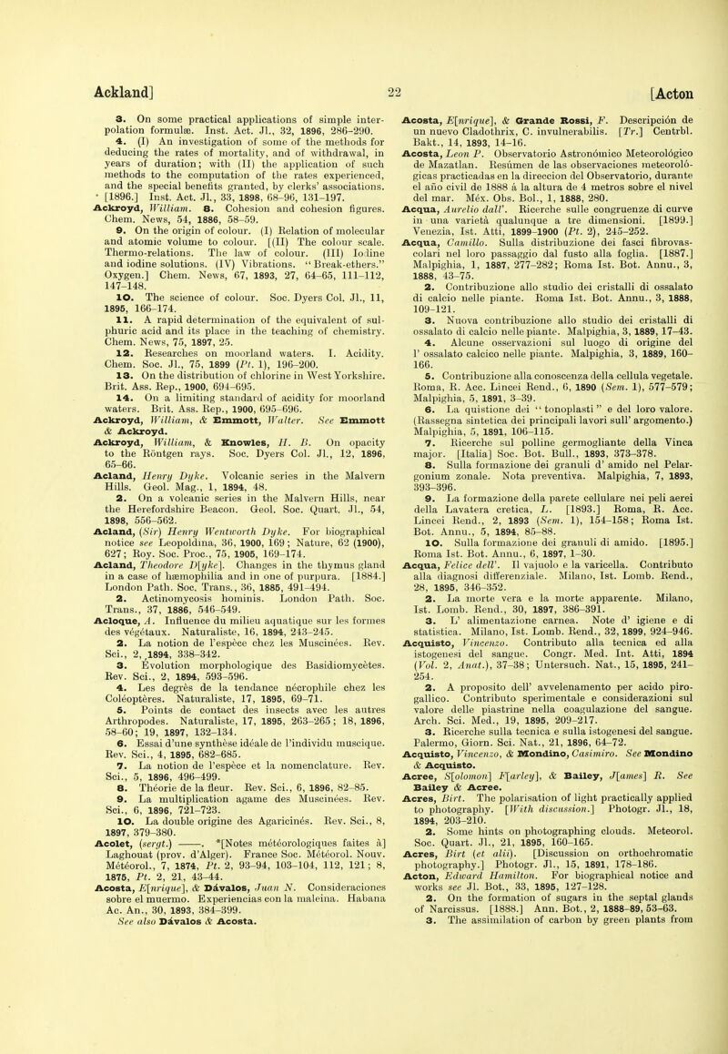 3. On some practical applications of simple inter- polation formulae. Inst. Act. JL, 32, 1896, 286-290. 4. (I) An investigation of some of the methods for deducing the rates of mortality, and of withdrawal, in years of duration; with (II) the application of such methods to the computation of the rates experienced, and the special benefits granted, by clerks' associations. • [1896.] Inst. Act. JL, 33, 1898, 68-96, 131-197. Ackroyd, William. 8. Cohesion and cohesion figures. Chem. News, 54, 1886, 58-59. 9. On the origin of colour. (I) Relation of molecular and atomic volume to colour. [(II) The colour scale. Thermo-relations. The law of colour. (Ill) Iodine and iodine solutions. (IV) Vibrations.  Break-ethers. Oxygen.] Chem. News, 67, 1893, 27, 64-65, 111-112, 147-148. 10. The science of colour. Soc. Dyers Col. Jl., 11, 1895, 166-174. 11. A rapid determination of the equivalent of sul- phuric acid and its place in the teaching of chemistry. Chem. News, 75, 1897, 25. 12. Researches on moorland waters. I. Acidity. Chem. Soc. Jl., 75, 1899 (Ft. 1), 196-200. 13. On the distribution of chlorine in West Yorkshire. Brit. Ass. Rep., 1900, 694-695. 14. On a limiting standard of acidity for moorland waters. Brit. Ass. Rep., 1900, 695-696. Ackroyd, William, & Emmott, Walter. See Emmott & Ackroyd. Ackroyd, William, & Knowles, H. B. On opacity to the Rontgen rays. Soc. Dyers Col. Jl., 12, 1896, 65-66. Acland, Henrtj Dyke. Volcanic series in the Malvern Hills. GeoL Mag., 1, 1894, 48. 2. On a volcanic series in the Malvern Hills, near the Herefordshire Beacon. Geol. Soc. Quart. JL, 54, 1898, 556-562. Acland, (Sir) Henry Wentworth Dyke. For biographical notice see Leopoldina, 36, 1900, 169; Nature, 62 (1900), 627; Roy. Soc. Proc, 75, 1905, 169-174. Acland, Theodore D[yke~\. Changes in the thymus gland in a ease of liEemophilia and in one of purpura. [1884.] London Path. Soc. Trans., 36, 1885, 491-494. 2. Actinomycosis hominis. London Path. Soc. Trans., 37, 1886, 546-549. Acloque, A. Influence du milieu aquatique sur les formes des vegetaux. Naturaliste, 16, 1894, 243-245. 2. La notion de l'espece chez les Muscinees. Rev. Sci., 2, ,1894, 338-342. 3. Evolution morphologique des Basidiomycetes. Rev. Sci., 2, 1894, 593-596. 4. Les degres de la tendance n6crophile chez les Coleopteres. Naturaliste, 17, 1895, 69-71. 5. Points de contact des insects avec les autres Arthropodes. Naturaliste, 17, 1895, 263-265; 18, 1896, 58-60; 19, 1897, 132-134. 6. Essai d'une synthese ideale de l'individu muscique. Rev. Sci., 4, 1895, 682-685. 7. La notion de l'espece et la nomenclature. Rev. Sci., 5, 1896, 496-499. 8. Theorie de la fieur. Rev. Sci., 6, 1896, 82-85. 9. La multiplication agame des Muscinees. Rev. Sci., 6, 1896, 721-723. 10. La double origine des Agaricin^s. Rev. Sci., 8, 1897, 379-380. Acolet, (sergt.) . *[Notes meteorologiques faites a.] Laghouat (prov. d'Alger). France Soc. M6teorol. Nouv. Meteorol., 7, 1874, Pt. 2, 93-94, 103-104, 112, 121; 8, 1875, Pt. 2, 21, 43-44. Acosta, E[nrique], & Davalos, Juan N. Consideraciones sobre el muermo. Experiencias con la maleina. Habana Ac. An., 30, 1893, 384-399. See also Davalos & Acosta. Acosta, E[nrique], & Grande Rossi, F. Descripci6n de un nuevo Cladothrix, C. invulnerabilis. [Tr.] Centrbl. Bakt., 14, 1893, 14-16. Acosta, Leon P. Observatorio Astron6mico Meteorol6gico de Mazatlan. Resumen de las observaciones raeteorolo- gicas practicadas en la direccion del Observatorio, durante el ano civil de 1888 a la altura de 4 metros sobre el nivel del mar. Mex. Obs. BoL, 1, 1888, 280. Acqua, Aurelio daW. Ricerche sulle congruenze di curve in ■ una varieta qualunque a tre dimensioni. [1899.] Venezia, 1st. Atti, 1899-1900 (Pt. 2), 245-252. Acqua, Camillo. Sulla distribuzione dei fasci fibrovas- colari nel loro passaggio dal fusto alia foglia. [1887.] Malpighia, 1, 1887, 277-282; Roma 1st. Bot. Annu., 3, 1888, 43-75. 2. Contribuzione alio studio dei cristalli di ossalato di calcio nelle piante. Roma 1st. Bot. Annu., 3, 1888, 109-121. 3. Nuova contribuzione alio studio dei cristalli di ossalato di calcio nelle piante. Malpighia, 3,1889, 17-43. 4. Alcune osservazioni sul luogo di origine del F ossalato calcico nelle piante. Malpighia, 3, 1889, 160- 166. 5. Contribuzione alia conoscenza della cellula vegetale. Roma, R. Acc. Lincei Rend., 6, 1890 (Sem. 1), 577-579; Malpighia, 5, 1891, 3-39. 6. La quistione dei  tonoplasti  e del loro valore. (Rassegna sintetica dei principali lavori sull' argomento.) Malpighia, 5, 1891, 106-115. 7. Ricerche sul polline germogliante della Vinca major. [Italia] Soc. Bot. Bull., 1893, 373-378. 8. Sulla formazione dei granuli d' amido nel Pelar- gonium zonale. Nota preventiva. Malpighia, 7, 1893, 393-396. 9. La formazione della parete cellulare nei peli aerei della Lavatera cretica, L. [1893.] Roma, R. Acc. Lincei Rend., 2, 1893 (Sem. 1), 154-158; Roma 1st. Bot. Annu., 5, 1894, 85-88. 10. Sulla formazione dei granuli di amido. [1895.] Roma 1st. Bot. Annu., 6, 1897, 1-30. Acqua, Felice dell'. II vajuolo e la varicella. Contributo alia diagnosi differenziale. Milano, 1st. Lomb. Rend., 28, 1895, 346-352. 2. La morte vera e la morte apparente. Milano, 1st. Lomb. Rend., 30, 1897, 386-391. 3. L' alimentazione carnea. Note d' igiene e di statistica. Milano, 1st. Lomb. Rend., 32, 1899, 924-946. Acquisto, Vincenzo. Contributo alia tecnica ed alia istogenesi del sangue. Congr. Med. Int. Atti, 1894 (Vol. 2, Anat.), 37-38; Untersuch. Nat., 15, 1895, 241- 254. 2. A proposito dell' avvelenamento per acido piro- gallico. Contributo sperimentale e considerazioni sul valore delle piastrine nella coagulazione del sangue. Arch. Sci. Med., 19, 1895, 209-217. 3. Ricerche sulla tecnica e sulla istogenesi del sangue. Palermo, Giorn. Sci. Nat., 21, 1896, 64-72. Acquisto, Vincenzo, & Mondino, Casimiro. See Mondino & Acquisto. Acree, S[olomon] F[arley], & Bailey, J[ames] R. See Bailey & Acree. Acres, Birt. The polarisation of light practically applied to photography. [With discussion.] Photogr. Jl., 18, 1894, 203-210. 2. Some hints on photographing clouds. Meteorol. Soc. Quart. JL, 21, 1895, 160-165. Acres, Birt (et alii). [Discussion on orthochromatic photography.] Photogr. JL, 15, 1891, 178-186. Acton, Edward Hamilton. For biographical notice and works see JL Bot., 33, 1895, 127-128. 2. On the formation of sugars in the septal glands of Narcissus. [1888.] Ann. Bot., 2, 1888-89, 53-63. 3. The assimilation of carbon by green plants from