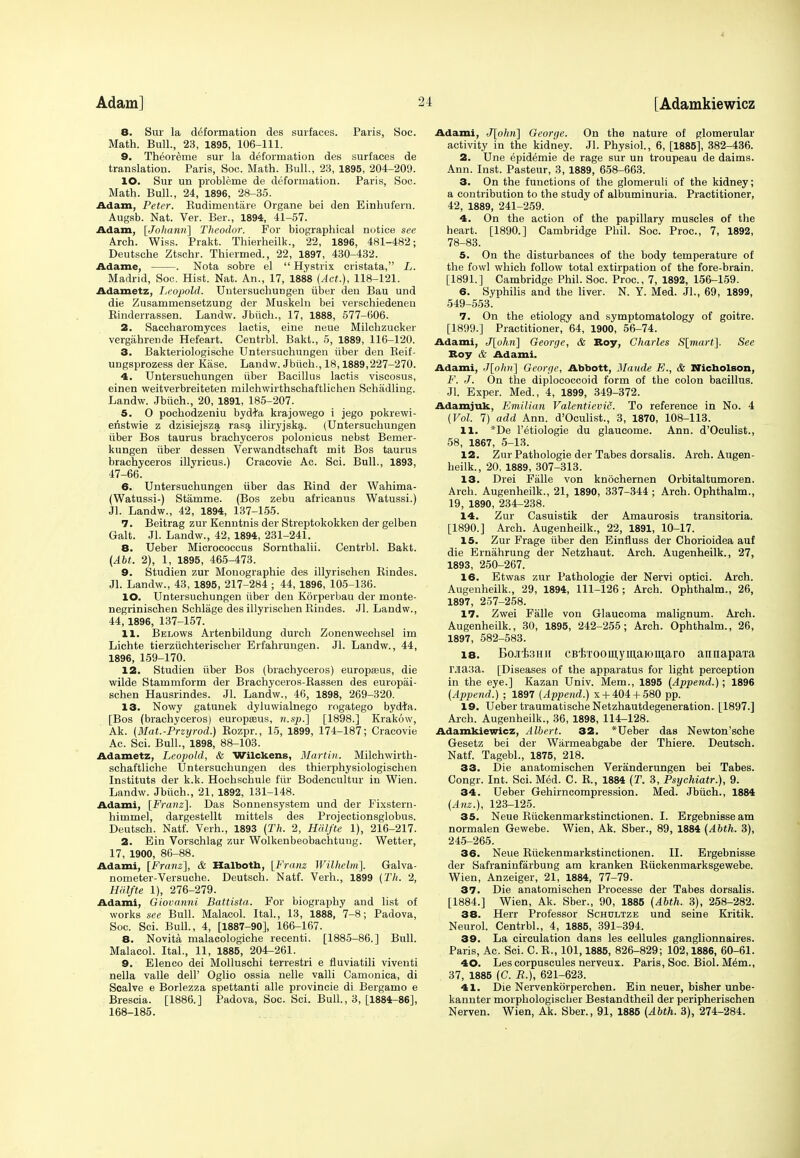 8. Sur la deformation des surfaces. Paris, Soc. Math. Bull., 23, 1895, 106-111. 9. Theoreme sur la deformation des surfaces de translation. Paris, Soc. Math. Bull., 23, 1895, 204-209. 10. Sur un probleme de deformation. Paris, Soc. Math. Bull., 24, 1896, 28-35. Adam, Peter. Rudimentare Organe bei den Einhufern. Augsb. Nat. Ver. Ber., 1894, 41-57. Adam, [Johann] Theodor. For biographical notice see Arch. Wiss. Prakt. Thierheilk., 22, 1896, 481-482; Deutsche Ztschr. Thiermed., 22, 1897, 430-432. Adame, . Nota sobre el  Hystrix cristata, L. Madrid, Soc. Hist. Nat. An., 17, 1888 {Act.), 118-121. Adametz, Leopold. Untersuchungen iiber den Bau und die Zusammensetzung der Muskeln bei verschiedenen Rinderrassen. Landw. Jbiich., 17, 1888, 577-606. 2. Saccharomyces lactis, eine neue Milchzucker vergiihrende Hefeart. Centrbl. Bakt., 5, 1889, 116-120. 3. Bakteriologische Untersuchungen iiber den Beif- ungsprozess der Kase. Landw. Jbiich., 18,1889,227-270. 4. Untersuchungen iiber Bacillus lactis viscosus, einen weitverbreiteten milchwirthschaftlichen Schadling. Landw. Jbiich., 20, 1891, 185-207. 5. O pochodzeniu bydfo krajowego i jego pokrewi- enstwie z dzisiejsza, rasa, iliryjska. (Untersuchungen iiber Bos taurus brachyceros polonicus nebst Bemer- kungen iiber dessen Verwandtschaft mit Bos taurus brachyceros illyricus.) Cracovie Ac. Sci. Bull., 1893, 47-66. 6. Untersuchungen iiber das Rind der Wahima- (Watussi-) Stamme. (Bos zebu africanus Watussi.) Jl. Landw., 42, 1894, 137-155. 7. Beitrag zur Kenntnis der Streptokokken der gelben Gait. Jl. Landw., 42, 1894, 231-241. 8. Ueber Micrococcus Sornthalii. Centrbl. Bakt. (AM. 2), 1, 1895, 465-473. 9. Studien zur Monographic des illyrischen Rindes. Jl. Landw., 43, 1895, 217-284 ; 44, 1896, 105-136. 10. Untersuchungen iiber den Korperbau der monte- negrinischen Schlage des illyrischen Rindes. Jl. Landw., 44,1896, 137-157. 11. Belows Artenbildung durch Zonenwechsel im Lichte tierziichterischer Erfahrungen. Jl. Landw., 44, 1896, 159-170. 12. Studien iiber Bos (brachyceros) europasus, die wilde Stammform der Brachyceros-Rassen des europai- schen Hausrindes. Jl. Landw., 46, 1898, 269-320. 13. Nowy gatunek dyluwialnego rogatego bydfa. [Bos (brachyceros) europseus, n.sp.] [1898.] Krakow, Ak. (Mat.-Przyrod.) Rozpr., 15, 1899, 174-187; Cracovie Ac. Sci. Bull., 1898, 88-103. Adametz, Leopold, & Wilckens, Martin. Milchwirth- schaftliche Untersuchungen des thierphysiologischen Instituts der k.k. Hochschule fiir Bodencultur in Wien. Landw. Jbiich., 21, 1892, 131-148. Adami, [Franz}. Das Sonnensystem und der Fixstern- himmel, dargestellt mittels des Projectionsglobus. Deutsch. Natf. Verh., 1893 (Th. 2, Halfte 1), 216-217. 2. Ein Vorschlag zur Wolkenbeobachtuug. Wetter, 17, 1900, 86-88. Adami, [Franz], & Halboth, [Franz Wilhelni]. Galva- nometer-Versuche. Deutsch. Natf. Verh., 1899 {Th. 2, Halfte 1), 276-279. Adami, Giovanni Battista. For biography and list of works see Bull. Malacol. Ital., 13, 1888, 7-8; Padova, Soc. Sci. Bull., 4, [1887-90], 166-167. 8. Novita malacologiche recenti. [1885-86.] Bull. Malacol. Ital., 11, 1885, 204-261. 9. Elenco dei Molluschi terrestri e fluviatili viventi nella valle dell' Oglio ossia nelle valli Camonica, di Scalve e Borlezza spettanti alle provincie di Bergamo e Brescia. [1886.] Padova, Soc. Sci. Bull., 3, [1884-86], 168-185. Adami, J[ohn] George. On the nature of glomerular activity in the kidney. Jl. Physiol., 6, [1885], 382-436. 2. Une epidemie de rage sur un troupeau de daims. Ann. Inst. Pasteur, 3, 1889, 658-663. 3. On the functions of the glomeruli of the kidney; a contribution to the study of albuminuria. Practitioner, 42, 1889, 241-259. 4. On the action of the papillary muscles of the heart. [1890.] Cambridge Phil. Soc'. Proa, 7, 1892, 78-83. 5. On the disturbances of the body temperature of the fowl which follow total extirpation of the fore-brain. [1891.] Cambridge Phil. Soc. Proa, 7, 1892, 156-159. 6. Syphilis and the liver. N. Y. Med. Jl., 69, 1899, 549-553. 7. On the etiology and symptomatology of goitre. [1899.] Practitioner, 64, 1900, 56-74. Adami, J[okn] George, & Roy, Charles S[mart]. See Roy & Adami. Adami, J\phri\ George, Abbott, Maude E., & Nicholson, F. J. On the diplococcoid form of the colon bacillus. Jl. Exper. Med., 4, 1899, 349-372. Adamjuk, Emilian Valentievic. To reference in No. 4 {Vol. 7) add Ann. d'Oculist., 3, 1870, 108-113. 11. *De l'etiologie du glaueome. Ann. d'Oculist., 58, 1867, 5-13. 12. Zur Pathologie der Tabes dorsalis. Arch. Augen- heilk., 20, 1889, 307-313. 13. Drei Falle von knochernen Orbitaltumoren. Arch. Augenheilk., 21, 1890, 337-344 ; Arch. Ophthalm., 19, 1890, 234-238. 14. Zur Casuistik der Amaurosis transitoria. [1890.] Arch. Augenheilk., 22, 1891, 10-17. 15. Zur Frage iiber den Einfluss der Chorioidea auf die Ernahrung der Netzhaut. Arch. Augenheilk., 27, 1893, 250-267. 16. Etwas zur Pathologie der Nervi optici. Arch. Augenheilk., 29, 1894, 111-126; Arch. Ophthalm., 26, 1897, 257-258. 17. Zwei Falle von Glaucoma malignum. Arch. Augenheilk., 30, 1895, 242-255; Arch. Ophthalm., 26, 1897, 582-583. 18. Eo-ifetiH cBtroomyuiaiomaro annapa'ra Ma3a. [Diseases of the apparatus for light perception in the eye.] Kazan Univ. Mem., 1895 (Append.); 1896 (Append.) ; 1897 (Append.) x +404+ 580 pp. 19. Ueber traumatischeNetzhautdegeneration. [1897.] Arch. Augenheilk., 36, 1898, 114-128. Adamkiewicz, Albert. 32. *Ueber das Newton'sche Gesetz bei der Warmeabgabe der Thiere. Deutsch. Natf. Tagebl., 1875, 218. 33. Die anatomischen Veranderungen bei Tabes. Congr. Int. Sci. Med. C. R, 1884 (T. 3, Psychiatr.), 9. 34. Ueber Gehirncompression. Med. Jbiich., 1884 (Anz.), 123-125. 35. Neue Riickenmarkstinctionen. I. Ergebnisse am normalen Gewebe. Wien, Ak. Sber., 89, 1884 (Abth. 3), 245-265. 36. Neue Riickenmarkstinctionen. II. Ergebnisse der Safraninfarbung am kranken Riickenmarksgewebe. Wien, Anzeiger, 21, 1884, 77-79. 37. Die anatomischen Processe der Tabes dorsalis. [1884.] Wien, Ak. Sber., 90, 1885 (Abth. 3), 258-282. 38. Herr Professor Schultze und seine Kritik. Neurol. Centrbl., 4, 1885, 391-394. 39. La circulation dans les cellules ganglionnaires. Paris, Ac. Sci. C. R., 101,1885, 826-829; 102,1886, 60-61. 40. Les corpuscules nerveux. Paris, Soc. Biol. Mem., 37, 1885 (C. R.), 621-623. 41. Die Nervenkorperchen. Ein neuer, bisher unbe- kannter morphologiscber Bestandtheil der peripherischen Nerven. Wien, Ak. Sber., 91, 1885 (Abth. 3), 274-284.