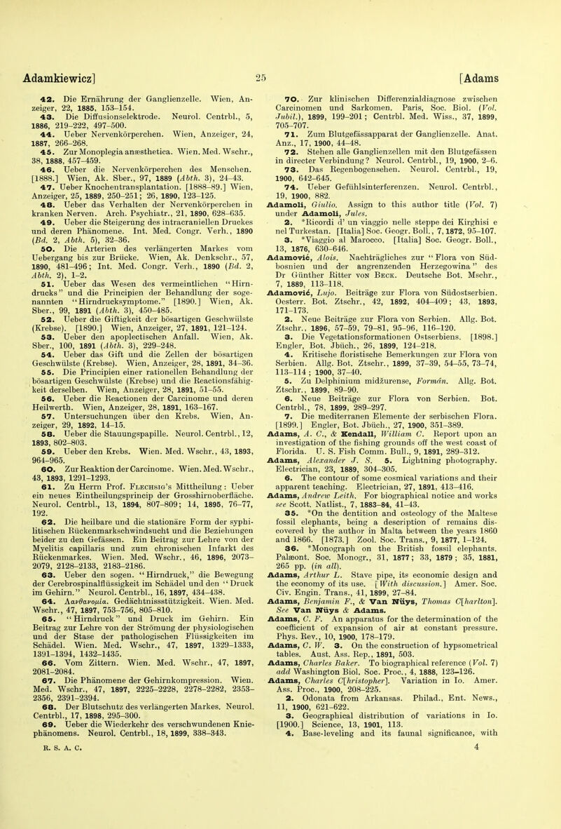 42. Die Ernahrung der Ganglienzelle. Wien, An- zeiger, 22, 1885, 153-154. 43. Die Diffusionselektrode. Neurol. Centrbl., 5, 1886, 219-222, 497-500. 44. Ueber Nervenkorperchen. Wien, Anzeiger, 24, 1887, 266-268. 45. Zur Monoplegia ansesthetica. Wien. Med. Wschr., 38, 1888, 457-459. 46. Ueber die Nervenkorperchen des Menschen. [1888.] Wien, Ak. Sber., 97, 1889 (Abth. 3), 24-43. 47. Ueber Knochentransplantation. [1888-89.] Wien, Anzeiger, 25, 1889, 250-251; 26, 1890, 123-125. 48. Ueber das Verhalten der Nervenkorperchen in kranken Nerven. Arch. Psychiatr., 21, 1890, 628-635. 49. Ueber die Steigerung des intracraniellen Druckes und deren Phanomene. Int. Med. Congr. Verh., 1890 (Bd. 2, Abth. 5), 32-36. 50. Die Arterien des verlangerten Markes vom Uebergang bis zur Briicke. Wien, Ak. Denkschr., 57, 1890, 481-496; Int. Med. Congr. Verh., 1890 (Bd. 2, Abth. 2), 1-2. 51. Ueber das Wesen des vermeintlichen Hirn- drucks und die Principien der Behandlung der soge- nannten Hirndrucksymptome. [1890.] Wien, Ak. Sber., 99, 1891 {Abth. 3), 450-485. 52. Ueber die Giftigkeit der bosartigen Geschwiilste (Krebse). [1890.] Wien, Anzeiger, 27, 1891, 121-124. 53. Ueber den apoplectischen Anfall. Wien, Ak. Sber., 100, 1891 {Abth. 3), 229-248. 54. Ueber das Gift und die Zellen der bosartigen Geschwiilste (Krebse). Wien, Anzeiger, 28, 1891, 34-36. 55. Die Principien einer rationellen Behandlung der bosartigen Geschwiilste (Krebse) und die Reactionsfahig- keit derselben. Wien, Anzeiger, 28, 1891, 51-55. 56. Ueber die Keactionen der Carcinome und deren Heilwerth. Wien, Anzeiger, 28, 1891, 163-167. 57. Untersuchungen iiber den Krebs. Wien, An- zeiger, 29, 1892, 14-15. 58. Ueber die Stauungspapille. Neurol. Centrbl., 12, 1893, 802-803. 59. Ueber den Krebs. Wien. Med. Wschr., 43, 1893, 964-965. 60. ZurReaktionderCarcinome. Wien.Med.Wschr., 43, 1893, 1291-1293. 61. Zu Herrn Prof. Flechsig's Mittheilung : Ueber ein neues Eintheilungsprincip der Grosshirnoberflache. Neurol. Centrbl., 13, 1894, 807-809; 14, 1895, 76-77, 192. 62. Die heilbare und die stationare Form der syphi- litischen Biickenmarkschwindsucht und die Beziehungen beider zu den Gefassen. Ein Beitrag zur Lehre von der Myelitis capillaris und zum chronischen Infarkt des Ruckenmarkes. Wien. Med. Wschr., 46, 1896, 2073- 2079, 2128-2133, 2183-2186. 63. Ueber den sogen. Hirndruck, die Bewegung der Cerebrospinalfltissigkeit im Schadel und den  Druck im Gehirn. Neurol. Centrbl., 16, 1897, 434-438. 64. Aav8a.vofj.ta.. Gedachtnissstutzigkeit. Wien. Med. Wschr., 47, 1897, 753-756, 805-810. 65.  Hirndruck und Druck im Gehirn. Ein Beitrag zur Lehre von der Strdmung der physiologischen und der Stase der pathologischen Fliissigkeiten im Schadel. Wien. Med. Wschr., 47, 1897, 1329-1333, 1391-1394, 1432-1435. 66. Vom Zittern. Wien. Med. Wschr., 47, 1897, 2081-2084. 67. Die Phanomene der Gehirnkompression. Wien. Med. Wschr., 47, 1897, 2225-2228, 2278-2282, 2353- 2356, 2391-2394. 68. Der Blutschutz des verlangerten Markes. Neurol. Centrbl., 17, 1898, 295-300. 69. Ueber die Wiederkehr des verschwundenen Knie- phanomens. Neurol. Centrbl., 18,1899, 338-343. R. S. A. C. 70. Zur klinischen Differenzialdiagnose zwischen Carcinomen und Sarkomen. Paris, Soc. Biol. (Vol. Jubil.), 1899, 199-201; Centrbl. Med. Wiss., 37, 1899, 705-707. 71. Zum Blutgefassapparat der Ganglienzelle. Anat. Anz., 17, 1900, 44-48. 72. Stehen alle Ganglienzellen mit den Blutgefassen in directer Verbindung? Neurol. Centrbl., 19, 1900, 2-6. 73. Das Regenbogensehen. Neurol. Centrbl., 19, 1900, 642-645. 74. Ueber Gefiihlsinterferenzen. Neurol. Centrbl., 19, 1900, 882. Adamoli, Giulio. Assign to this author title (Vol. 7) under Adamoli, Jules. 2. *Ricordi cT un viaggio nelle steppe dei Kirghisi e nel Turkestan. [Italia] Soc. Geogr. Boll., 7,1872, 95-107. 3. *Viaggio al Maroeco. [Italia] Soc. Geogr. Boll., 13, 1876, 630-646. Adamovic, Alois. Nachtragliches zur Flora von Siid- bosnien und der angrenzenden Herzegowina des Dr Giinther Ritter von Beck. Deutsche Bot. Mschr., 7, 1889, 113-118. Adamovi£, Lujo. Beitriige zur Flora von Siidostserbien. Oesterr. Bot. Ztschr., 42, 1892, 404-409 ; 43, 1893, 171-173. 2. Neue Beitrage zur Flora von Serbien. Allg. Bot. Ztschr., 1896, 57-59, 79-81, 95-96, 116-120. 3. Die Vegetationsformationen Ostserbiens. [1898.] Engler, Bot. Jbiich., 26, 1899, 124-218. 4. Kritische floristische Bemerkungen zur Flora von Serbien. Allg. Bot. Ztschr., 1899, 37-39, 54-55, 73-74, 113-114 ; 1900, 37-40. 5. Zu Delphinium midzurense, Formdn. Allg. Bot. Ztschr., 1899, 89-90. 6. Neue Beitrage zur Flora von Serbien. Bot. Centrbl., 78, 1899, 289-297. 7. Die mediterranen Elemente der serbischen Flora. [1899.] Engler, Bot. Jbiich., 27, 1900, 351-389. Adams, A. C, & Kendall, William C. Report upon an investigation of the fishing grounds off the west coast of Florida. U. S. Fish Comm. Bull., 9, 1891, 289-312. Adams, Alexander J. S. 5. Lightning photography. Electrician, 23, 1889, 304-305. 6. The contour of some cosmical variations and their apparent teaching. Electrician, 27, 1891, 413-416. Adams, Andrew Leith. For biographical notice and works see Scott. Natlist., 7, 1883-84, 41-43. 35. *On the dentition and osteology of the Maltese fossil elephants, being a description of remains dis- covered by the author in Malta between the years 1860 and 1866. [1873.] Zool. Soc. Trans., 9, 1877, 1-124. 36. *Monograph on the British fossil elephants. Paleeont. Soc. Monogr., 31, 1877; 33, 1879; 35, 1881, 265 pp. (in all). Adams, Arthur L. Stave pipe, its economic design and the economy of its use. [With discussion.] Amer. Soc. Civ. Engin. Trans., 41,1899, 27-84. Adams, Benjamin F., & Van Buys, Thomas C[harlton}. See Van Niiys & Adams. Adams, G. F. An apparatus for the determination of the coefficient of expansion of air at constant pressure. Phys. Rev., 10, 1900, 178-179. Adams, C. W. 3. On the construction of hypsometrical tables. Aust. Ass. Rep., 1891, 503. Adams, Charles Baker. To biographical reference (Vol. 7) add Washington Biol. Soc. Proa, 4, 1888, 123-126. Adams, Charles C[hristopher]. Variation in Io. Amer. Ass. Proa, 1900, 208-225. 2. Odonata from Arkansas. Philad., Ent. News., 11, 1900, 621-622. 3. Geographical distribution of variations in Io. [1900.] Science, 13, 1901, 113. 4. Base-leveling and its faunal significance, with 4