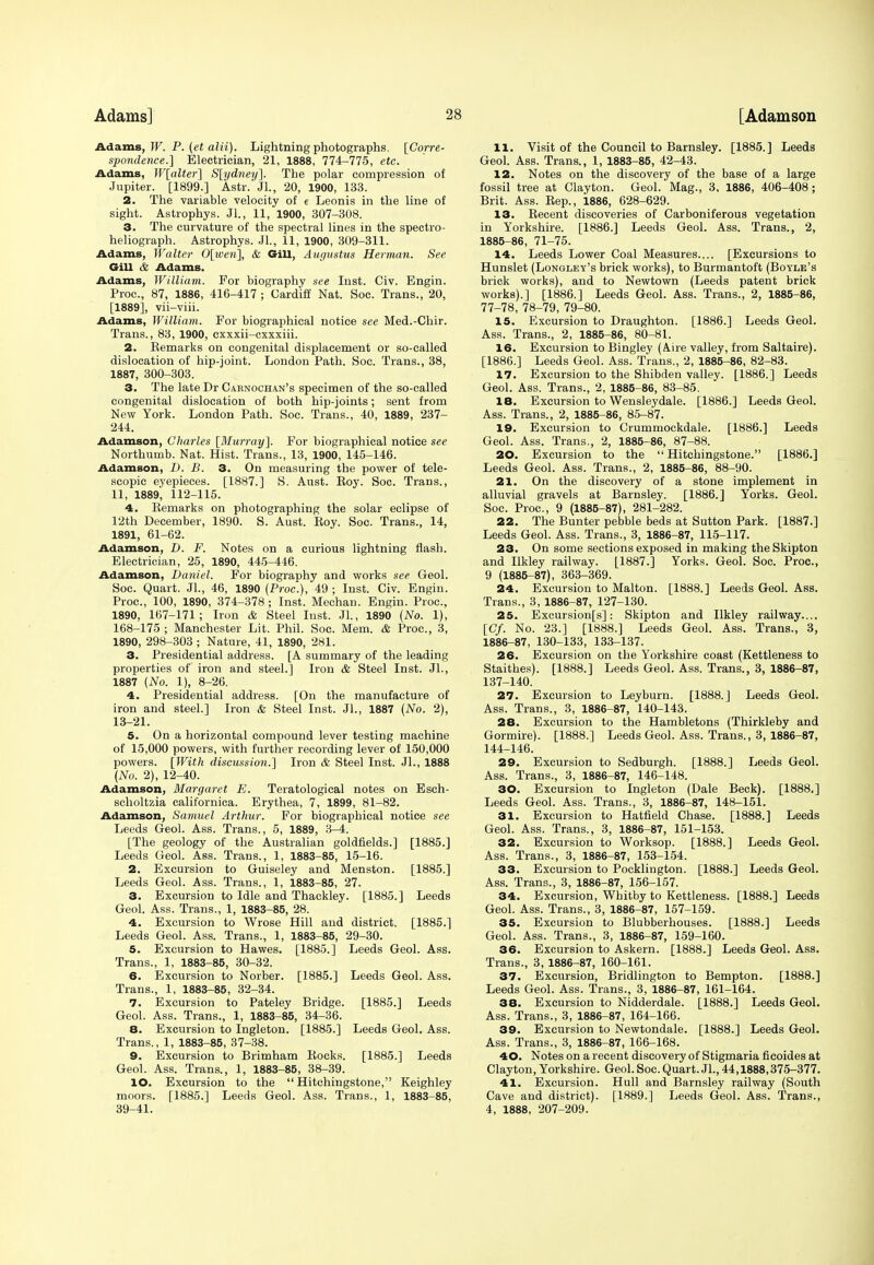 Adams, W. P. (et alii). Lightning photographs. [Corre- spondence.] Electrician, 21, 1888, 774-775, etc. Adams, W[alter] S[ydney]. The polar compression of Jupiter. [1899.] Astr. Jl., 20, 1900, 133. 2. The variable velocity of e Leonis in the line of sight. Astrophys. Jl., 11, 1900, 307-308. 3. The curvature of the spectral lines in the spectro- heliograph. Astrophys. JL, 11, 1900, 309-311. Adams, Walter 0[%ven% & Gill, Augustus Herman. See Gill it Adams. Adams, William. For biography see Inst. Civ. Engin. Proc, 87, 1886, 416-417 ; Cardiff Nat. Soc. Trans., 20, [1889], vii-viii. Adams, William. For biographical notice see Med.-Chir. Trans., 83, 1900, cxxxii-cxxxiii. 2. Eemarks on congenital displacement or so-called dislocation of hip-joint. London Path. Soc. Trans., 38, 1887, 300-303. 3. The late Dr Carnochan's specimen of the so-called congenital dislocation of both hip-joints; sent from New York. London Path. Soc. Trans., 40, 1889, 237- 244. Adamson, Charles [Murray]. For biographical notice see Northumb. Nat. Hist. Trans., 13, 1900, 145-146. Adamson, I). B. 3. On measuring the power of tele- scopic eyepieces. [1887.] S. Aust. Boy. Soc. Trans., 11, 1889, 112-115. 4. Kemarks on photographing the solar eclipse of 12th December, 1890. S. Aust. Koy. Soc. Trans., 14, 1891, 61-62. Adamson, D. F. Notes on a curious lightning flash. Electrician, 25, 1890, 445-446. Adamson, Daniel. For biography and works see Geol. Soc. Quart. JL, 46, 1890 (Proc), 49 ; Inst. Civ. Engin. Proc, 100, 1890, 374-378; Inst. Mechan. Engin. Proc, 1890, 167-171; Iron & Steel lust. JL, 1890 {No. 1), 168-175 ; Manchester Lit. Phil. Soc. Mem. & Proc, 3, 1890, 298-303 ; Nature, 41, 1890, 281. 3. Presidential address. [A summary of the leading properties of iron and steel.] Iron & Steel Inst. JL, 1887 (No. 1), 8-26. 4. Presidential address. [On the manufacture of iron and steel.] Iron & Steel Inst. JL, 1887 (No. 2), 13-21. 5. On a horizontal compound lever testing machine of 15,000 powers, with further recording lever of 150,000 powers. [With discussion.] Iron & Steel Inst. JL, 1888 (No. 2), 12-40. Adamson, Margaret E. Teratological notes on Esch- scholtzia californica. Erythea, 7, 1899, 81-82. Adamson, Samuel Arthur. For biographical notice see Leeds Geol. Ass. Trans., 5, 1889, 3-4. [The geology of the Australian goldfields.] [1885.] Leeds Geol. Ass. Trans., 1, 1883-85, 15-16. 2. Excursion to Guiseley and Menston. [1885.] Leeds Geol. Ass. Trans., 1, 1883-85, 27. 3. Excursion to Idle and Thackley. [1885.] Leeds Geol. Ass. Trans., 1, 1883-85, 28. 4. Excursion to Wrose Hill and district. [1885.] Leeds Geol. Ass. Trans., 1, 1883-85, 29-30. 5. Excursion to Hawes. [1885.] Leeds Geol. Ass. Trans., 1, 1883-85, 30-32. 6. Excursion to Norber. [1885.] Leeds Geol. Ass. Trans., 1, 1883-85, 32-34. 7. Excursion to Pateley Bridge. [1885.] Leeds Geol. Ass. Trans., 1, 1883-85, 34-36. 8. Excursion to Ingleton. [1885.] Leeds Geol. Ass. Trans., 1, 1883-85, 37-38. 9. Excursion to Brimham Rocks. [1885.] Leeds Geol. Ass. Trans., 1, 1883-85, 38-39. 10. Excursion to the  Hitchingstone, Keighley moors. [1885.] Leeds Geol. Ass. Trans., 1, 1883-85, 39-41. 11. Visit of the Council to Barnsley. [1885.] Leeds Geol. Ass. Trans., 1, 1883-85, 42-43. 12. Notes on the discovery of the base of a large fossil tree at Clayton. Geol. Mag., 3, 1886, 406-408; Brit. Ass. Rep., 1886, 628-629. 13. Recent discoveries of Carboniferous vegetation in Yorkshire. [1886.] Leeds Geol. Ass. Trans., 2, 1885- 86, 71-75. 14. Leeds Lower Coal Measures.... [Excursions to Hunslet (Longley's brick works), to Burmantoft (Boyle's brick works), and to Newtown (Leeds patent brick works).] [1886.] Leeds Geol. Ass. Trans., 2, 1885-86, 77-78, 78-79, 79-80. 15. Excursion to Draughton. [1886.] Leeds Geol. Ass. Trans., 2, 1885-86, 80-81. 16. Excursion to Bingley (Aire valley, from Saltaire). [1886.] Leeds Geol. Ass. Trans., 2, 1885-86, 82-83. 17. Excursion to the Shibden valley. [1886.] Leeds Geol. Ass. Trans., 2, 1885-86, 83-85. 18. Excursion to Wensleydale. [1886.] Leeds Geol. Ass. Trans., 2, 1885-86, 85-87. 10. Excursion to Crummockdale. [1886.] Leeds Geol. Ass. Trans., 2, 1885-86, 87-88. 20. Excursion to the Hitchingstone. [1886.] Leeds Geol. Ass. Trans., 2, 1885-86, 88-90. 21. On the discovery of a stone implement in alluvial gravels at Barnsley. [1886.] Yorks. Geol. Soc. Proc, 9 (1885-87), 281-282. 22. The Bunter pebble beds at Sutton Park. [1887.] Leeds Geol. Ass. Trans., 3, 1886-87, 115-117. 23. On some sections exposed in making theSkipton and Ilkley railway. [1887.] Yorks. Geol. Soc. Proc, 9 (1885-87), 363-369. 24. Excursion to Malton. [1888.] Leeds Geol. Ass. Trans., 3, 1886-87, 127-130. 25. Excursionfs]: Skipton and Ilkley railway.... [Cf. No. 23.] [1888.] Leeds Geol. Ass. Trans., 3, 1886- 87, 130-133, 133-137. 26. Excursion on the Yorkshire coast (Kettleness to Staithes). [1888.] Leeds Geol. Ass. Trans., 3, 1886-87, 137-140. 27. Excursion to Leyburn. [1888.] Leeds Geol. Ass. Trans., 3, 1886-87, 140-143. 28. Excursion to the Hambletons (Thirkleby and Gormire). [1888.] Leeds Geol. Ass. Trans., 3, 1886-87, 144-146. 29. Excursion to Sedburgh. [1888.] Leeds Geol. Ass. Trans., 3, 1886-87, 146-148. 30. Excursion to Ingleton (Dale Beck). [1888.] Leeds Geol. Ass. Trans., 3, 1886-87, 148-151. 31. Excursion to Hatfield Chase. [1888.] Leeds Geol. Ass. Trans., 3, 1886-87, 151-153. 32. Excursion to Worksop. [1888.] Leeds Geol. Ass. Trans., 3, 1886-87, 153-154. 33. Excursion to Pocklington. [1888.] Leeds Geol. Ass. Trans., 3, 1886-87, 156-157. 34. Excursion, Whitby to Kettleness. [1888.] Leeds Geol. Ass. Trans., 3, 1886-87, 157-159. 35. Excursion to Blubberhouses. [1888.] Leeds Geol. Ass. Trans., 3, 1886-87, 159-160. 36. Excursion to Askern. [1888.] Leeds Geol. Ass. Trans., 3, 1886-87, 160-161. 37. Excursion, Bridlington to Bempton. [1888.] Leeds Geol. Ass. Trans., 3, 1886-87, 161-164. 38. Excursion to Nidderdale. [1888.] Leeds Geol. Ass. Trans., 3, 1886-87, 164-166. 39. Excursion to Newtondale. [1888.] Leeds Geol. Ass. Trans., 3, 1886-87, 166-168. 40. Notes on a recent discovery of Stigmaria ficoides at Clayton, Yorkshire. Geol. Soc. Quart. JL, 44,1888,375-377. 41. Excursion. Hull and Barnsley railway (South Cave and district). [1889.] Leeds Geol. Ass. Trans., 4, 1888, 207-209.