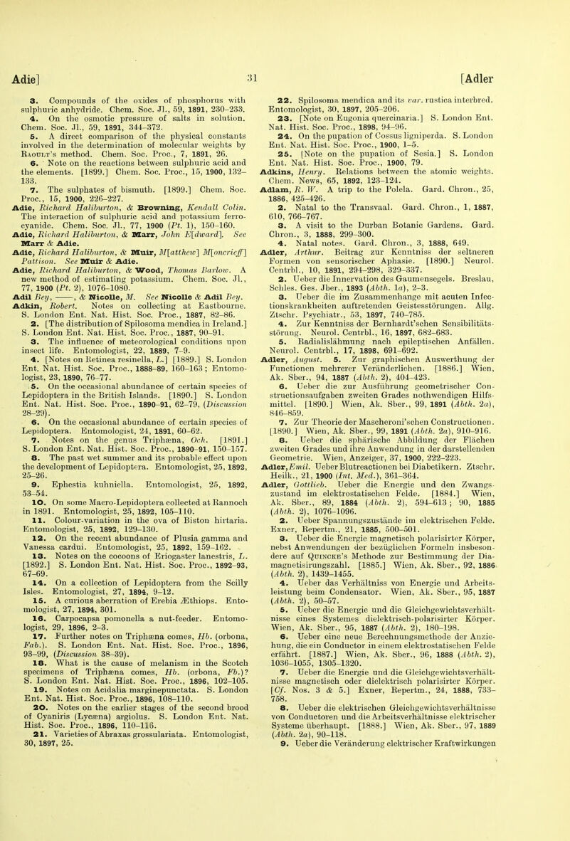 Adie] 3. Compounds of the oxides of phosphorus with sulphuric anhydride. Chem. Soc. Jl., 59, 1891, 230-233. 4. On the osmotic pressure of salts in solution. Chem. Soc. JL, 59, 1891, 344-372. 5. A direct comparison of the physical constants involved in the determination of molecular weights by Kaoult's method. Chem. Soc. Proc, 7, 1891, 26. 6. Note on the reactions between sulphuric acid and the elements. [1899.] Chem. Soc. Proc, 15, 1900, 132- 133. 7. The sulphates of bismuth. [1899.] Chem. Soc. Proc, 15, 1900, 226-227. Adie, Richard Haliburton, & Browning, Kendall Colin. The interaction of sulphuric acid and potassium ferro- cyanide. Chem. Soc. JL, 77, 1900 (Pt. 1), 150-160. Adie, Richard Haliburton, & Marx, John E[dward], See Marr & Adie. Adie, Richard Haliburton, & MCuir, M[atthcw] M[oncrieff~\ Pattison. See Dduir & Adie. Adie, Richard Haliburton, & Wood, Thomas Barlow. A new method of estimating potassium. Chem. Soc. Jl., 77, 1900 (Pt. 2), 1076-1080. Adil Bey, , & Nicolle, M. See Nieollc & Adil Bey. Adkin, Robert. Notes on collecting at Eastbourne. S. London Ent. Nat. Hist. Soc. Proc, 1887, 82-86. 2. [The distribution of Spilosoma mendica in Ireland.] S. London Ent. Nat. Hist. Soc. Proc, 1887, 90-91. 3. The influence of meteorological conditions upon insect life. Entomologist, 22, 1889, 7-9. 4. [Notes on Retinea resinella, L.] [1889.] S. London Ent. Nat. Hist. Soc. Proc, 1888-89, 160-163; Entomo- logist, 23, 1890, 76-77. i5. On the occasional abundance of certain species of Lepidoptera in the British Islands. [1890.] S. London Ent. Nat. Hist. Soc. Proc, 1890-91, 62-79, (Discussion 28-29). 6. On the occasional abundance of certain species of Lepidoptera. Entomologist, 24, 1891, 60-62. 7. Notes on the genus Triphaena, Och. [1891.] S. London Ent. Nat. Hist. Soc. Proc, 1890-91, 150-157. 8. The past wet summer and its probable effect upon the development of Lepidoptera. Entomologist, 25,1892, 25-26. 9. Ephestia kuhniella. Entomologist, 25, 1892, 53-54. 10. On some Macro-Lepidoptera collected at Rannoch in 1891. Entomologist, 25, 1892, 105-110. 11. Colour-variation in the ova of Biston hirtaria. Entomologist, 25, 1892, 129-130. 12. On the recent abundance of Plusia gamma and Vanessa cardui. Entomologist, 25, 1892, 159-162. , 13. Notes on the cocoons of Eriogaster lanestris, L. [1892.] S. London Ent. Nat. Hist. Soc. Proc, 1892-93, 67-69. 14. On a collection of Lepidoptera from the Scilly Isles. Entomologist, 27, 1894, 9-12. 15. A curious aberration of Erebia iEthiops. Ento- mologist, 27, 1894, 301. 16. Carpocapsa pomonella a nut-feeder. Entomo- logist, 29, 1896, 2-3. 17. Further notes on Triphsena comes, Hb. (orbona, Fab.). S. London Ent. Nat. Hist. Soc. Proc, 1896, 93-99, (Discussion 38-39). 18. What is the cause of melanism in the Scotch specimens of Triphama comes, Hb. (orbona, Fb.)? S. London Ent. Nat. Hist. Soc. Proc, 1896, 102-105. 19. Notes on Acidalia marginepunctata. S. London Ent. Nat. Hist. Soc. Proc, 1896, 108-110. 20. Notes on the earlier stages of the second brood of Cyaniris (Lycsna) argiolus. S. London Ent. Nat. Hist. Soc. Proc, 1896, 110-116. 21. Varieties of Abraxas grossulariata. Entomologist, 30, 1897, 25. 22. Spilosoma mendica and its liar, rnstica interbred. Entomologist, 30, 1897, 205-206. 23. [Note on Eugonia quercinaria.] S. London Ent. Nat. Hist. Soc. Proc, 1898, 94-96. 24. On the pupation of Cossus ligniperda. S.London Ent. Nat. Hist. Soc. Proc, 1900, 1-5. 25. [Note on the pupation of Sesia.] S. London Ent. Nat. Hist. Soc. Proc, 1900, 79. Adkins, Henry. Relations between the atomic weights. Chem. News, 65, 1892, 123-124. Adlam, R. W. A trip to the Polela. Gard. Chron., 25, 1886, 425-426. 2. Natal to the Transvaal. Gard. Chron., 1, 1887, 610, 766-767. 3. A visit to the Durban Botanic Gardens. Gard. Chron., 3, 1888, 299-300. 4. Natal notes. Gard. Chron., 3, 1888, 649. Adler, Arthur. Beitrag zur Kenntniss der seltneren Formen von sensorischer Aphasie. [1890.] Neurol. Centrbl., 10, 1891, 294-298, 329-337. 2. Ueber die Innervation des Gaumensegels. Breslau, Schles. Ges. Jber., 1893 (Abth. la), 2-3. 3. Ueber die im Zusammenhange mit acuten Infec- tionskrankheiten auftretenden Geistesstorungen. Allg. Ztschr. Psychiatr., 53, 1897, 740-785. 4. Zur Kenntniss der Bernhardt'schen Sensibilitats- storung. Neurol. Centrbl., 16, 1897, 682-683. 5. Radialislahmung nach epileptischen Anfallen. Neurol. Centrbl., 17, 1898, 691-692. Adler, Augitst. 5. Zur graphischen Auswerthung der Functionen mehrerer Veranderlichen. [1886.] Wien, Ak. Sber., 94, 1887 (Abth. 2), 404-423. 6. Ueber die zur Ausfuhrung geometrischer Con- struction saufgaben zweiten Grades nothwendigen Hilfs- mittel. [1890.] Wien, Ak. Sber., 99, 1891 (Abth. 2a), 846-859. 7. Zur Theorie der Mascheroni'schen Constructionen. [1890.] Wien, Ak. Sber., 99, 1891 (Abth, 2a), 910-916. 8. Ueber die spharische Abbildung der Flachen zweiten Grades und ihre Anwendung in der darstellenden Geometrie. Wien, Anzeiger, 37, 1900, 222-223. Adler,Emil. Ueber Blutreactionen beiDiabetikern. Ztschr. Heilk., 21, 1900 (Int. Med.), 361-364. Adler, Gottlieb. Ueber die Energie und den Zwangs zustand im elektrostatischen Felde. [1884.] Wien, Ak. Sber., 89, 1884 (Abth. 2), 594-613; 90, 1885 (Abth. 2), 1076-1096. 2. Ueber Spannungszustande im elektrischen Felde. Exner, Repertm., 21, 1885, 500-501. 3. Ueber die Energie magnetisch polarisirter Korper, nebst Anwendungen der beziiglichen Formeln insbeson- dere auf Quincke's Methode zur Bestimmung der Dia- magnetisirungszahl. [1885.] Wien, Ak. Sber., 92, 1886 (Abth. 2), 1439-1455. 4. Ueber das Verhfiltniss von Energie und Arbeits- leistung beim Condensator. Wien, Ak. Sber., 95, 1887 (Abth. 2), 50-57. 5. Ueber die Energie und die Gleichgewichtsverhalt- nisse eines Systemes dielektrisch-polarisirter Korper. Wien, Ak. Sber., 95, 1887 (Abth. 2), 180-198. 6. Ueber eine neue Berechnungsmethode der Anzie- hung, die ein Conductor in einem elektrostatischen Felde erfahrt. [1887.] Wien, Ak. Sber., 96, 1888 (Abth. 2), 1036-1055, 1305-1320. 7. Ueber die Energie und die Gleichgewichtsverhalt- nisse magnetisch oder dielektrisch polarisirter Korper. [Cf. Nos. 3 & 5.] Exner, Repertm., 24, 1888, 733- 758. 8. Ueber die elektrischen Gleichgewichtsverhaltnisse von Conductoren und die Arbeitsverhaltnisse elektrischer Systeme iiberhaupt. [1888.] Wien, Ak. Sber., 97, 1889 (Abth. 2a), 90-118. 9. Ueber die Veranderung elektrischer Kraftwirkungen