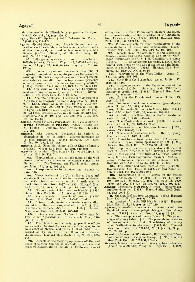 der Nervenzellen der Hirnrinde bei progressiver Paralyse. Neurol. Centrbl., 18, 1899, 299-301. Agar, {Rev.) W. Spiders. [1889.] Leicester Soc. Trans., 2 (1889-92), 114-122. Agardb, J[acob] G[eorg]. 40. Linnes lara om i naturen bestamda och bestaende arter hos vexterne, efter Linnes skrifter framstald, och med motsvarande asigter hos Darwin jemtord. Stockh., Ak. Handl. Bihang, 10, 1885, No. 12, 135 pp. 41. Till algernes systematik. Lund. Univ. Acta, 21, 1885-86 (Math.), No. vin, 117 pp.; 23, 1887-88 (Math.}, No. ii, 174 pp.; 26, 1889-90 (Soc. Physiogr., No. in, 125 pp.). 42. Species Sargassorum Australia descriptae et dispositas. Accedunt de singulis partibus Sargassorum, earumque differentiis morphologicis in diversis speciebus observationes nonnullee ; nec non dispositionis specierum omnium generis bis differentiis fundatae, periculum. [1888.] Stockh., Ak. Handl., 23, 1888-91, No. 3, 133 pp. 43. Om structuren hos Champia och Lomentaria, med anledning af nyare tyrningar. Stockh., Ofvers., 1888, 49-67; Micr. Soc. JL, 1889, 556. 44. Analecta algologica. Observationes de speciebus Algarum minus cognitis earumque dispositione. [1892- 99.] Lund. Univ. Acta, 28, 1891-92 {Soc. Physiogr., No. vi, 182 pp.); 29, 1892-93 (Soc. Physiogr., No. ix, 144 pp.); 30, 1893-94 (Soc. Physiogr., No. vii, 98 pp.); 32, 1896 (Soc. Physiogr., No. II, 140 pp.); 33, 1897 (Soc. Physiogr., No. ix, 106 pp.); 35, 1899 (Soc. Physiogr., No. iv, 160 pp.). Agardh, J[acob] G[eorg], Nordstedt, [Carl Fredrik] Otto, Hauck, Ferdinand, & Flahault, Charles. [Algae ins. St. Thomas.] Coimbra, Soc. Broter. Bol., 4, 1886, 217-221. Agassiz, (col.) [Georges]. Catalogue des variet6s et aberrations de [sa] collection. Macrolepidopteres de la zone palearotique. [1900.] Schweiz. Ent. Ges. Mitth., 10, [1903], 237-256. Agassiz, A. Ii. From Hai-phong in Tong-King to Canton, overland. Geogr. Soc. Proc, 13, 1891, 249-262. Agassiz, Alexander. Nos. 34 & 35 (Vol. 9) are duplicates of Nos. 15 & 16 (Vol. 7). 62. 'Explorations of the surface fauna of the Gulf Stream, under the auspices of the United States Coast Survey. II. The Tortugas and Florida reefs. Amer. Ac. Mem., 11, 1882, 107-133. 63. Phosphorescence in the deep sea. Science, 4, 1884, 270. 64. Three cruises of the United States Coast and Geodetic Survey steamer Blake in the Gulf of Mexico, in the Caribbean Sea, and along the Atlantic coast of the United States, from 1877 to 1880. Harvard Mus. Zool. Bull., 14, 1888, xxii + 314 pp.; 15, 1888, 220 pp. 65. The coral reefs of the Hawaiian Islands. [1889.] Harvard Mus. Zool. Bull., 17, 1888-89, 121-170. 66. On the rate of growth of corals. [1890.] Harvard, Mus. Zool. Bull., 20, 1890-91, 61-63. 67. Notice of Calamocrinus Diomedas, a new stalked crinoid from the Galapagos, dredged by the U. S. Fish Commission steamer Albatross.... [1890.] Harvard Mus. Zool. Bull., 20, 1890-91, 165-167. 68. Ueber einen neuen Tiefsee-Crinoiden aus der Familie der Apiocriniden. Neues Jbuch. Min., 1890 (Bd. 1), 94-95. 69. Three letters...on the dredging operations off the west coast of Central America to the Galapagos, to the west coast of Mexico, and in the Gulf of California... carried on by the U.S. Fish Commission steamer Albatross.... Harvard Mus. Zool. Bull., 21, 1891, 185- 200. 70. Reports on the dredging operations off the west coast of Central America to the Galapagos, to the west coast of Mexico, and in the Gulf of California...carried on by the U.S. Fish Commission steamer Albatross. II. General sketch of the expedition of the Albatross, from February to May, 1891. [1892.] Harvard Mus. Zool. Bull., 23, 1892-93, 1-89. 71. Preliminary note on some modifications of the chromatophores of fishes and crustaceans. [1892.] Harvard Mus. Zool. Bull., 23, 1892-93, 189-193. 72. Reports on an exploration of the west coasts of Mexico, Central and South America, and off the Gala- pagos Islands...by the U.S. Fish Commission steamer Albatross.... I. Calamocrinus Diomedae, a new stalked crinoid, with notes on the apical system and the homo- logies of echinoderms. [1892.] Harvard Mus. Zool. Mem., 17, 1890-94, No. 2, 95 pp. 73. Observations in the West Indies. Amer. Jl. Sci., 45, 1893, 358-362. 74. Notes from the Bermudas. Amer. Jl. Sci., 47, 1894, 411-416. 75. A reconnoissance of the Bahamas and of the elevated reefs of Cuba in the steam yacht Wild Duck, January to April, 1893. [1894.] Harvard Mus. Zool. Bull., 26, 1894-95, 1-203. 76. Note on the Florida reef. Amer. Jl. Sci., 49, 1895, 154-155. 77. On underground temperatures at great depths. Amer. Jl. Sci., 50, 1895, 503-504. 78. A visit to the Bermudas in March, 1894. [1895.] Harvard Mus. Zool. Bull., 26, 1894-95, 209-281. 79. A visit to the Great Barrier Reef of Australia. Amer. Jl. Sci., 2, 1896, 240-244. 80. The Florida elevated reef. [1896.] Harvard Mus. Zool. Bull., 28, 1895-98, 29-51. 81. Cactaceae in the Galapagos Islands. [1896.] Nature, 53 (1895-96), 199. 82. The islands and coral reefs of the Fiji group. Amer. Jl. Sci., 5, 1898, 113-123. 83. A visit to the Great Barrier Reef of Australia in the steamer Croydon, during April and May, 1896. [1898.] Harvard Mus. Zool. Bull., 28, 1895-98, 93-148. 84. Reports on the dredging operations off the west coast of Central America to the Galapagos, to the west coast of Mexico, and in the Gulf of California...carried on by the U.S. Fish Commission steamer Albatross.... xxiii. Preliminary report on the Echini. [1898.] Harvard Mus. Zool. Bull., 32, 1898-99, 71-86. 85. The islands and coral reefs of Fiji. [1898-99.] Harvard Mus. Zool. Bull., 33, 1899, 167 pp.; Amer. Jl. Sci., 6, 1898, 165-167 [Part only]. 86. Explorations of the Albatross in the Pacific Ocean. Amer. Jl. Sci., 9, 1900, 33-43, 109-116, 193- 198, 369-374; Science, 10, 1899, 833-841; 11, 1900, 92-98, 288-292, 574-578; Nature, 62 (1900), 307-311. Agassiz, Alexander, & Mayer, A[lfred] G[oldsborough]. On Dactylometra. [1898.] Harvard Mus. Zool. Bull., 32, 1898-99, 1-11. 2. On some Medusae from Australia. [1898.] Harvard Mus. Zool. Bull., 32, 1898-99, 15-19. 3. Acalephs from the Fiji Islands. [1899.] Harvard Mus. Zool. Bull., 32, 1898-99, 157-189. Agassiz, Alexander, & Whitman, C[harle.s] 0[tis]. On the development of some pelagic fish eggs. Preliminary notice. [1884.] Amer. Ac. Proc, 20, 1885, 23-75. 2. The development of osseous fishes. I. The pelagic stages of young fishes. [II. The pre-embryonic stages of development. Part first. The history of the egg from fertilization to cleavage.] [1885-89.] Harvard Mus. Zool. Mem., 14, 1885-93, No. 1 (Pt. 1), 56 pp., (Pt. 2), 40 pp. Agassiz, Alexander, & Woodworth, W[illiam] McMichael. Some variations in the genus Eucope. [1896.] Harvard Mus. Zool. Bull., 30, 1896-97, 121-150. Agassiz, Louis Jean Rodolphe. To biographical references (Vols. 7, 9, & 12) add [Italia] Soc. Geogr. Boll., 11, 1874,