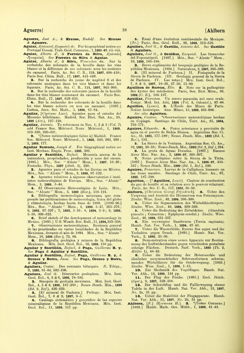 Aguerre, Jose A., & Krause, Rudolf. See Krause & Aguerre. Aguiar, A[ntonio~\ A\ugusto] de. For biographical notice see Portugal Comm. Trab. Geol. Commun., 1,1883-87, vii-viii. Aguiar, Alberto d', & Ferreira da Silva, A[ntonio] J[oaquim]. See Ferreira da Silva & Aguiar. Aguiar, Alberto d\ & Silva, Wenceslau da. Sur la recherche des colorants de la houille dans les vins blancs et la difference de ces colorants avec les couleurs du caramel. Paris, Ac. Sci. C. K., 124, 1897, 408-410; Paris Soc. Chim. Bull., 17, 1897, 443-449. 2. Sur la recherche du jaune de naphtol S et des colorants analogues dans les vins blancs et dans les liqueurs. Paris, Ac. Sci. C. E., 124, 1897, 965-966. 3. Sur la recherche des colorants jaunes de la houille dans les vins blancs contenant du caramel. Paris Soc. Chim. Bull., 17, 1897, 629-635. 4. Sur la recherche des colorants de la houille dans les vins blancs colored ou non au caramel. [1897.] Lisboa, Jorn. Sci. Math., 5, 1898, 67-84. Aguilar, [Cipriano Luis]. Apuntes para el estudio del Mioceno bilbilitano. Madrid, Soc. Hist. Nat. An., 28, 1899 (Act.), 127-128. Aguilar, Antonio. To references in Nos. 1, 2 & 3 {Vol. 7) add France Soc. Meteorol. Nouv. Meteorol., 1, 1868. 319-320, 320-321. 9. '[Notes meteorologiques faites a] Madrid. France Soc. Meteorol. Nouv. Meteorol., 1, 1868, 240, 260, 289 ; 2, 1869, 177. Aguilar Samuda, Joseph d\ For biographical notice see Inst. Mechan. Engin. Proc, 1885, 302. Aguilar y Santillan, Rafael. Memoria acerca de la naturaleza, propriedades, producci6n y usos del ozono. [1885.] Mex., Soc.  Alzate Mem., 1, 1887, 13-26; Fortschr. Phys., 1887 (Abth. 3), 220. 2. Apuntes para el estudio de las lluvias en Mexico. Mex., Soc. Alzate Mem., 2, 1888, 97-122. 3. Apuntes relativos a algunos observatorios 6 insti- tutes meteorol6gicos de Europa. Mix., Soc. Alzate Mem., 3, 1889, 5-40. 4. El Observatorio Meteorol6gico de Leon. M6x., Soc. Alzate Mem., 3, 1889 (Rev.), 119-121. 5. Bibliografia meteorologica mexicana que com- prende las publicaciones de meteorologia, fisica del globo y climatologia, hechas hasta tines de 1889. [1890-96.] Mex., Soc. Alzate Mem., 4, 1890, 5-47, 265-276; 6, 1892, 97-107 ; 7, 1893, 5-16 ; 8, 1894, 5-9 ; 9, 1895, 5-10, 309-322. 6. Brief sketch of the development of meteorology in Mexico. [1895.] U.S. Weath. Bur. Bull., 11,1894,335-338. 7. Observaciones meteorol6gicas. Kesumen general de las practicadas en varias localidades de la Bepublica Mexicana, durante el ano de 1894. Mex., Soc. Alzate Mem., 10, 1896 (Rev.), 72, 80. 8. Bibliografia geol6gica y minera de la Bepublica Mexicana. Mex. Inst. Geol. Bol., 10, 1898, 158 pp. Aguilar y Santillan, Rafael, & Fuga, Guillermo B. y. See Puga & Aguilar y Santillan. Aguilar y Santillan, Rafael, Fuga, Guillermo B. y, & Orozco y Berra, Juan. See Fuga, Orozco y Berra, & Aguilar. Aguilera, Castor. Des courants bifurqu^s. Jl. Telegr., 9, 1885, 81-84, 102-106. Aguilera, Jose G. Itinerarios geologicos. M£x. Inst. Geol. Bol., 4, 5 & 6, 1896, 78-185. 2. Sinopsis de geologia mexicana. Mex. Inst. Geol. Bol., 4, 5 & 6, 1896, 187-250 ; Neues Jbuch. Min., 1899 (Bd. 2, Ref), 426-429. 3. [El mineral de Pachuca.] Prologo. Mex. Inst. Geol. Bol., 7, 8 & 9, 1897, 3-5. 4. Catalogo sistematico y geografico de las especies mineraldgicas de la Bepublica Mexicana. M6x. Inst. Geol. Bol., 11, 1898, 157 pp. 5. Essai d'une evolution continentale du Mexique. [Tr.] Paris, Soc. Geol. Bull., 26, 1898, 512-516. Aguilera, Jose G., & Castillo, Antonio del. See Castillo & Aguilera. Aguilera, Jose G., & Ord6fiez, Ezequiel. Las fumarolas del Popocatepetl. [1897.] Mex., Soc. Alzate Mem., 10, 1896, 185-188. 2. Breve explicaci6n del bosquejo geol6gico de la Be- publica Mexicana. [1894.] Naturaleza, 2,1897, 385-389. 3. [El mineral de Pachuca.] II. Fisiografia de la Sierra de Pachuca. [III. Geologia general de la Sierra de Pachuca. IV. Las vetas.] Mex. Inst. Geol. Bol., 7, 8 & 9, 1897, 19-26, 27-50, 51-80. Aguilnon de Sarran, Elie. 3. Note sur la pathogenie des kystes des maehoires. Paris, Soc. Biol. M6m., 36, 1884 (C. R.), 184-187. Aguillar, Florestan. Un nuovo parassita nel cavo orale. Congr. Med. Int. Atti, 1894 (Vol. 5, OdontoL), 87-88. Aguillon, L[ouis]. 2. L'Ecole des Mines de Paris. Notice historique. Ann. Mines, 15, 1889, 433-686. See also Aguitton. Aguirre, Cesdreo. *Observaciones meteorol6jicas hechas en Copiap6. Santiago de Chile, Univ. An., 25, 1864, 739-771. Aguirre, Eduardo. 4. Pozos artesianos y provisi6n de agua en el puerto de Bahia Blanca. Argentina Soc. Ci. An., 31, 1891, 177-188; Neues Jbuch. Min., 1892 (Bd. 1, Ref.), 532. 5. La Sierra de la Ventana. Argentina Soc. Ci. An., 32,1891, 20-33; Neues Jbuch. Min., 1892(Bd.2, Ref.), 294. 6. La gruta de Aguas Doradas. [1897.] Buenos Aires Mus. Nac. An., 5, 1896-97, 303-307. 7. Notas geol6gicas sobre la Sierra de la Tinta. [1897.] Buenos Aires Mus. Nac. An., 5, 1896-97, 333- 347 ; Neues Jbuch. Min., 1900 (Bd. 1, Ref.), 100. Aguirre, Francisco. Larvas de la Calliphora limensis en las fosas nasales. Santiago de Chile, Univ. An., 67, 1885, 187-198. Aguitton, — [? Aguillon, Louis]. Chaleur de combustion du gaz de houille et sa relation avec le pouvoir ^clairant. Paris, Ac. Sci. C. E., 117, 1893, 56-58. Ahlborn, [Christian Georg] Fr[iedrich]. 3. Ueber den Ursprung und Austritt der Hirnnerven von Petromyzon. Ztschr. Wiss. Zool., 40, 1884, 286-308. 4. Ueber die Segmentation des Wirbelthierkorpers. Ztschr. Wiss. Zool., 40, 1884, 309-330. 5. Ueber die Bedeutung der Zirbeldruse. (Glandula pinealis ; Conarium ; Epiphysis cerebri.) Ztschr. Wiss. Zool., 40, 1884, 331-337. 6. Ein verzweigter Bandwurm (Taenia saginata). Hamb. Nat. Ver. Verh., 1, 1894, 37-43. 7. Ueber die Wasserbliite, Byssus flos aquae und ihr Verhalten gegen Druck. [1893.] Hamb. Nat. Ver. Verh., 2, 1895, 25-36. 8. Demonstration eines neuen Apparats zur Bestim- mung des Luftwiderstandes gegen verschieden gestaltete schrage Flachen. Deutsch. Natf. Verh., 1895 (Th. 2, Halfte 1), 48-49. 9. Ueber die Bedeutung der Heterocerkie und ahnlicher unsymmetrischer Schwanzformen schwim- mender Wirbelthiere fur die Ortsbewegung. [1895.] Ztschr. Wiss. Zool., 1, 1896, 1-15. 10. Zur Mechanik des Vogelfluges. Hamb. Nat. Ver. Abb.., 14, 1896, 134 pp. 11. Der Flug der Fische. [1895.] Zool. Jbiich. (Syst.), 9, 1897, 329-338. 12. Der Schwebflug und die Fallbewegung ebener Tafeln in der Luft. Hamb. Nat. Ver. Abh., 15, 1897, No. 2a, 31 pp. 13. Ueber die Stabilitat der Flugapparate. Hamb. Nat. Ver. Abh., 15, 1897, No. 2b, 51 pp. Ahlborn, [F.] H[ermann H.]. 2. *[Ueber Connexe.] [1882.] Hamb. Math. Ges. Mitth., 1, 1889, 41-42.