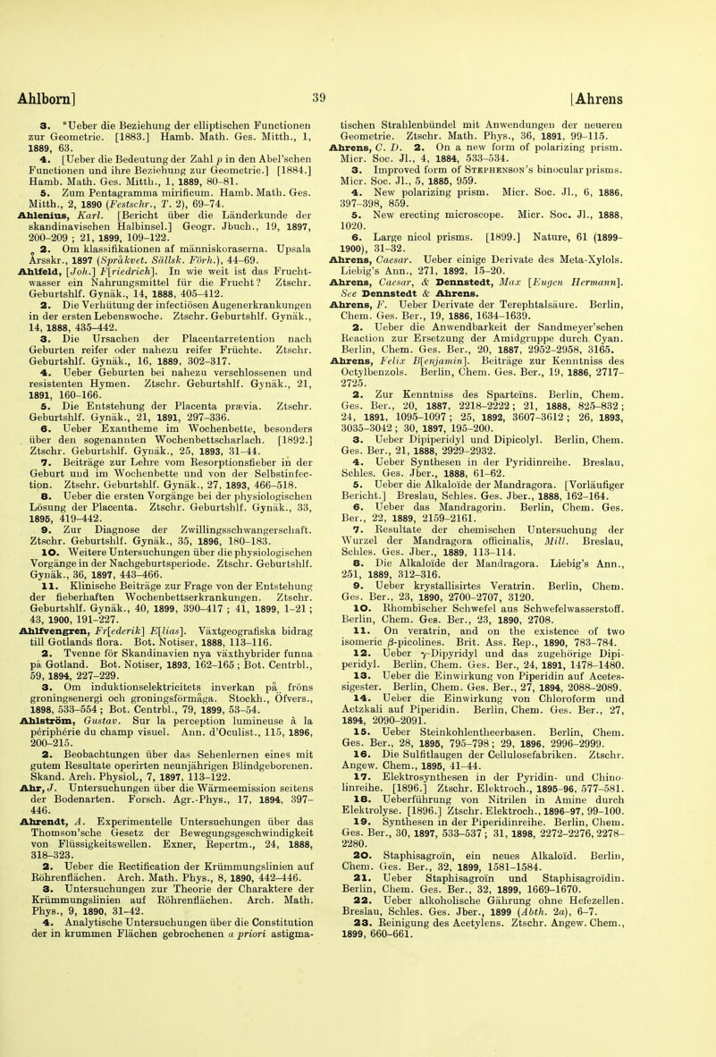 3. *Ueber die Beziehung der elliptischen Functionen zur Geometrie. [1883.] Hamb. Math. Ges. Mitth., 1, 1889, 63. 4. [Ueber die Bedeutung der Zahl p in den Abel'schen Functionen und ihre Beziehung zur Geometrie.] [1884.] Hamb. Math. Ges. Mitth., 1, 1889, 80-81. 5. Zum Pentagramma mirificum. Hamb. Math. Ges. Mitth., 2, 1890 (Festschr., T. 2), 69-74. Ahlenius, Karl. [Bericht iiber die Landerkunde der skandinavischen Halbinsel.] Geogr. Jbuch., 19, 1897, 200-209 ; 21, 1899, 109-122. „ 2. Om klassifikationen af manniskoraserna. Upsala Arsskr., 1897 (Sprakvet. Sallsk. Fdrh.), 44-69. Ahlfeld, {Job..'] F[riedricK]. In wie weit ist das Frucbt- wasser ein Nahrungsmittel fiir die Frucht? Ztschr. Geburtshlf. Gynak., 14, 1888, 405-412. 2. Die Verhiitung der infectiosen Augenerkrankungen in der ersten Lebenswoche. Ztschr. Geburtshlf. Gynak., 14, 1888, 435-442. 3. Die Ursachen der Placentarretention nach Geburten reifer oder nahezu reifer Friichte. Ztschr. Geburtshlf. Gynak., 16, 1889, 302-317. 4. Ueber Geburten bei nahezu verschlossenen und resistenten Hymen. Ztschr. Geburtshlf. Gynak., 21, 1891, 160-166. 5. Die Entstehung der Placenta prasvia. Ztschr. Geburtshlf. Gyniik., 21, 1891, 297-336. 6. Ueber Exantheme im Wochenbette, besonders iiber den sogenannten Wochenbettscharlach. [1892.] Ztschr. Geburtshlf. Gynak., 25, 1893, 31-44. 7. Beitrage zur Lehre vom Kesorptionsfieber in der Geburt uud im Wochenbette und von der Selbstinfec- tion. Ztschr. Geburtshlf. Gynak., 27, 1893, 466-518. 8. Ueber die ersten Vorgange bei der physiologischen Losung der Placenta. Ztschr. Geburtshlf. Gyniik., 33, 1895, 419-442. 9. Zur Diagnose der Zwillingsschwangerschaft. Ztschr. Geburtshlf. Gynak., 35, 1896, 180-183. 10. Weitere Untersuchungen iiber die physiologischen Vorgange in der Nachgeburtsperiode. Ztschr. Geburtshlf. Gynak., 36, 1897, 443-466. 11. Klinische Beitrage zur Frage von der Entstehung der fieberhaften Wochenbettserkrankungen. Ztschr. Geburtshlf. Gynak., 40, 1899, 390-417 ; 41, 1899, 1-21; 43, 1900, 191-227. Ahlfvengren, Fr[ederik] E[lias\. Vaxtgeografiska bidrag till Gotlands flora. Bot. Notiser, 1888, 113-116. 2. Tvenne for Skandinavien nya vaxthybrider funna pa Gotland. Bot. Notiser, 1893, 162-165 ; Bot. Centrbl., 59, 1894, 227-229. 3. Om induktionselektricitets inverkan pa frons groningsenergi och groningsformaga. Stockh., Ofvers., 1898, 533-554; Bot. Centrbl., 79, 1899, 53-54. Ahlstrom, Gustav. Sur la perception lumineuse a la Peripherie du champ visuel. Ann. d'Oculist., 115, 1896, 200-215. 2. Beobachtungen iiber das Sehenlernen eines mit gutem Kesultate operirten neunjahrigen Blindgeborenen. Skand. Arch. Physiol,, 7, 1897, 113-122. Ahr, J. Untersuchungen iiber die Warmeemission seitens der Bodenarten. Forsch. Agr.-Phys., 17, 1894, 397- 446. Ahrendt, A. Experimentelle Untersuchungen iiber das Thomson'sche Gesetz der Bewegungsgeschwindigkeit von Fliissigkeitswellen. Exner, Bepertm., 24, 1888, 318-323. 2. Ueber die Kectification der Krummungslinien auf Bohrenflachen. Arch. Math. Phys., 8, 1890, 442-446. 3. Untersuchungen zur Theorie der Charaktere der Krummungslinien auf Bohrenflachen. Arch. Math. Phys., 9, 1890, 31-42. 4. Analytische Untersuchungen iiber die Constitution der in krummen Flachen gebrochenen a priori astigma- tischen Strahlenbiindel mit Anwendungen der neueren Geometrie. Ztschr. Math. Phys., 36, 1891, 99-115. Abrens, C. D. 2. On a new form of polarizing prism. Micr. Soc. Jl., 4, 1884, 533-534. 3. Improved form of Stephenson's binocular prisms. Micr. Soc. Jl., 5, 1885, 959. 4. New polarizing prism. Micr. Soc. JL, 6, 1886, 397-398, 859. 5. New erecting microscope. Micr. Soc. Jl., 1888, 1020. 6. Large nicol prisms. [1899.] Nature, 61 (1899- 1900), 31-32. Ahrens, Caesar. Ueber einige Derivate des Meta-Xylols. Liebig's Ann., 271, 1892, 15-20. Ahrens, Caesar, & Dennstedt, Max [Eugcn Hermann]. See Dennstedt & Abrens. Ahrens, F. Ueber Derivate der Terephtalsiiure. Berlin, Chem. Ges. Ber., 19, 1886, 1634-1639. 2. Ueber die Anwendbarkeit der Sandmeyer'schen Beaction zur Ersetzung der Amidgruppe durch Cyan. Berlin, Chem. Ges. Ber., 20, 1887, 2952-2958, 3165. Ahrens, Felix B[enjamin]. Beitrage zur Kenntniss des Octylbenzols. Berlin, Chem. Ges. Ber., 19, 1886, 2717- 2725. 2. Zur Kenntniss des Sparteins. Berlin, Chem. Ges. Ber., 20, 1887, 2218-2222; 21, 1888, 825-832; 24, 1891, 1095-1097 ; 25, 1892, 3607-3612; 26, 1893, 3035-3042 ; 30, 1897, 195-200. 3. Ueber Dipiperidyl und Dipicolyl. Berlin, Chem. Ges. Ber., 21, 1888, 2929-2932. 4. Ueber Synthesen in der Pyridinreihe. Breslau, Schles. Ges. Jber., 1888, 61-62. 5. Ueber die Alkaloide der Mandragora. [Vorlaufiger Bericht.] Breslau, Schles. Ges. Jber., 1888, 162-164. 6. Ueber das Mandragorin. Berlin, Chem. Ges. Ber., 22, 1889, 2159-2161. 7. Besultate der chemischen Untersuchung der Wurzel der Mandragora officinalis, Mill, Breslau, Schles. Ges. Jber., 1889, 113-114. 8. Die Alkaloide der Mandragora. Liebig's Ann., 251, 1889, 312-316. 9. Ueber krystallisirtes Veratrin. Berlin, Chem. Ges. Ber., 23, 1890, 2700-2707, 3120. 10. Bhombischer Schwefel aus Schwefelwasserstoff. Berlin, Chem. Ges. Ber., 23, 1890, 2708. 11. On veratrin, and on the existence of two isomeric /3-picolines. Brit. Ass. Rep., 1890, 783-784. 12. Ueber 7-Dipyridyl und das zugehorige Dipi- peridyl. Berlin, Chem. Ges. Ber., 24, 1891, 1478-1480. 13. Ueber die Einwirkung von Piperidin auf Acetes- sigester. Berlin, Chem. Ges. Ber., 27, 1894, 2088-2089. 14. Ueber die Einwirkung von Chloroform und Aetzkali auf Piperidin. Berlin, Chem. Ges. Ber., 27, 1894, 2090-2091. 15. Ueber Steinkohlentheerbasen. Berlin, Chem. Ges. Ber., 28, 1895, 795-798; 29, 1896, 2996-2999. 16. Die Sulfitlaugen der Cellulosefabriken. Ztschr. Angew. Chem., 1895, 41-44. 17. Elektrosynthesen in der Pyridin- und Chino- linreihe. [1896.] Ztschr. Elektroch., 1895-96, 577-581. 18. Ueberfiihrung von Nitrilen in Amine durch Elektrolyse. [1896.] Ztschr. Elektroch., 1896-97, 99-100. 19. Synthesen in der Piperidinreihe. Berlin, Chem. Ges. Ber., 30, 1897, 533-537; 31, 1898, 2272-2276,2278- 2280. 20. Staphisagroin, ein neues Alkaloid. Berlin, Chem. Ges. Ber., 32, 1899, 1581-1584. 21. Ueber Staphisagroin und Staphisagroidin. Berlin, Chem. Ges. Ber., 32, 1899, 1669-1670. 22. Ueber alkoholische Gahrung ohne Hefezellen. Breslau, Schles. Ges. Jber., 1899 (Abth. 2a), 6-7. 23. Beinigung des Acetylens. Ztschr. Angew. Chem., 1899, 660-661.