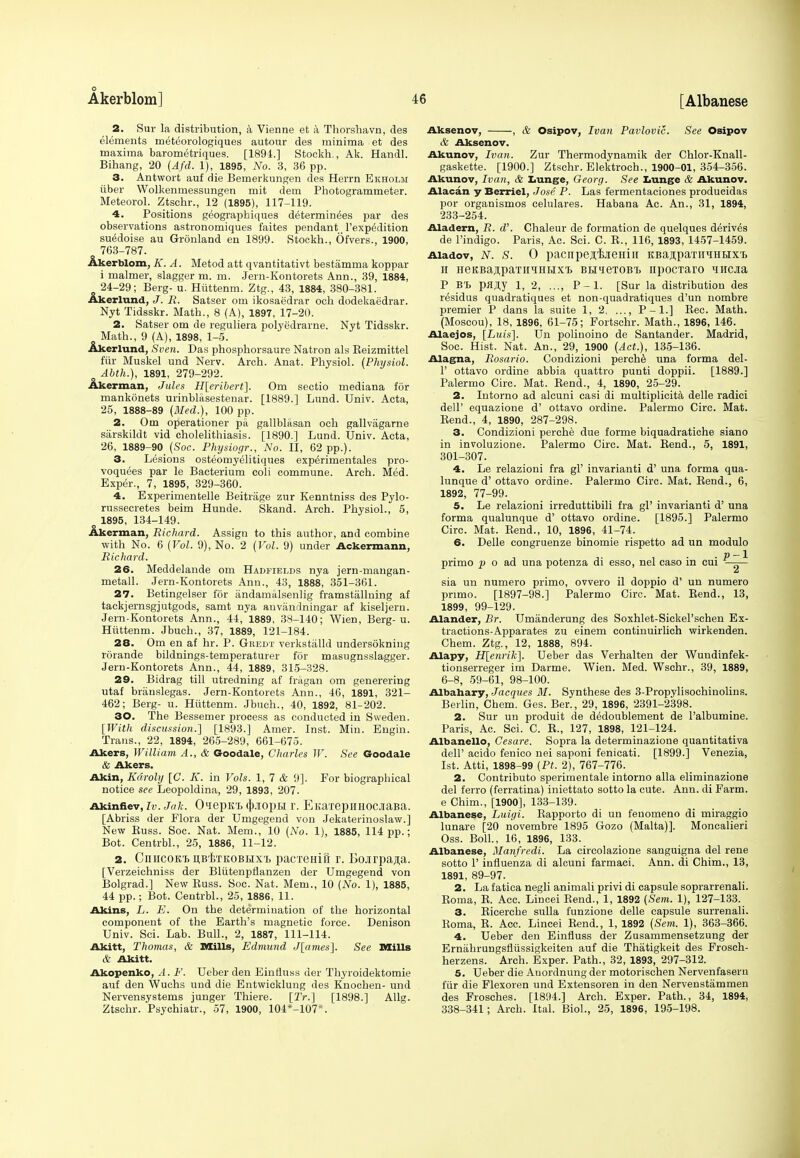 Akerblom] 16 [Albanese 2. Sur la distribution, a Vienne et a Thorshavn, des elements meteorologiques autour des minima et des maxima barometriques. [1891.] Stockh., Ak. Handl. Bihang, 20 (Afd. 1), 1895, No. 3, 36 pp. 3. Antwort auf die Bemerkungen des Herrn Ekholm iiber Wolkenmessungen mit dem Photogrammeter. Meteorol. Ztschr., 12 (1895), 117-119. 4. Positions g^ographiques determinees par des observations astronomiques faites pendant ['expedition suedoise au Gronland en 1899. Stockh., Ofvers., 1900, 763-787. Akerblom, K. A. Metod att qvantitativt bestamma koppar i maimer, slagger m. m. Jern-Kontorets Ann., 39, 1884, 24-29; Berg- u. Hiittenm. Ztg., 43, 1884, 380-381. Akerlund, J. R. Satser om ikosae'drar och dodekaedrar. Nyt Tidsskr. Math., 8 (A), 1897, 17-20. 2. Satser om de reguliera polye'drarne. Nyt Tidsskr. Math., 9 (A), 1898, 1-5. Akerlund, Seen. Das phosphorsaure Natron als Beizmittel fur Muskel und Nerv. Arch. Anat. Physiol. (Physiol. Abth.), 1891, 279-292. Akerman, Jules H[eribert]. Om sectio mediana for mankonets urinblasestenar. [1889.] Lund. Univ. Acta, 25, 1888-89 (Med.), 100 pp. 2. Om operationer pa gallblasan och gallvagarne siirskildt vid cholelithiasis. [1890.] Lund. Univ. Acta, 26, 1889-90 (Soc. Physiogr., No. II, 62 pp.). 3. Lesions osteomyelitiques exp^rirnentales pro- voquees par le Bacterium coli commune. Arch. Med. Exper., 7, 1895, 329-360. 4. Experimentelle Beitrage zur Kenntniss des Pylo- russecretes beim Hunde. Skand. Arch. Physiol., 5, o 1895, 134-149. Akerman, Richard. Assign to this author, and combine with No. 6 (Vol. 9), No. 2 (Vol. 9) under Ackerraann, Richard. 26. Meddelande om Hadfields nya jern-mangan- metall. Jern-Kontorets Ann., 43, 1888, 351-361. 27. Betingelser for andamalsenlig framstallning af tackjernsgjutgods, samt nya anvandningar af kiseljern. Jern-Kontorets Ann., 44, 1889, 38-140; Wien, Berg- u. Hiittenm. Jbuch., 37, 1889, 121-184. 28. Om en af hr. P. Gbedt verkstalld undersokning rorande bildnings-temperaturer for masugnsslagger. Jern-Kontorets Ann., 44, 1889, 315-328. 29. Bidrag till utredning af fragan om generering utaf branslegas. Jern-Kontorets Ann., 46, 1891, 321- 462; Berg- u. Hiittenm. Jbuch., 40, 1892, 81-202. 30. The Bessemer process as conducted in Sweden. [With discussion.] [1893.] Amer. Inst. Min. Engin. Trans., 22, 1894, 265-289, 661-675. Akers, William A., & Goodale, Charles W. See Goodale & Akers. Akin, Kdroly [C. K. in Vols. 1, 7 & 9]. For biographical notice see Leopoldina, 29, 1893, 207. Akinfiev, iv. Jak. OiepKT. qYiopti r. EKaxepiiHocjiaBa. [Abriss der Flora der Umgegend von Jekaterinoslaw.] New Buss. Soc. Nat. Mem., 10 (No. 1), 1885, 114 pp.; Bot. Centrbl., 25, 1886, 11-12. 2. CnncoKt ijBiTKOBHX'B pacTeHifi r. Bojrpa^a. [Verzeichniss der Blutenpflanzen der Umgegend von Bolgrad.] New Buss. Soc. Nat. Mem., 10 (No. 1), 1885, 44 pp.; Bot. Centrbl., 25, 1886, 11. Akins, L. E. On the determination of the horizontal component of the Earth's magnetic force. Denison Univ. Sci. Lab. Bull., 2, 1887, 111-114. Akitt, Thomas, & Mills, Edmund J[ames]. See Mills & Akitt. Akopenko, A. F. Ueber den Einfluss der Thyroidektomie auf den Wuchs und die Entwicklung des Knochen- und Nervensystems junger Thiere. [ZV.] [1898.] Allg. Ztschr. Psychiatr., 57, 1900, 104*-107*. Aksenov, , & Osipov, Ivan Pavlovic. See Osipov & Aksenov. Akunov, Ivan. Zur Thermodynamik der Chlor-Knall- gaskette. [1900.] Ztschr. Elektroch., 1900-01, 354-356. Akunov, Ivan, & Lunge, Georg. See Lunge & Akunov. Alacan y Berriel, Jose P. Las fermentaciones producidas por organismos celulares. Habana Ac. An., 31, 1894, 233-254. Aladern, R. d'. Chaleur de formation de quelques derives de l'indigo. Paris, Ac. Sci. C. B., 116, 1893, 1457-1459. Aiadov, IV. S. 0 pacnpesfaeniu itBajpaTiiTOHX't h HeKBa^paTiiHHux'b BtmeTOBi, npocTaro ^iiicjia P BT, pflay 1, 2, P-l. [Sur la distribution des residus quadratiques et non-quadratiques d'un nombre premier P dans la suite 1, 2, P-l.] Bee. Math. (Moscou), 18, 1896, 61-75; Fortschr. Math., 1896, 146. Alaejos, [Luis]. Un polinoino de Santander. Madrid, Soc. Hist. Nat. An., 29, 1900 (Act.), 135-136. Alagna, Rosario. Condizioni perche una forma del- 1' ottavo ordine abbia quattro punti doppii. [1889.] Palermo Circ. Mat. Bend., 4, 1890, 25-29. 2. Intorno ad alcuni casi di multiplicita delle radici dell' equazione d' ottavo ordine. Palermo Circ. Mat. Bend., 4, 1890, 287-298. 3. Condizioni perche due forme biquadratiche siano in involuzione. Palermo Circ. Mat. Bend., 5, 1891, 301-307. 4. Le relazioni fra gl' invarianti d' una forma qua- lunque d' ottavo ordine. Palermo Circ. Mat. Bend., 6, 1892, 77-99. 5. Le relazioni irreduttibili fra gl' invarianti d' una forma qualunque d' ottavo ordine. [1895.] Palermo Circ. Mat. Bend., 10, 1896, 41-74. 6. Delle congruenze binomie rispetto ad un modulo p-l primo j> o ad una potenza di esso, nel caso in cui sia un numero primo, ovvero il doppio d' un numero primo. [1897-98.] Palermo Circ. Mat. Kend., 13, 1899, 99-129. Alander, Br. Umanderung des Soxhlet-Sickel'schen Ex- tractions-Apparates zu einem continuirlich wirkenden. Chem. Ztg., 12, 1888, 894. Alapy, H[enrik]. Ueber das Verhalten der Wuudinfek- tionserreger im Darme. Wien. Med. Wschr., 39, 1889, 6-8, 59-61, 98-100. Albahary, Jacques M. Synthese des 3-Propylisochinolins. Berlin, Chem. Ges. Ber., 29, 1896, 2391-2398. 2. Sur un produit de dedoublement de Falbumine. Paris, Ac. Sci. C. E., 127, 1898, 121-124. Albanello, Cesare. Sopra la determinazione quantitativa dell' acido fenico nei saponi fenicati. [1899.] Venezia, 1st. Atti, 1898-99 (Pt. 2), 767-776. 2. Contributo sperimentale intorno alia eliminazione del ferro (ferratina) iniettato sotto la cute. Ann. di Farm. e Chim., [1900], 133-139. Albanese, Luigi. Bapporto di un fenomeno di miraggio lunare [20 novembre 1895 Gozo (Malta)]. Moncalieri Oss. Boll., 16, 1896, 133. Albanese, Manfredi. La circolazione sanguigna del rene sotto 1' influenza di alcuni farmaci. Ann. di Chim., 13, 1891, 89-97. 2. La fatica negli animali privi di capsule soprarrenali. Eoma, E. Ace. Lincei Bend., 1, 1892 (Sem. 1), 127-133. 3. Eicerche sulla funzione delle capsule surrenali. Eoma, E. Acc. Lincei Bend., 1, 1892 (Sem. 1), 363-366. 4. Ueber den Einfluss der Zusammensetzung der Ernahrungsflussigkeiten auf die Thatigkeit des Frosch- herzens. Arch. Exper. Path., 32, 1893, 297-312. 5. Ueber die Anordnung der motorischen Nervenfasern fiir die Flexoren und Extensoren in den Nervenstammen des Frosches. [1894.] Arch. Exper. Path., 34, 1894, 338-341; Arch. Ital. Biol., 25, 1896, 195-198.