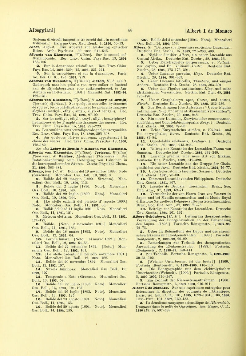 Sistema di eircoli tangenti a tre cerchi dati, in coordinate trilineari.] Palermo Circ. Mat. Bend., 4, 1890, 50-53. Alber, August. Ein Apparat zur Auslosung optischer Reize. Arch. Psychiatr., 30, 1898, 641-645. Albert!a van Ekenstein, W[iUium]. Sur le second rne- thylglucoside. Bee. Trav. Chim. Pays-Bas, 13, 1894, 183-186. 2. Sur la d-mannose cristallis^e. Bee. Trav. Chim. Pays-Bas, 14, 1895, 329; 15, 1896, 221-224. 3, Sur la caroubinose et sur la d-mannose. Paris, Ac. Sci. C. B., 125, 1897, 719. Alberda van Ekenstein, W[illiam], & Hoff, 22. J. van't. Onderzoek naar het gebalte van ruwe suiker en basterd aan de Bijkslaboratoria voor suikeronderzoek te Am- sterdam en Botterdam. [1884.] Maandbl. Nat., 1882-84, 129-131. alberda van Ekenstein, W[illiam], & Lobry de Bruijn, C[ornelis~] A[driaaii\. Sur quelques nouvelles bydrazones de sucres ; les naphtylhydrazones et les phenylhydrazones alcylees (methyl-, ethyl-, amyl-, allyl- et benzyl-). Bee. Trav. Chim. Pays-Bas, 15, 1896, 97-99. 2. Sur les methyl-, ethyl-, amyl-, allyl-, benzylphenyl- hydrazones et les p-naphtylhydrazones des sucres. Bee. Trav. Chim. Pays-Bas, 15, 1896, 225-229. 3. Les combinaisons benzaliques de quelques oxyacides. Bee. Trav. Chim. Pays-Bas, 18, 1899, 305-308. 4. Sur quelques derives nouveaux appartenant a la classe des sucres. Bee. Trav. Chim. Pays-Bas, 19, 1900, 178-182. See also Lobry de Bruijn & Alberda van Ekenstein. Alberda van Ekenstein, W[iUiam], Jorissen, W[illem] P[aidinus], & Reicher, L[odetvgk] Th[eodorus]. Die Botalionsanderung beim Uebergang von Laktonen in die korrespondierenden Siiuren. Ztschr. Physikal. Chem., 21, 1896, 383-384. Albergo, (bar.) C. d'. Bolide del 19 novembre [1889. Noto (Siracusa)]. Moncalieri Oss. Boll., 10, 1890, 8. 2. Bolide del 29 maggio [1890. Siracusa], Mon- calieri Oss. Boll., 10, 1890, 112. 3. Bolide del 2 luglio [1890. Noto]. Moncalieri Oss. Boll., 10, 1890, 143. 4. Bolide del 29 luglio [1890. Noto]. Moncalieri Oss. Boll., 10, 1890, 144. 5. [Le stelle cadenti del periodo d' agosto 1890.] Noto. Moncalieri Oss. Boll., 11, 1891, 86. 6. Bolidi del 9 ed 11 luglio 1891. Noto. Moncalieri Oss. Boll., 11, 1891, 121. 7. Meteora elettrica. Moncalieri Oss. Boll., 11, 1891, 171-172. 8. Bolide. [Noto. 3 novembre 1891.] Moncalieri Oss. Boll., 11, 1891, 183. 9. Bolide del 18 marzo [1892. Noto]. Moncalieri Oss. Boll., 12, 1892, 64. 10. Corona lunare. [Noto. 14 marzo 1892.] Mon- calieri Oss. Boll., 12, 1892, 64-65. 11. Bolide del 22 settembre 1892. [Noto.] Mon- calieri Oss. Boll., 12, 1892, 161. 12. [Le stelle cadenti del periodo novembre 1891.] Noto. Moncalieri Oss. Boll., 12, 1892, 188. 13. Bolide del 20 novembre 1892. Moncalieri Oss. Boll., 12, 1892, 197. 14. Nuvola luminosa. Moncalieri Oss. Boll., 12, 1892, 197. 15. Temporale a Noto (Siracusa). Moncalieri Oss. Boll., 13, 1893, 58. 16. Bolide del 22 luglio [1893. Noto]. Moncalieri Oss. Boll., 13, 1893, 124-125. 17. Bolide del 26 luglio [1893. Noto]. Moncalieri Oss. Boll., 13, 1893, 125. 18. Bolide del 23 agosto [1894. Noto]. Moncalieri Oss. Boll., 14, 1894, 155. 19. Bolide del 29 agosto [1894. Noto]. Moncalieri Oss. Boll., 14, 1894, 155. 20. Bolide del 5 settembre [1894. Noto]. Moncalieri Oss. Boll., 14, 1894, 156. Albers, G. *Beitrage zur Kenntniss exotischer Lucaniden. Deutsche Ent. Ztschr., 27, 1883, 221-230, 400. 2. Nigidius dentifer, Albers, ein neuer Lueanide aus Central-Afrika. Deutsche Ent. Ztschr., 28, 1884, 16. 3. Ueber Eurytrachelus purpurascens, v. Vollenh., var. capito, und Eu. Ghilianii, Gestro. Deutsche Ent. Ztschr., 28, 1884, 173-175, 304. 4. Ueber Lucanus parvulus, Hope. Deutsche Ent. Ztschr., 28, 1884, 301-303. 5. Ueber Lucanus laticollis, Thunberg, und einiges Andere. Deutsche Ent. Ztschr., 28, 1884, 303-304. 6. Ueber den Figulus autbracinus, Klug, und seine afrikanischen Verwandten. Stettin, Ent. Ztg., 45, 1884, 173-176. 7. Ueber Gnaphaloryx aper, Gestro, und curtus, Kirseh. Deutsche Ent. Ztschr., 29, 1885, 232-236. 8. Zur Berichtigung [des Aufsatzes : Ueber Figulus anthracinus, Klug, und seine afrikanischen Verwandten]. Deutsche Ent. Ztschr., 29, 1885, 248. 9. Ein neuer Lueanide, Eurytrachelus consentaneus, von Peking und OdontolabisinsequaliSj/iToiy). ? . Deutsche Ent. Ztschr., 30, 1886, 27-28. 10. Ueber Eurytrachelus Alcides, v. Vollenh., und Eu. eurycephalus, Burm. Deutsche Ent. Ztschr., 30, 1886, 83-84. 11. Odontolabis celebensis, Leuthner ? . Deutsche Ent. Ztschr., 30, 1886, 243-244. 12. Beitrag zur Kenntniss der Lucaniden-Fauna von Sumatra. Deutsche Ent. Ztschr., 1889, 232-240. 13. Lucanus gracilis, eine neue Art von Sikkim. Deutsche Ent. Ztschr., 1889, 319-320. 14. Ein neuer Lueanide aus der Gruppe der Clado- gnathiden von Java. Deutsche Ent. Ztschr., 1891, 76-77. 15. Ueber Sclerostomus fasciatus, Germain. Deutsche Ent. Ztschr., 1891, 78-80. 16. Ein neuer Lueanide von den Philippinen. Deutsche Ent. Ztschr., 1891, 367. 17. Insectes du Bengale. Lucaniden. Brux., Soc. Ent. Ann., 37, 1893, 69-71. 18. Verzeichniss der von Herrn Jean von Volxem in Japon und bei Manilla gesammelten und in Mus6e Boyal d'Histoire NaturelledeBelgique aufbewarteten Lucaniden. Brux., Soc. Ent. Ann., 37, 1893, 71-73. 19. Beitriige zur Kenntniss der Lucaniden. Deutsche Ent. Ztschr., 1894, 161-167. Albers-Schonberg, [22. 23.]. Beitrag zur tberapeutischen Verwendung der Bontgenstrahlen in der Behandlung des Lupus. [1898.] Fortschr. Bontgenstr., 1, 1897-98, 72-75. 2. Ueber die Behandlung des Lupus und des chroni- schen Ekzems mit Bontgenstrahlen. [1898.] Fortschr. Bontgenstr., 2, 1898-99, 20-29. 3. Bemerkungen zur Technik der therapeutischen Anwendung der Bontgenstrahlen. [1899.] Fortschr. Bontgenstr., 2, 1898-99, 140-141. 4. Zur Technik. Fortschr. Bontgenstr., 3,1899-1900, 30-34, 122. 5. [Welcher Unterbrecher ist der beste?] [1900.] Fortschr. Bontgenstr., 3, 1899-1900, 116-118. 6. Die BSntgographie mit dem elektrolytischen Unterbrecher (Wehnelt). [1900.] Fortschr. Bontgenstr., 3, 1899-1900, 140-147. 7. Zur Technik der Nierensteinaufnahmen. [1900.] Fortschr. Bontgenstr., 3, 1899-1900, 210-211. Albert I de Monaco. Sur une experience entreprise pour determiner la direction des courants de PAtlantique. Paris, Ac. Sci. C. B., 101, 1885, 1029-1031; 103,1886, 1285-1287; 104, 1887, 130-133. 2. La deuxieme campagne scientifique de VHirondelle. Dragages dans le golfe de Gascoigne. Ass. Fran?. C. B., 1886 [Ft. 2), 597-598.