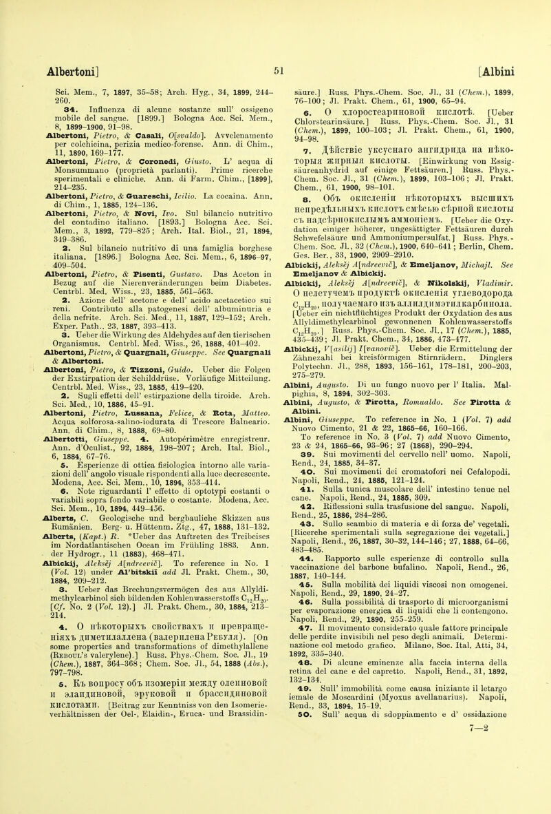 Sci. Mem., 7, 1897, 35-58; Arch. Hyg., 34, 1899, 244- 260. 34. Influenza di alcune sostanze sull' ossigeno mobile del sangue. [1899.] Bologna Acc. Sci. Mem., 8, 1899-1900, 91-98. Albertoni, Pietro, & Casali, 0[svaldo]. Avvelenamento per colchicina, perizia medico-forense. Ann. di Chim., 11, 1890, 169-177. Albertoni, Pietro, & Coronedi, Giusto. L' acqua di Monsummano (proprieta parlanti). Prime ricerche sperimentali e cliniche. Ann. di Farm. Chim., [1899], 214-235. Albertoni, Pietro, & Guareschi, Icilio. La eocaina. Ann. di Chim., 1, 1885, 124-136. Albertoni, Pietro, & Novi, Ivo. Sul bilaneio nutritivo del contadino italiano. [1893.] Bologna Acc. Sci. Mem., 3, 1892, 779-825; Arch. Ital. Biol., 21, 1894, 349-386. 2. Sul bilaneio nutritivo di una famiglia borghese italiana. [1896.] Bologna Acc. Sci. Mem., 6, 1896-97, 409-504. Albertoni, Pietro, & Fisenti, Gustavo. Das Aceton in Bezug auf die Nierenveriinderungen beim Diabetes. Centrbl. Med. Wiss., 23, 1885, 561-563. 2. Azione dell' acetone e dell' acido acetacetico sui reni. Contributo alia patogenesi dell' albuminuria e della nefrite. Arch. Sci. Med., 11, 1887, 129-152; Arch. Exper. Path.. 23, 1887, 393-413. 3. Ueber die Wirkung des Aldehydes auf den tierischen Organismus. Centrbl. Med. Wiss., 26, 1888, 401-402. Albertoni, Pietro, & Quargnali, Giuseppe. See Quargnali & Albertoni. Albertoni, Pietro, & Tizzoni, Guido. Ueber die Folgen der Exstirpation der Schilddriise. Vorlaufige Mitteilung. Centrbl. Med. Wiss., 23, 1885, 419-420. 2. Sugli effetti dell' estirpazione della tiroide. Arch. Sci. Med., 10, 1886, 45-91. Albertoni, Pietro, Lussana, Felice, & Rota, Matteo. Acqua solforosa-salino-iodurata di Trescore Balneario. Ann. di Chim., 8, 1888, 69-80. Albertotti, Giuseppe. 4. Autop^rimetre enregistreur. Ann. d'Oculist., 92, 1884, 198-207; Arch. Ital. Biol., 6, 1884, 67-76. 5. Esperienze di ottica fisiologica intorno alle varia- zioni dell' angolo visuale rispondenti alia luce decrescente. Modena, Acc. Sci. Mem., 10, 1894, 353-414. 6. Note riguardanti 1' effetto di optotypi costanti o variabili sopra fondo variabile o costante. Modena, Acc. Sci. Mem., 10, 1894, 449-456. Alberts, C. Geologische und bergbauliche Skizzen aus Bumanien. Berg- u. Huttenm. Ztg., 47, 1888, 131-132. Alberts, (Kapt.) R. *Ueber das Auftreten des Treibeises im Nordatlantisehen Ocean im Friihling 1883. Ann. der Hydrogr., 11 (1883), 468-471. Albickij, Aleksej A[ndreevi£], To reference in No. 1 (Vol. 12) under Al'bitskii add Jl. Prakt. Chem., 30, 1884, 209-212. 3. Ueber das Brechungsvermogen des aus Allyldi- methylcarbinol sich bildenden Kohlenwasserstoffs C,.,Ho0. [Cf. No. 2 (Vol. 12).] Jl. Prakt. Chem., 30, 1884, 213- 214. 4. 0 H'fcKOTopHXT. CBoficTBaxt h npeBpame- Hiflxi) ^HMexHaajiJieHa (BajiepiiaeHaPEByjifl). [On some properties and transformations of dimethylallene (Kebotjl's valerylene).] Buss. Phys.-Chem. Soc. JL, 19 (Chem.), 1887, 364-368; Chem. Soc. Jl., 54, 1888 (Abs.), 797-798. 5. K/i Bonpocy 06% ii30Mepin Meatfly ojieiiHOBofr H SJiailAJIHOBOfi, 9pyKOBOH H 6paCCIISHH0B0H KHCJIOTaMII. [Beitrag zur Kenntnissvon den Isomerie- verhaltnissen der Oel-, Elaidin-, Eruca- und Brassidin- saure.] Buss. Phys.-Chem. Soc. Jl., 31 (Chem.), 1899, 76-100; Jl. Prakt. Chem., 61, 1900, 65-94. 6. 0 X.IOpOCTeapiIHOBOU KIICJIOTi. [Ueber Chlorstearinsiiure.] Buss. Phys.-Chem. Soc. JL, 31 (Chem.), 1899, 100-103; Jl. Prakt. Chem., 61, 1900, 94-98. 7. rH'BftcxBie yucycHaro anTH,n;pii,a;a Ha Htito- TOpHH KIipHHfl KHCJ10TH. [Einwirkung von Essig- siiureanhydrid auf einige Fettsauren.] Buss. Phys.- Chem. Soc. JL, 31 (Chem.), 1899, 103-106; Jl. Prakt. Chem., 61, 1900, 98-101. 8. 06t OKIICJieHill H'EKOTOpBIX'B BEICHIHXl HenpejI.'BIbHIIX'b KHCJIOTt CMiCBK) CEpHOU KHCIOTH CT> HaflC'EpHOKlICJIHMT> aMMOHieMt. [Ueber die Oxy- dation einiger hoherer, ungesattigter Fettsauren durch Schwefelsaure und Ammoniumpersulfat.] Buss. Phys.- Chem. Soc. JL, 32 (Chem.), 1900, 640-641; Berlin, Chem. Ges. Ber., 33, 1900, 2909-2910. Albickij, Aleksej A[ndreevi£], & Emeljanov, Michajl. See Emeljanov & Albickij. Albickij, Aleksej A[ndreevic], & Wikolskij, Vladimir. 0 HeJieTyieMt npo^yKT-b OKiicjieHia yoeBOflopoji;a C12H20, nojiy^iaeinaro H3l ajuiHjiji;iiM3Ti[JiKap6iiHOJia. [Ueber ein nichtfliichtiges Produkt der Oxydation des aus Allyldimethylcarbinol gewonnenen Kohlenwasserstoffs C,.,H20.1 Buss. Phys.-Chem. Soc. JL, 17 (Chem.), 1885, 435-439; Jl. Prakt. Chem., 34, 1886, 473-477. Albickij, V[asilij] I[vanovic]. Ueber die Ermittelung der Zahnezahl bei kreisformigen Stirnradern. Dinglers Polytechn. JL, 288, 1893, 156-161, 178-181, 200-203, 275-279. Albini, Augusto. Di un fungo nuovo per 1' Italia. Mal- pighia, 8, 1894, 302-303. Albini, Augusto, & Firotta, Romualdo. See Firotta & Albini. Albini, Giuseppe. To reference in No. 1 (Vol. 7) add Nuovo Cimento, 21 & 22, 1865-66, 160-166. To reference in No. 3 (Vol. 7) add Nuovo Cimento, 23 & 24, 1865-66, 93-96; 27 (1868), 290-294. 39. Sui movimenti del cervello nelP uomo. Napoli, Bend., 24, 1885, 34-37. 40. Sui movimenti dei cromatofori nei Cefalopodi. Napoli, Bend., 24, 1885, 121-124. 41. Sulla tunica muscolare dell' intestino tenue nel cane. Napoli, Bend., 24, 1885, 309. 42. Biflessioni sulla trasfusione del sangue. Napoli, Bend., 25, 1886, 284-286. 43. Sullo scambio di materia e di forza de' vegetali. [Bicerche sperimentali sulla segregazione dei vegetali.] Napoli, Bend., 26,1887, 30-32, 144-146; 27,1888, 64-66, 483-485. 44. Bapporto sulle esperienze di controllo sulla vaccinazione del barbone bufalino. Napoli, Bend., 26, 1887, 140-144. 45. Sulla mobilita dei liquidi viscosi non omogenei. Napoli, Bend., 29, 1890, 24-27. 46. Sulla possibility di trasporto di microorganismi per evaporazione energica di liquidi che li contengono. Napoli, Bend., 29, 1890, 255-259. 47. II movimento considerato quale fattore principale delle perdite invisibili nel peso degli animali. Determi- nazione col metodo grafico. Milano, Soc. Ital. Atti, 34, 1892, 335-340. 48. Di alcune eminenze alia faccia interna della retina del cane e del capretto. Napoli, Bend., 31, 1892, 132-134. 49. Sull' immobilita come causa iniziante il letargo iemale de Moscardini (Myoxus avellanarius). Napoli, Bend., 33, 1894, 15-19. 50. SulP acqua di sdoppiamento e d' ossidazione 7—2