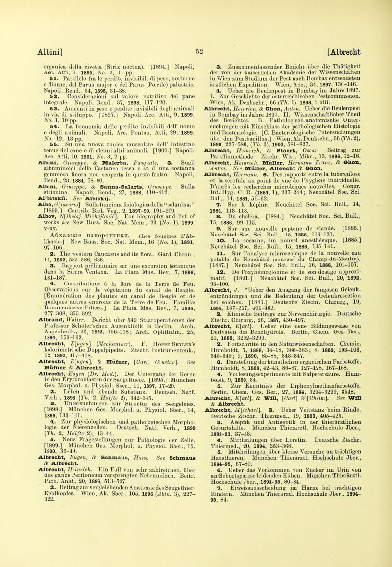 organica della civetta (Strix noetua). [1894.] Napnli, Acc. Atti, 7, 1895, No. 3, 11 pp. 51. Parallelo fra le perdite invisibili di peso, notturne e diurne, del Parus major e del Parus (Pcecile) palustris. Napoli, Kend., 34, 1895, 31-38. 52. Considerazioni sul valore nutritivo del pane integrale. Napoli, Kend., 37, 1898, 117-120. 53. Aumenti in peso e perdite invisibili degli animali in via di sviluppo. [1897.] Napoli, Acc. Atti, 9, 1899, No. 1, 10 pp. 54. La flsonomia delle perdite invisibili dell' uomo e degli animali. Napoli, Acc. Pontan. Atti, 29, 1899, No. 12, 13 pp. 55. Su una nuova tunica muscolare dell' intestino tenue del cane e di alcuni altri animali. [1900.] Napoli, Acc. Atti, 10, 1901, No. 3, 2 pp. Albini, Giuseppe, & Malerba, Pasquale. 3. Sugli albuminoidi della Castanea vesca e su d' una sostanza gommosa finora non scoperta in questo frutto. Napoli, Kend., 23, 1884, 78-80. Albini, Giuseppe, & Sanna-Salaris, Giuseppe. Sulla stricnina. Napoli, Rend., 27, 1888, 410-412. Al'bitskii. See Albickij. Albo, G[iacomo]. Sulla funzionefisiologicadellasolanina. [1899.] Contrib. Biol. Veg., 2, 1897-99, 191-209. Albov, N[ikolaj Michajlovic]. For biography and list of works see New Buss. Soc. Nat. Mem., 23 (No. 1), 1899, v-xv. A6xa3CKie nanopOTHIIKII. (Les fougeres d'Ab- khasie.) New Russ. Soc. Nat. Mem., 16 (No. 1), 1891, 97-106. 2. The western Caucasus and its flora. Gard. Chron., 11, 1892, 585-586, 686. 3. Rapport preliminaire sur une excursion botanique dans la Sierra Ventana. La Plata Mus. Rev., 7, 1896, 181-187. 4. Contributions a la flore de la Terre de Feu. Observations sur la vegetation du canal de Beagle. [Enumeration des plantes du canal de Beagle et de quelques autres endroits de la Terre de Feu. Familia? Raniuiculaceas-Filices.] La Plata Mus. Rev., 7, 1896, 277-308, 355-392. Albrand, Walter. Bericht iiber 549 Staaroperationen der Professor Scholer'schen Augenklinik in Berlin. Arch. Augenheilk., 26, 1893, 196-218; Arch. Ophthalm., 23, 1894, 153-162. Albrecht, E[ugen] (Mechaniker). F. Hoppe-Seyler's kolorimetrische Doppelpipette. Ztschr. Instrumentenk., 12, 1892, 417-418. Albrecht, E[ugeri], & Hiifner, [Carl] G[ustav]. See Hiifner & Albrecht. Albrecht, Eugen [Dr. Med.). Der Untergang der Kerne in den Erythroblasten der Saugethiere. [1895.] Munchen Ges. Morphol. u. Physiol. Sber., 11, 1897, 17-20. 2. Leben und lebende Substanz. Deutsch. Natf. Verh., 1898 (Th. 2, Halfte 2), 342-345. 3. Untersuchungen zur Structur des Seeigeleies. [1898.] Munchen Ges. Morphol. u. Physiol. Sber., 14, 1899, 133-141. 4. Zur physiologischen und pathologischen Morpho- logie der Nierenzellen. Deutsch. Natf. Verh., 1899 (Th, 2, Halfte 2), 43-44. 5. Neue Fragestellungen zur Pathologie der Zelle. [1899.] Munchen Ges. Morphol. u. Physiol. Sber., 15, 1900, 36-49. Albrecht, Eugen, & Schmaus, Hans. See Schmaus & Albrecht. Albrecht, Hcinrich. Ein Fall von sehr zahlreichen, iiber das ganze Peritoneum versprengten Nebenmilzen. Beitr. Path. Anat., 20, 1896, 513-527. 2. Beitrag zur vergleichendenAnatomie des Saugethier- Kehlkopfes. Wien, Ak. Sber., 105, 1896 (Abth. 3), 227- 322. 3. Zusammenfassender Bericht iiber die Thatigkeit der von der kaiserlichen Akademie der Wissenschaften in Wien zum Studium der Pest nach Bombay entsendeten arztlichen Expedition. Wien, Anz., 34, 1897, 136-146. 4. Ueber die Beulenpest in Bombay im Jahre 1897. I. Zur Geschichte der osterreichischen Pestcommission. Wien, Ak. Denkschr., 66 (Th. 1), 1898, i-xiii. Albrecht, Heinrich, & Ghon, Anton. Ueber die Beulenpest in Bombay im Jahre 1897. II. Wissenschaftlicher Theil des Berichtes. B. Pathologisch-anatomische Unter- suchungen mit Einschluss der pathologischen Histologic und Bacteriologie. [C. Bacteriologische Untersuchungen iiber den Pestbacillus.] Wien, Ak. Denkschr., 66 (Th. 2), 1898, 227-580, (Th. 3), 1900, 581-827. Albrecht, Heinrich, & Stoerk, Oscar. Beitrag zur Paraffinmethode. Ztschr. Wiss. Mikr., 13, 1896, 12-18. Albrecht, Heinrich, Miiller, Hermann Franz, & Ghon, Anton. See Miiller, Albrecht & Ghon. Albrecht, Hermann. 6. Des rapports entre la tuberculose et la scrofule au point de vue de l'hygiene individuelle. D'apres les recherches microbiques nouvelles. Congr. Int. Hyg. C. R. (1884, 1), 237-244; Neuchatel Soc. Sci. Bull., 14, 1884, 51-62. 7. Sur le kephir. Neuchatel Soc. Sci. Bull., 14, 1884, 113-118. 8. Du cholera. [1884.] Neuchatel Soc. Sci. Bull., 15, 1886, 99-115. 9. Sur une nouvelle peptone de viande. [1885.] Neuchatel Soc. Sci. Bull., 15, 1886, 116-121. 10. La cocaine, un nouvel anesth^sique. [1885.] Neuchatel Soc. Sci. Bull., 15, 1886, 135-141. 11. Sur l'analyse microscopique de la nouvelle eau potable de Neuchatel (sources du Champ-du-Moulin). [1887.] Neuchatel Soc. Sci. Bull., 16, 1888, 101-107. 12. De l'oxyhemoglobine et de son dosage approxi- matif. [1891.] Neuchatel Soc. Sci. Bull., 20, 1892, 93-100. Albrecht, J. *Ueber den Ausgang der fungosen Gelenk- entziindungen und die Bedeutung der Gelenkresection bei solchen. [1883.] Deutsche Ztschr. Chirurg., 19, 1884, 137-217, 401-462. 2. Klinische Beitrage zur Nervenchirurgie. Deutsche Ztschr. Chirurg., 26, 1887, 430-497. Albrecht, K[arl]. Ueber eine neue Bildungsweise von Deiivaten des Benzhydrols. Berlin, Chem. Ges. Ber., 21, 1888, 3292-3299. 2. Fortschritte in den Naturwissenschaften. Chemie. Humboldt, 7, 1888, 14-18, 380-383; 8, 1889, 103-106, 345-349; 9, 1890, 85-88, 343-347. 3. Darstellung der kiinstlichen organischen Farbstoffe. Humboldt, 8, 1889, 42-43, 86-87, 127-128, 167-168. 4. Vorlesungsexperimente mit Salpetersaure. Hum- boldt, 9, 1890, 34. 5. Zur Kenntniss der Diphenylmethanfarbstoffe. Berlin, Chem. Ges. Ber., 27, 1894, 3294-3299, 3548. Albrecht, K[arl], & Will, [Carl] W[ilhelm]. See Will & Albrecht. Albrecht, M[ichael\. 2. Ueber Veitstanz beim Rinde. Deutsche Ztschr. Thiermed., 19, 1893, 405-425. 3. Aseptik und Antiseptik in der thierarztlichen Geburtshilfe. Munchen Thierarztl. Hochschule Jber., 1892-93, 37-53. 4. Mittheilungen iiber Loretin. Deutsche Ztschr. Thiermed., 20, 1894, 353-368. 5. Mittheilungen iiber kleine Versuche an trachtigen Hausthieren. Miinchen Thierarztl. Hochschule Jber., 1894-95, 67-80. 6. Ueber das Vorkommen von Zucker im Urin von an Geburtsparese leidenden Kiihen. Munchen Thierarztl. Hochschule Jber., 1894-95, 80-84. 7. Eiweissausscheidung im Harne bei trachtigen Rindern. Miinchen Thierarztl. Hochschule Jber., 1894- 95, 84.