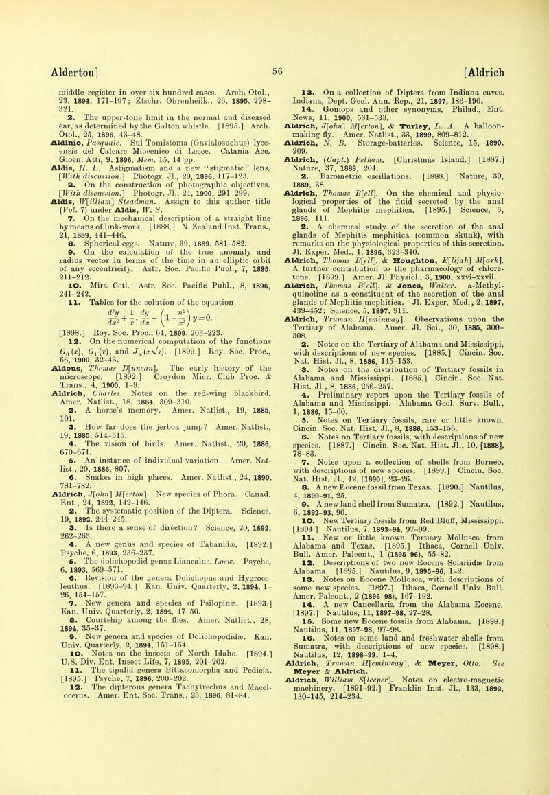 middle register in over six hundred cases. Arch. Otol., 23, 1894, 171-197; Ztschr. Ohrenheilk., 26, 1895, 298- 321. 2. The upper-tone limit in the normal and diseased ear, as determined by the Galton whistle. [1895.] Arch. Otol., 25, 1896, 43-48. Aldinio, Pasquale. Sul Tomistoma (Gavialosuchus) lyce- ensis del Calcare Miocenico di Lecce. Catania Acc. Gioen. Atti, 9, 1896, Mem. 15, 14 pp. Aldis, //. L. Astigmatism and a new stigmatic lens. [With discussion.] Photogr. JL, 20, 1896, 117-123. 2. On the construction of photographic objectives. [With discussion.] Photogr. JL, 24, 1900, 291-299. Aldis, W[illiam] Steadman. Assign to this author title (Vol. 7) under Aldis, W. S. 7. On the mechanical description of a straight line by means of link-work. [1888.] N. Zealand Inst. Trans., 21, 1889, 441-446. 8. Spherical eggs. Nature, 39, 1889, 581-582. 9. On the calculation of the true anomaly and radius vector in terms of the time in an elliptic orbit of any eccentricity. Astr. Soc. Pacific Publ., 7, 1895, 211-212. 10. Mira Ceti. Astr. Soc. Pacific Publ., 8, 1896, 241-242. 11. Tables for the solution of the equation H; + i + y = 0. ax-1 x dx \ x*J [1898.] Eoy. Soc. Proc, 64, 1899, 203-223. 12. On the numerical computation of the functions G0(x), G1(x), and Jn(x\/1). [1899.] Eoy. Soc. Proc, 66, 1900, 32-43. Aldous, Thomas D[uncan]. The early history of the microscope. [1892.] Croydou Micr. Club Proc. & Trans., 4, 1900, 1-9. Aldrich, Charles. Notes on the red-wing blackbird. Amer. Natlist., 18, 1884, 309-310. 2. A horse's memory. Amer. Natlist., 19, 1885, 101. 3. How far does the jerboa jump? Amer. Natlist., 19, 1885, 514-515. 4. The vision of birds. Amer. Natlist., 20, 1886, 670-671. 5. An instance of individual variation. Amer. Nat- list., 20, 1886, 807. 6. Snakes in high places. Amer. Natlist., 24, 1890, 781-782. Aldrich., J[ohn] M[erton]. New species of Phora. Canad. Ent., 24, 1892, 142-146. 2. The systematic position of the Diptera. Science, 19, 1892, 244-245. 3. Is there a sense of direction? Science, 20, 1892, 262-263. 4. A new genus and species of Tabanidas. [1892.] Psyche, 6, 1893, 236-237. 5. The dolichopodid genus Liancalus, Loew. Psyche, 6, 1893, 569-571. 6. Revision of the genera Dolichopus and Hygroce- leuthus. [1893-94.] Kan. Univ. Quarterly, 2, 1894, 1- 26, 154-157. 7. New genera and species of Psilopinas. [1893.] Kan. Univ. Quarterly, 2, 1894, 47-50. 8. Courtship among the flies. Amer. Natlist., 28, 1894, 35-37. 9. New genera and species of Dolichopodidas. Kan. Univ. Quarterly, 2, 1894, 151-154. 10. Notes on the insects of North Idaho. [1894.] U.S. Div. Ent. Insect Life, 7, 1895, 201-202. 11. The tipulid genera Bittacomorpha and Pedicia. [1895.] Psyche, 7, 1896, 200-202. 12. The dipterous genera Tachytrechus and Macel- ocerus. Amer. Ent. Soc. Trans., 23, 1896, 81-84. 13. On a collection of Diptera from Indiana caves. Indiana, Dept. Geol. Ann. Rep., 21, 1897, 186-190. 14. Goniops and other synonyms. Philad., Ent. News, 11, 1900, 531-533. Aldrich, J[ohn] M[erton], & Turley, L. A. A balloon- making fly. Amer. Natlist., 33, 1899, 809-812. Aldrich, N. B. Storage-batteries. Science, 15, 1890, 209. Aldrich, (Capt.) Pelham. [Christmas Island.] [1887.] Nature, 37, 1888, 204. 2. Barometric oscillations. [1888.] Nature, 39, 1889, 38. Aldrich, Thomas B[ell], On the chemical and physio- logical properties of the fluid secreted by the anal glands of Mephitis mephitiea. [1895.] Science, 3, 1896, 111. 2. A chemical study of the secretion of the anal glands of Mephitis mephitiea (common skunk), with remarks on the physiological properties of this secretion. Jl. Exper. Med., 1, 1896, 323-340. Aldrich, Thomas B[ell], & Houghton, E[lijah] M[ark]. A further contribution to the pharmacology of chlore- tone. [1899.] Amer. Jl. Physiol., 3, 1900, xxvi-xxvii. Aldrich, Thomas B[ell], & Jones, Walter. a-Methyl- quinoline as a constituent of the secretion of the anal glands of Mephitis mephitiea. Jl. Exper. Med., 2,1897, 439-452; Science, 5, 1897, 911. Aldrich, Truman H[eminway]. Observations upon the Tertiary of Alabama. Amer. Jl. Sci., 30, 1885, 300- 308. 2. Notes on the Tertiary of Alabama and Mississippi, with descriptions of new species. [1885.] Cincin. Soc. Nat. Hist. Jl., 8, 1886, 145-153. 3. Notes on the distribution of Tertiary fossils in Alabama and Mississippi. [1885.] Cincin. Soc. Nat. Hist. Jl., 8, 1886, 256-257. 4. Preliminary report upon the Tertiary fossils of Alabama and Mississippi. Alabama Geol. Surv. Bull., 1, 1886, 15-60. 5. Notes on Tertiary fossils, rare or little known. Cincin. Soc. Nat. Hist. JL, 8, 1886, 153-156. 6. Notes on Tertiary fossils, with descriptions of new species. [1887.] Cincin. Soc. Nat. Hist. JL, 10, [1888], 78-83. 7. Notes upon a collection of shells from Borneo, with descriptions of new species. [1889.] Cincin. Soc. Nat. Hist. JL, 12, [1890], 23-26. 8. Anew Eocene fossil from Texas. [1890.] Nautilus, 4, 1890-91, 25. 9. A new land shell from Sumatra. [1892.] Nautilus, 6, 1892-93, 90. 10. New Tertiary fossils from Red Bluff, Mississippi. [1894.] Nautilus, 7, 1893-94, 97-99. 11. New or little known Tertiary Mollusca from Alabama and Texas. [1895.] Ithaca, Cornell Univ. Bull. Amer. Paleont., 1 (1895-96), 55-82. 12. Descriptions of two new Eocene Solariidse from Alabama. [1895.] Nautilus, 9, 1895-96, 1-2. 13. Notes on Eocene Mollusca, with descriptions of some new species. [1897.] Ithaca, Cornell Univ. Bull. Amer. Paleont., 2 (1896-98), 167-192. 14. A new Cancellaria from the Alabama Eocene. [1897.] Nautilus, 11, 1897-98, 27-28. 15. Some new Eocene fossils from Alabama. [1898.] Nautilus, 11, 1897-98, 97-98. 16. Notes on some land and freshwater shells from Sumatra, with descriptions of new species. [1898.] Nautilus, 12, 1898-99, 1-4. Aldrich, Truman H[eminway], & Meyer, Otto. See Meyer & Aldrich. Aldrich, William S[leeper]. Notes on electro-magnetic machinery. [1891-92.] Franklin Inst. JL, 133, 1892, 130-145, 214-234.