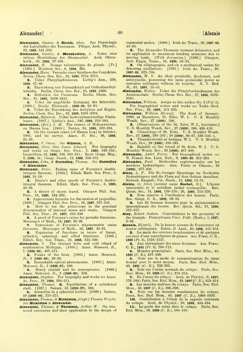 Alexander, Gustav, & Kreidl, Alois. Zur Physiologie des Labyrinthes der Tanzmaus. Pfliiger, Arch. Physiol., 82, 1900, 541-552. Alexander, Gustav, & Moszkowicz, L. Ueber eine seltene Missbildung der Ohrmuschel. Arch. Ohren- heilk., 50, 1900, 97-101. Alexander, H. Dosage volumetrique du plomb. [Tr.] [1893.] Moniteur Sci., 8, 1894, 204. Alexander, Hans. Versuche einer Synthese des Conydrins. Berlin, Chem. Ges. Ber., 23, 1890, 2714-2715. 2. Ueber Phenylapfelsauren. Liebig's Ann., 258, 1890, 67-86. 3. Einwirkung von Forraaldehyd auf Orthodimethyl- toluidin. Berlin, Chem. Ges. Ber., 25, 1892, 2408. 4. Keduction des Cumarons. Berlin, Chem. Ges. Ber., 25, 1892, 2409-2411. 5. Ueber die angebliche Zerlegung des Schwefels. [1898.] Ztschr. Elektroch., 1898-99, 93-95. 6. Ueber die Einwirkung des Acetylens auf Kupfer. Berlin, Chem. Ges. Ber., 32, 1899, 2381-2384. Alexander, Heinrich. Ueber hydroxylaminbaltige Platin- basen. [1887.] Liebig's Ann., 246, 1888, 239-264. Alexander, (Rev.) J. M. The craters of Mokuaweoweo, on Mauna Loa. [1885 ] Nature, 34, 1886, 232-234. 2. On the summit crater [of Mauna Loa] in October, 1885, and its survey. Amer. Jl. Sci., 36, 1888, 35-39. Alexander, J. Owen. See Gilzean, A. R. Alexander, (Gen. Sir) James Edward. For biography and works see Geogr. Soc. Proc., 7, 1885, 343-344; Leopoldina, 21, 1885, 160, 210-211; Scott. Geogr. Mag., 2, 1886, 34; Geogr. Jbuch., 12, 1888, 350-351. Alexander, John, & Carnelley, Thomas. See Carnelley & Alexander. Alexander, Peter. Failing cases of Fourier's double- integral theorem. [1884.] Edinb. Math. Soc. Proc, 3, 1885, 12-18. 2. Boole's and other proofs of Fourier's double- integral theorem. Edinb. Math. Soc. Proc, 3, 1885, 45-58. 3. A theory of storm travel. Glasgow Phil. Soc. Proc, 16, 1885, 194-202. 4. Approximate formulas for the motion of projectiles. [1886.] Glasgow Phil. Soc. Proc, 18, 1887, 237-241. 5. How to use the polariscope in the practical determination of internal stress and strain. Glasgow Phil. Soc. Proc, 18, 1887, 242-248. 6. A proof of Fourier's series for periodic functions. Messenger of Math., 16, 1887, 23-26. 7. Extensions of Fourier's trigonometric series theorems. Messenger of Math., 16, 1887, 42-61. 8. Expansion of functions in terms of linear, cylindric, spherical, and allied functions. [1886.] Edinb. Koy. Soc. Trans., 33, 1888, 313-320. Alexander, S. The thermal belts and cold island of southeastern Michigan. [1885.] Amer. Meteorol. Jl., 1 (1884-85), 467-471. 2. Freaks of the frost. [1885.] Amer. Meteorol. Jl., 2 (1885-86), 28-29. 3. Bemarkable optical phenomenon. [1887.] Amer. Meteorol. JL, 3 (1886-87), 486. 4. Heavy rainfall and its consequences. [1889.] Amer. Meteorol. JL, 5 (1888-89), 510. Alexander, Stephen. For biography and works see Amer. Ac. Proc, 19, 1884, 504-511. Alexander, Thomas. 3. Equilibrium of a cylindrical shell. [1897.] Nature, 55 (1896-97), 366. 4. Attraction in a spherical hollow. [1899.] Nature, 59 (1898-99), 270-271. Alexander, Thomas, & Blakiston, (Capt.) Thomas Wright. See Blakiston & Alexander. Alexander, Thomas, & Thomson, Arthur W. On two- nosed catenaries and their application to the design of segmental arches. [1888.] Irish Ac. Trans., 29, 1887-92, 43-99. 2. The Alexander-Thomson moment delineator, and its application to maximum bending moments due to moving loads. [With discussion.] [1889.] Glasgow, Inst. Engin. Trans., 33, 1890, 55-74. 3. On elliptographs, and on a mechanical rocker for detecting oscillations. [1891] Irish Ac Trans., 29, 1887-92, 673-708. Alexander, W. S. An ideal germicide, deodorant, and antizymotic, possessing the same germicidal power as corrosive sublimate without its toxicity. N. Y. Med. JL, 65, 1897, 53-55. Alexander, Walter. Ueber die Phtalylverbindungen des Aminoacetals. Berlin, Chem. Ges. Ber., 27, 1894, 3102- 3105. Alexander, William. Assign to this author No. 2 (Vol. 1). For biographical notice and works see Yorks. Geol. Soc. Proc, 10, 1889, 251-253. Alexander, William H[enry]. The flood of January, 1880, at Basseterre, St. Kitts, W. I. U. S. Monthly Weath. Rev., 27 (1899), 196. 2. [Observations of the St. Kitts, W. I., hurricane.] U. S. Monthly Weath. Rev., 27 (1899), 396, 409-410. 3. Climatology of St. Kitts. U. S. Monthly Weath. Rev., 27 (1899), 583-587 ; 28 (1900), 66-67, 330-333, v. 4. Thunderstorms at Antigua, W.I. U. S. Monthly Weath. Rev., 28 (1900), 380-381. 5. Rainfall on the island of St. Kitts, W. I. U. S. Monthly Weath. Rev., 28 (1900), 487-488. Alexandre, Andre Pierre. For biographical notice see N. France Soc. Linn. Bull., 9, 1883-89, 262-263. Alexandre, Paul. Recherches experimentales sur les mortiers hydrauliques. Ann. Ponts et Chauss., 20 (1890), 277-428. Alexi, A. P. Die St.-Georger Sauerlinge im Nordosten Siebenbiirgens und die Flora auf dem Gebiete derselben. Siebenb. Karpath.-Ver. Jbuch., 12, 1892, 12-31. Alexis, (le frere) [secular name Gocbet, M.]. L'heure universelle et le meridien initial cosmopolite. Rev. Quest. Sci., 15, 1884, 159-170 ; 26, 1889, 353-370. 2. Note relative a Punification des heures. Paris, Soc. Geogr. C. R., 1890, 89-93. 3. Les 24 fuseaux horaires pour la reglementation internationale des heures. Kev. Quest. Sci., 27, 1890, 512-517. Aley, Robert Judson. Contributions to the geometry of the triangle. Pennsylvania Univ. Publ. (Math.), 1,1897, 3-32. Alezais, H[enri\. De la bourse sereuse de Fleischman ou bourse sublinguale. Robin, Jl. Anat., 20, 1884, 441-454. 2. La main des ouvriers bouchonniers et de quelques ouvriers d'une manufacture de pianos. Ass. Franc. C. R., 1889 (Pt. 2), 1124-1127. 3. Aire chirurgicale des sinus frontaux. Ass. Franc. C. R., 1891 (Pt. 2), 708-712. 4. Monstre peracephale. Paris, Soc. Biol. M6m., 43, 1891 (C. R.), 437-440. 5. Note sur le mode de communication du sinus frontal avec le meat moyen. Paris, Soc. Biol. Mem., 43, 1891 (C. R.), 702-705. 6.. Note sur Purine normale du cobaye. Paris, Soc. Biol. Mem., 48, 1896 (G. R.), 213-214. 7. De Purine du cobaye. Arch, de Physiol., 9, 1897, 576-589; Paris, Soc. Biol.'Mem., 49,1897 (C.R.), 413-414. 8. Les muscles scalenes du cobaye. Paris, Soc Biol. Mem., 49, 1897 (C. R.), 896-898. 9. Note sur les muscles masticateurs du cobaye. Paris, Soc Biol. Mem., 49, 1897 (C. R.), 1068-1070. 10. Contribution a Petude de la capsule surrenale du cobaye. Arch, de Physiol., 10, 1898, 444-454. 11. Le poids des reins chez le cobaye. Paris, Soc. Biol. Mem., 50, 1898 (£7. R.), 188-189.